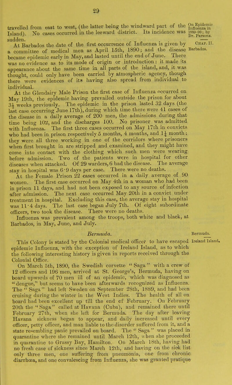 travelleil from east to west, (the latter being the windward part of the glSf^i;;'' Island). No cases occurred in the leeward district. Its incidence was i*8a-»o^^^y sudden. „ t „ . . , ^ —xr At Barbados the date of the first occurrence of Influenza is given by Chap. ir. a committee of medical men as April 15th, 1890; and the disease Barbados, became epidemic early in May, and lasted until the end of June. There was no evidence as to its mode of origin or introduction: it made its appearance about the same time in all parts of the island, and, it was thought, couUl only have been carried by atmospheric agency, though there Avere evidences of its having also spread from individual to individual. At the Glendairy Male Prison the first case of Influenza occurred on May 19th, the epidemic having prevailed outside the prison for about 3i weeks'previously. The epidemic in the prison lasted 32 days (the hist case occurring June 17th), during which time there were 41 cases of the disease in a daily average of 200 men, the admissions during that time being 102, and the discharges 100. No prisoner was admitted with Influenza. The first three cases occurred on May I7th in convicts who had been in prison respectively 5 months, 4 months, and 1| month; they were all three working in one of the corridors where prisoners when first brought in are stripped and examined, and they might have come into contact with the clothing which such men were wearing before admission. Two of the patients were in hospital for other diseases when attacked. Of 29 warders, 6 had the disease. The average stay in hospital was 6 • 9 days per case. There were no deaths. At the Female Prison 22 cases occurred in a daily average of 90 women. The first case occurred on May 4th in a woman who had been in prison 11 days, and had not been exposed to any source of infection after admission. The next case occurred May 20th in a convict under treatment in hospital. Excluding this case, the average stay in hospital ■was 11-4 days. The last case began July 7th. Of eight subordinate ofiicers, two took the disease. There were no deaths. Influenza was prevalent among the troops, both white and black, at Barbados, in May, June, and July. Berviuda. Bermuda. This Colony is stated by the Colonial medical ofiicer to have escaped Irelaud island, epidemic Influenza, with the exception of Ireland Island, as to which the following interesting history is given in reports received through the Colonial Office. On March 5th, 1890, the Swedish corvette  Saga  with a crew of 12 officers and 196 men, arrived at St. George's, Bermuda, having on board upwards of 70 men ill of an epidemic, which was diagnosed as  dengue, but seems to have been afterwards recognized as Influenza. The  Saga  had left Sweden on September 28th, 1889, and had been cruising during the winter in the West Indies. The health of all on board had been excellent up till the end of February. On February 20th the  Saga called at Havana (Cuba), and remained thereuntil February 27th, when she left for Bermuda. The day after leaving Havana sickness began to appear, and daily increased until every officer, petty officer, and man liable to the disorder suff'ered from it, and a state resembling panic prevailed on board. The  Saga  was placed in quarantine where she remained until March I2th, when she proceeded in quarantine to Grassy Bay, Hamilton. On March 18th, having had no fresh case of sickness since March 12th, and having on the side list only three men, one suffering from pneumonia, one from chronic diarrhoea, and one convalescing from Influenza, she was gianted pratique