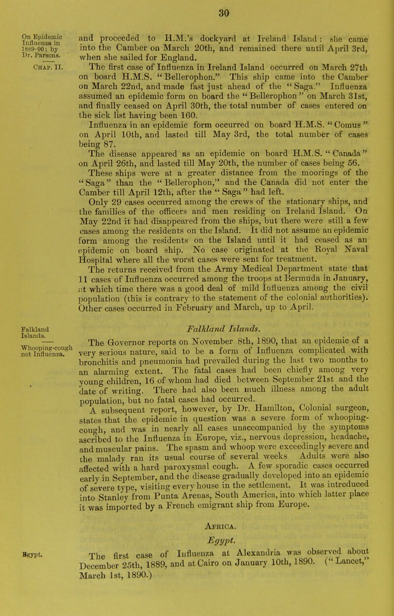 and proceeded to H.M.'s dockyard at Ireland Island: kIig came into the Camber on March 20th, and remained there until April 3rd, Avhen she sailed for England. The first case of Influenza in Ireland Island occurred on March 27th on board H.M.S.  Bellerophon. This ship came into the Camber on March 22ud, and made fast just ahead of the  Saga. Influenza assumed an epidemic form on board the Bellerophon  on March 31st, and finally ceased on April 30th, the total number of cases entered on the sick list having been 160. Influenza in an epidemic form occurred on board H.M.S.  Comus  on April 10th, and lasted till May 3rd, the total number of cases being 87. The disease appeared as an epidemic on board H.M.S.  Canada on April 26th, and lasted till May 20th, the number of cases being 56. These ships were at a greater distance from the moorings of the  Saga than the  Bellerophon, and the Canada did not enter the Camber till April 12th, after the  Saga  had left. Only 29 cases occurred among the crews of the stationary ships, and the families of the officers and men residing on Ireland Island. On May 22nd it had disappeared from the ships, but there were still a few cases among the residents on the Island. It did not assume an epidemic form among the residents on the Island until it had ceased as an epidemic on board ship. No case originated at the Koyal Naval Hospital where all the worst cases were sent for treatment. The returns received from the Army Medical Department state that 11 cases of Influenza occurred among the troops at Bermuda in January, at which time there was a good deal of mild Influenza among the civil population (this is contrary to the statement of the colonial authorities). Other cases occurred in February and March, up to April. Falkland Islands, The Governor reports on November 8th, 1890, that an epidemic of a very serious nature, said to be a form of Influenza complicated with bronchitis and pneumonia had prevailed during the last two months to an alarming extent. The fatal cases had been chiefly among very young children, 16 of whom had died between September 21st and the date of writing. There had also been much illness among the adult population, but no fatal cases had occurred. A subsequent report, however, by Dr. Hamilton, Colonial surgeon, states that the epidemic in question was a severe form of whooping- cough, and was in nearly all cases unaccompanied by the symptoms ascribed to the Influenza in Europe, viz., nervous depression, headache, and muscular pains. The spasm and whoop were exceedingly severe and the malady ran its usual course of several weeks Adults were also affected with a hard paroxysmal cough. A few sporadic cases occurred early in September, and the disease gradually developed into an epidemic of severe type, visiting every house in the settlement. It was introduced into Stanley from Punta Arenas, South America, into which latter place it was imported by a French emigrant ship from Europe. Africa. Egypt. The first case of Influenza at Alexandria was observed about December 25th, 1889, and at Cairo on January 10th, 1890. ( Lancet, March Ist, 1890.)