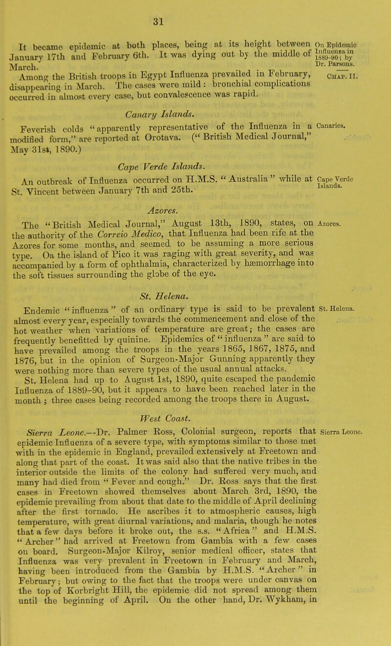 It became epidemic at both places, being at its height between On Epidemic January 17th and February 6th. It was dying out by the middle of X^^S-Vy March. Among the British troops in Egypt Influenza prevailed in February, chap. ll. disappearing in March. The cases were mild : bronchial complications occurred in almost every case, but convalescence was rapid. Canary Islands. Feverish colds apparently representative of the Influenza in a Canaries, modified form, are reported at Orotava. ( British Medical Journal, May 31st, 1890.) Cape Verde Islands. An outbreak of Influenza occurred on H.M.S.  Australia  while at Cape Verde St. Vincent between January 7th and 25th. • an . Azores. The British Medical Journal, August 13th, 1890, states, on Azores, the authority of the Correio Medico, that Influenza had been rife at the Azores for some months, and seemed to be assuming a more serious type. Oa the island of Pico it was ra,ging with great severity, and was accompanied by a form of ophthalmia, characterized by haemorrhage into the soft tissues surrounding the globe of the eye. St. Helena. Endemic influenza of an ordinary type is said to be prevalent St.Helena, almost every year, especially towards the commencement and close of the hot weather when variations of temperature are great; the cases are frequently benefitted by quinine. Epidemics of  influenza  are said to have prevailed among the troops in the years 1865, 1867, 1875, and 1876, but in the opinion of Surgeon-Major Gunning apparently they were nothing more than severe types of the usual annual attacks. St. Helena had up to August 1st, 1890, quite escaped the pandemic Influenza of 1889-90, but it appears to have been reached later in the month ; three cases being recorded among the troops there in August. West Coast. Sierra Leone.—Dr. Palmer Eoss, Colonial surgeon, reports that sierra Leone, epidemiclnfluenza of a severe type, with symptoms similar to those met with in the epidemic in England, prevailed extensively at Freetown and along tlaat part of the coast. It was said also that the native tribes in the interior outside the limits of the colony had suffered very much, and many had died from  Fever and cough. Dr. Ross says that the first cases in Freetown showed themselves about March 3rd, 1890, the epidemic prevailing from about that date to the middle of April declining after the first tornado. He ascribes it to atmospheric causes, high temperature, with great diurnal variations, and malaria, though he notes that a few days before it broke out, the s.s. Africa and H.M.S.  Archer had arrived at Freetown from Gambia with a few cases on board. Surgeon-Major Kilroy, senior medical officer, states that Influenza was very prevalent in Freetown in February and March, having been introduced from the Gambia by H.M.S. Archer in February; but owing to the fact that the troops were under canvas on the top of Korbright Hill, the epidemic did not spread among them until the beginning of April. On the other hand, Dr. Wykham, in