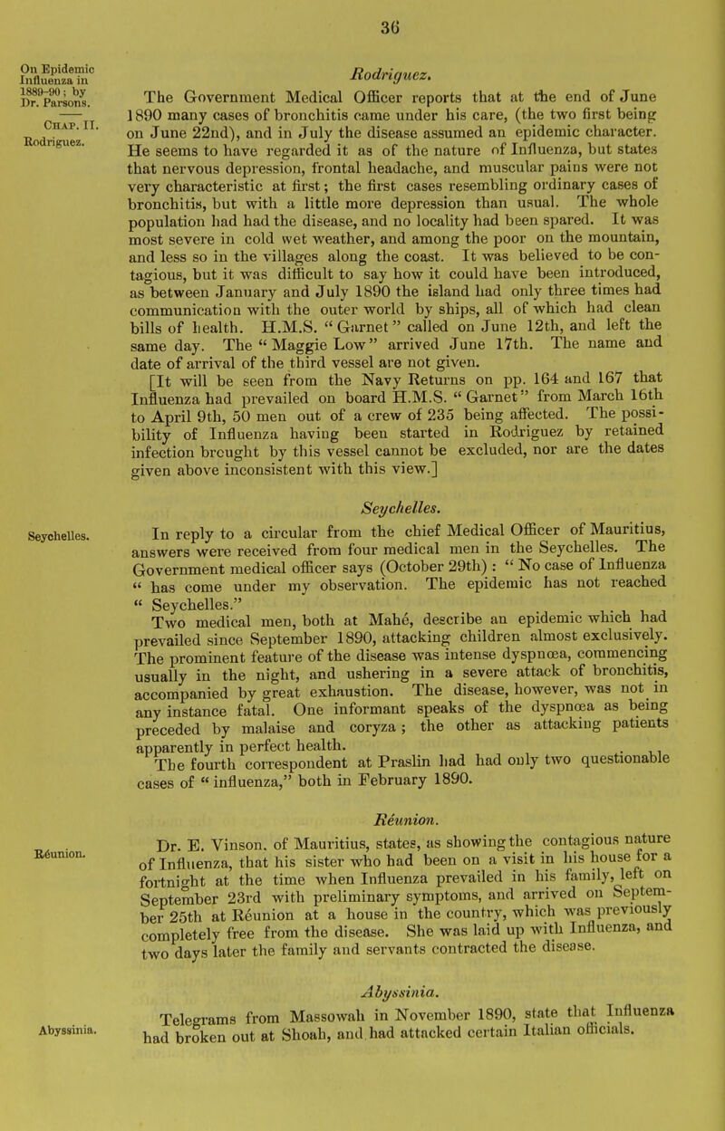 On Epidemic Influenza in 1889-90; by Dr. Parsons. Chap. II. Rodriguez. Seychelles. B^union. Abyssinia. Rodriguez, The Government Medical Oflficer reports that at the end of June 1890 many cases of bronchitis came under his care, (the two first being on June 22nd), and in July the disease assumed an epidemic character. He seems to have regarded it as of the nature of Influenza, but states that nervous depression, frontal headache, and muscular pains were not very characteristic at first; the first cases resembling ordinary cases of bronchitis, but with a little more depression than usual. The whole population had had the disease, and no locality had been spared. It was most severe in cold wet weather, and among the poor on the mountain, and less so in the villages along the coast. It was believed to be con- tagious, but it was difficult to say how it could have been introduced, as between January and July 1890 the island had only three times had communication with the outer world by ships, all of which had clean bills of health. H.M.S. Garnet called on June 12th, and left the same day. The  Maggie Low arrived June l7th. The name and date of arrival of the third vessel are not given. [It will be seen from the Navy Returns on pp. 164 and 167 that Influenza had prevailed on board H.M.S. Garnet from March I6th to April 9th, 50 men out of a crew of 235 being affected. The possi- bility of Influenza having been started in Rodriguez by retained infection brought by this vessel cannot be excluded, nor are the dates given above inconsistent with this view.] Seychelles. In reply to a circular from the chief Medical Officer of Mauritius, answers were received from four medical men in the Seychelles. The Government medical officer says (October 29th) :  No case of Influenza  has come under my observation. The epidemic has not reached  Seychelles. . , . ^ , , Two medical men, both at Mahe, describe an epidemic which had prevailed since September 1890, attacking children almost exclusively. The prominent feature of the disease was intense dyspnoea, commencing usually in the night, and ushering in a severe attack of bronchitis, accompanied by great exhaustion. The disease, however, was not in any instance fatal. One informant speaks of the dyspncea as being preceded by malaise and coryza; the other as attacking patients apparently in perfect health. . The fourth correspondent at Praslin had had only two questionable cases of  influenza, both in February 1890. Reunion. Dr. E. Vinson, of Mauritius, states, as showing the contagious nature of Influenza, that his sister who had been on a visit in his house for a fortnight at the time when Influenza prevailed in his family, left on September 23rd with preliminary symptoms, and arrived on Septeni- ber 25th at Reunion at a house in the country, which was previously completely free from the disease. She was laid up with Influenza, and two days later the family and servants contracted the disease. Abyssinia. Telegrams from Massowah in November 1890, state that Influenza had broken out at Shoah, and had attacked certain Italian officials.