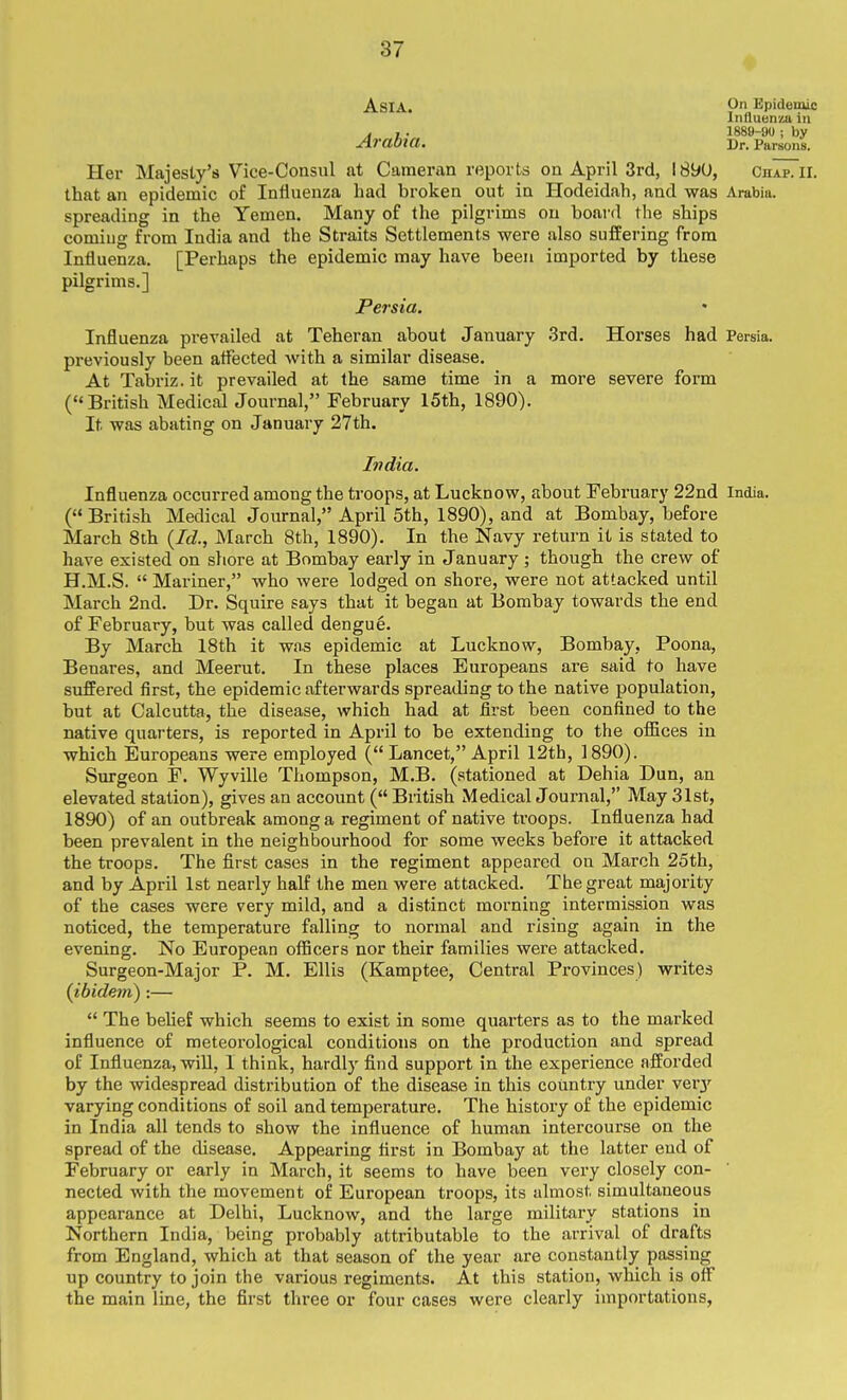 Asia. Epidemic Influenza in ,t ,. 1889-yu ; by Arabia. Dr. Parsons. Hex- Majesty's Vice-Consul at Camenin reports on April 3rd, I89U, ChapTii. that an epidemic of Influenza had broken out in Hodeidah, and was Arabia, spreading in the Yemen. Many of the pilgrims on board the ships comiug from India and the Straits Settlements were also suffering from Influenza. [Perhaps the epidemic may have been imported by these pilgrims.] Persia. Influenza prevailed at Teheran about January 3rd. Horses had Persia, px-eviously been affected with a similar disease. At Tabriz.it prevailed at the same time in a more severe form ( British Medical Journal, February 15th, 1890). It was abating on January 27th. India. Influenza occurred among the troops, at Lucknow, about February 22nd India. ( British Medical Journal, April 5th, 1890), and at Bombay, before March 8th {Id., March 8th, 1890). In the Navy return it is stated to have existed on sliore at Bombay early in January ; though the crew of H.M.S.  Mariner, who were lodged on shore, were not attacked until March 2nd. Dr. Squire says that it began at Bombay towards the end of February, but was called dengue. By March 18th it was epidemic at Lucknow, Bombay, Poona, Benares, and Meerut. In these places Europeans are said to have sufifered first, the epidemic afterwards spreading to the native population, but at Calcutta, the disease, which had at first been confined to the native quarters, is reported in April to be extending to the offices in which Europeans were employed ( Lancet, April 12th, 1890). Surgeon F. Wyville Thompson, M.B. (stationed at Dehia Dun, an elevated station), gives an account ( British Medical Journal, May 31st, 1890) of an outbreak among a regiment of native troops. Influenza had been prevalent in the neighbourhood for some weeks before it attacked the troops. The first cases in the regiment appeared on March 25th, and by April 1st nearly half the men were attacked. The great majority of the cases were very mild, and a distinct morning intermission was noticed, the temperature falling to normal and rising again in the evening. No European officers nor their families were attacked. Surgeon-Major P. M. Ellis (Kamptee, Central Provinces) writes {ibidem) :—  The belief which seems to exist in some quarters as to the marked influence of meteoi-ological conditions on the production and spread of Influenza, win, I think, hardly find support in the experience afforded by the widespread distribution of the disease in this country under ver3'- varying conditions of soil and temperature. The history of the epidemic in India all tends to show the influence of human intercourse on the spread of the disease. Appearing first in Bombay at the latter end of February or early in March, it seems to have been very closely con- nected with the movement of European troops, its almost simultaneous appearance at Delhi, Lucknow, and the large military stations in Northern India, being probably attributable to the arrival of drafts from England, which at that season of the year are constantly passing up country to join the various regiments. At this station, which is off the main line, the first three or four cases were clearly importations,