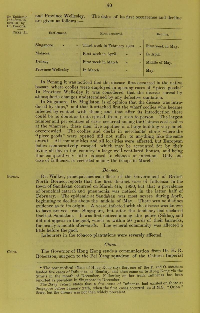 and Province Wellesley. The dates of its first occurrence and decline are given as follows :— Settlement. First occurrefl. Decline. Singapore Third week in February 1890 First week in May. Malacca First week in April In April. Penang First week in March Middle of May. Province Wellesley In March ... May. In Penang it Avas noticed that the disease first occurred in the native bazaar, v?here coolies were employed in opening cases of  piece goods. In Province Wellesley it was considered that the disease spread by atmospheric changes undetermined by any defective sanitation. In Singapore, Dr. Mugliston is of opinion that the disease was intro- duced by ships,* and that it attacked first the wharf coolies who became infected by contact with them; and that after its introduction there could be no doubt as to its spread from person to person. The largest number and per-centage of cases occurred among the Chinese coal coolies at the wharves; these men live together in a large building very much overcrowded. The coolies and clerks in merchants' stores where the  piece goods were opened did not suffer to anything like the same extent. All communities and all localities were affected, but European ladies comparatively escaped, which may be accounted for by their living all day in the country in large well-ventilated houses, and being thus compai-atively little exposed to chances of Infection. Only one case of Influenza is recorded among the troops in March. Bor7ieo. Dr. Walker, 2>rincipal medical oflScer of the Government of British North Borneo, reports that the first distinct case of Influenza in the town of Sandakan occurred on March 4th, 1890, but that a prevalence of bronchial catarrh and pneumonia was noticed in the latter half of February. The epidemic at Sandakan was most severe during April, beginning to decline about the middle of May. There w&s no distinct evidence as to its origin. A vessel infected with the disease was known to have arrived from Singapore, but after the tendency had declared itself at Sandakan. It was first noticed among the police (Sikhs), and did not appear in the gaol, which is within 50 yards of their barracks, for nearly a month afterwards. The general community was affected a little before the gaol. Labourers in the tobacco plantations were severely affected. China. The Governor of Hong Kong sends a communication fi'om Dr. H. Robertson, surgeon to the Pei Tang squadron of the Chinese Imperial • The port medical ofBcer of Hong Kong says that one of the P. and 0. steamers landed five cases of Influenza at Bombay, and then came on to Hong Kong viS. the Straits in the month of December. Following on her track Influenza has been reported as prevalent in Singapore in December. The Navy return states that a few cases of Influenza had existed on shore at Singapore before January 27th, when the first cases occurred on H.M.S.  Onon there, but the disease was not then widely prevalent.