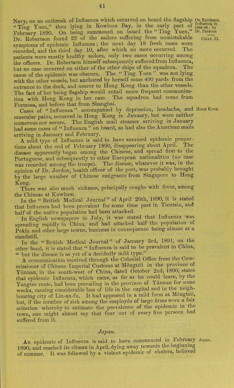 Navy, on an outbreak of Influenza which occurred on board the flagship On Epidemic  Ting Yuen, then lying in Kowloon Bay, in the early part of Jgsg-aorb February 1890. On being summoned on board the  Ting Yuen, Ur. Parsons Dr. Robertson found 22 of the sailors suffering from unmistakable Chap. II. symptoms of epidemic Influenza; the next day 18 fresh cases were recorded, and the third day 10, after which no more occurred. The patients were mostly healthy sailors, only two cases occurring among the officers. Dr. Robertson himself subsequently suffered from Influenza, but no case occurred on either of the other ships of the squadron. The cause of the epidemic was obscure. The  Ting Yuen  was not lying with the other vessels, but anchored by herself some 400 yards from the entrance to the dock, and nearer to Hong Kong than the other vessels. The fact of her being flagship would entail more frequent communica- tion with Hong Kong in her case. The squadron had come from Formosa, and before that from Shanghai. Cases of  Influenza  accompanied by depression, headache, _ and Hong Kong, muscular pains, occurred in Hong Kong in January, but were neither numerous nor severe. The English mail steamer arriving in January had some cases of  Influenza  on board, as had also the American mails arriving in January and February. A mild type of Influenza is said to have assumed epidemic propor- tions about the end of February 1890, disappearing about April. The disease apparently began among the Chinese, and spread first to the Portuguese, and subsequently to other European nationalities (no case was recorded among the troops). The disease, whatever it was, in the opinion of Dr. Jordon, health officer of the port, was probably brought by the large number of Chinese emigrants from Singapore to Hong Kong. There was also much sickness, principally coughs with fever, among the Chinese at Kowloon. In the  British Medical Journal of April 26th, 1890, it is stated that Influenza had been prevalent for some time past in Tientsin, and half of the native population had been attacked. In English newspapers in July, it was stated that Influenza was spreading rapidly in China, a.nd had attacked half the population of Pekin and other large towns, business in consequence being almost at a standstill. In the British Medical Journal of January 3rd, 1891, on the other hand, it is stated that  Influenza is said to be prevalent in China,  but the disease is as yet of a decidedly mild type. A communication received through the Colonial Office from the Com- missioner of Chinese Imperial Customs at Mengtzii in the province of Yiinnan, in the south-west of China, dated October 2nd, 1890, states that epidemic Influenza, which came, as far as he could learn, by the Yangtze route, had been prevailing in the province of Yiinnan tor some weeks, causing considerable loss of life in the capital and in the neigh- bouring city of Lin-an-fu. It had appeared in a mild form at Mengtzu, but, if the number of sick among the employes of large firms were a fair criterion whereby to estimate the prevalence of the epidemic in the town, one might almost say that four out of every five persons had suffered from it. Japan, An epidemic of Influenza is said to have commenced in February jnpan. 1890, and reached its climax in April, dying away towards the beginning of summer. It was followed by a violent epidemic of cholera, believed