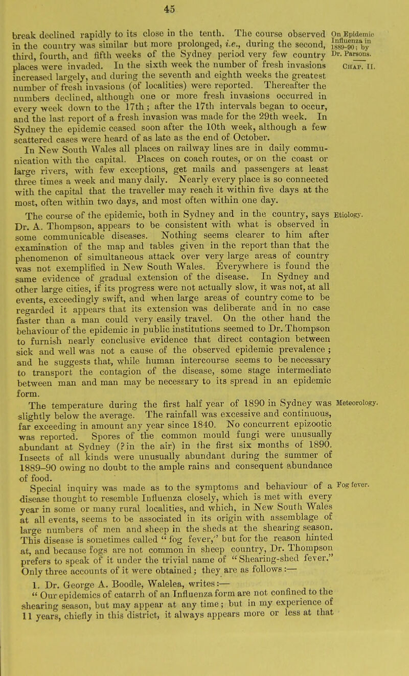 break declined rapidly to its close in the tenth. The com-se observed On Epidemic in the country was similar but more prolonged, i.e., during the second, Issa-lo-by third, fourth, and fifth weeks of the Sydney period very few country i^'- Parsons, places were invaded. In the sixth week the number of fresh invasions Citap. Ii. increaseil lai-gely, and during the seventh and eighth weeks the greatest number of fresh invasions (of localities) were reported. Thereafter the numbere declined, although one or more fresh invasions occurred in every week down to the 17th ; after the l7th intervals began to occur, and the last report of a fresh invasion was made for the 29th week. In Sydney the epidemic ceased soon after the 10th week, although a few scattered cases were heard of as late as the end of October. In New South Wales all places on railway lines are in daily commu- nication with the capital. Places on coach routes, or on the coast or lar^e rivers, with few exceptions, get mails and passengers at least three times a week and many daily. Nearly every place is so connected with the capital that the traveller may reach it within five days at the most, often within two days, and most often within one day. The course of the epidemic, both in Sydney and in the country, says Etiologj-. Dr. A. Thompson, appears to be consistent with what is observed in some communicable diseases. Nothing seems clearer to him after examination of the map and tables given in the report than that the phenomenon of simultaneous attack over very large ai'eas of country was not exemplified in New South Wales. Everywhere is found the same evidence of gradual extension of the disease. In Sydney and other large cities, if its progress were not actually slow, it was not, at all events, exceedingly swift, and when large areas of country come to be reo'arded it appears that its extension was deliberate and in no case faster than a man could very easily travel. On the other hand the behaviour of the epidemic in public institutions seemed to Dr. Thompson to furnish nearly conclusive evidence that direct contagion between sick and well was not a cause of the observed epidemic prevalence ; and he suggests that, while human intercourse seems to be necessary to transport the contagion of the disease, some stage intermediate between man and man may be necessary to its spread in an epidemic form. The temperature during the first half year of 1890 in Sydney was Meteorology, slightly below the average. The rainfall was excessive and continuous, far exceeding in amount any year since 1840. No concurrent epizootic was reported. Spores of the common mould fungi were unusually abundant at Sydney (Pin the air) in the first six months of 1890. Insects of all kinds were unusually abundant during the summer of 1889-90 owing no doubt to the ample rains and consequent abundance of food. Special inquiry was made as to the symptoms and behaviour of a J^og ferer. disease thought to resemble Influenza closely, which is met with every year in some or many rural localities, and which, in New South Wales at all events, seems to be associated in its origin with assemblage of large numbers of men and sheep in the sheds at the shearing season. This disease is sometimes called  fog fever, but for the reason hinted a,t, and because fogs are not common in sheep country, Dr. Thompson prefers to speak of it under the trivial name of  Shearing-shed fever. Only three accounts of it were obtained; they are as follows:— 1, Dr. George A. Boodle, Walelea, writes:—  Our epidemics of catarrh of an Influenza form are not confined to the shearing season, but mav appear at any time; but in my experience of II years, chiefly in this district, it always appears more or less at that