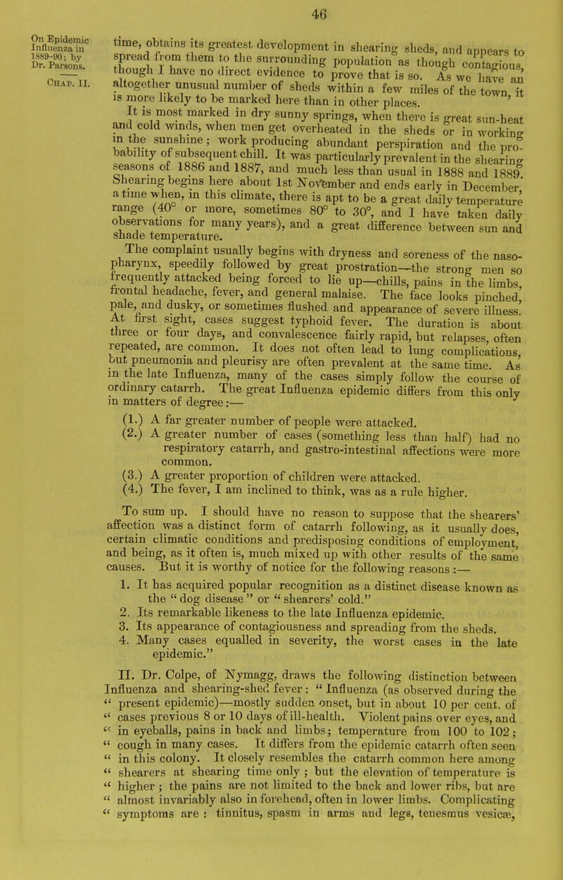 innShi time, obtains its greatest development in sliearing sheds, and annears to 1889-90; by Spread Irom tbem to the surronndinff ponnlation as tlionn-i V-IX ■ Dr. Paraons. T i- j. • ■, o i^upinauun as Uiougli Contac:ious. though 1 have no direct evidence to prove that is so. As we liave an CH.P. II. altogether unusual number of sheds within a few miles of The own Tt IS more likely to be marked here than in other places It is most marked in dry sunny springs, when there is great sun-heat and cold winds, when men get overheated in the sheds or in working m the sunshine; work producing abundant perspiration and the pro babihty of s^ubsequent chill. It was particularly prevalent in the shearing seasons of 1886 and 1887, and much less than usual in 1888 and 1889 bhearing begins here about 1st NoVfember and ends early in December' a time when, m this climate, there is apt to be a great dailv temperature range (40 or more, sometimes 80° to 30°, and I have taken daily observations for many years), and a great difference between sun and shade temperature. The complaint usually begins with dryness and soreness of the naso- pharynx speedily followed by great prostration-the strong men so frequently attacked being forced to lie up-chiUs, pains in The limbs, ti-ontal headache, fever, and general malaise. The face looks pinched pale and dusky, or sometimes flushed and appearance of severe illness' At fu-st sight, cases suggest typhoid fever. The duration is about three or four days, and convalescence fairly rapid, but relapses often repeated, are common. It does not often lead to lung complications but pneumonia and pleurisy are often prevalent at the same time. As in the late Influenza, many of the cases simply follow the course of ordinary catarrh. The great Influenza epidemic differs from this only in matters of degree:— (1.) A far gi-eater number of people were attacked. (2.) A greater number of cases (something less than half) had no respiratory catarrh, and gastro-intestinal afPections were more common. (3.) A greater proportion of children were attacked. (4.) The fever, I am inclined to think, was as a rule higher. To_ sum up. I should have no reason to suppose that the shearers' affection was a distinct form of catarrh following, as it usually does, certain climatic conditions and predisposing conditions of employment' and being, as it often is, much mixed up with other results of the same causes. But it is worthy of notice for the following reasons :— 1. It has acquired popular recognition as a distinct disease known as the  dog disease  or  shearers' cold. 2. Its remarkable likeness to the late Influenza epidemic. 3. Its appearance of contagiousness and spreading from the sheds. 4. Many cases equalled in severity, the worst cases in the late epidemic. II. Dr. Colpe, of Nymagg, draws the following distinction between Influenza and sheai'ing-shed fever:  Influenza (as observed during the  present epidemic)—mostly sudden onset, but in about 10 per cent, of  cases previous 8 or 10 days of ill-health. Violent pains over eyes, and in eyeballs, pains in back and limbs; temperature from 100 to 102;  cough in many cases. It diflfers from the epidemic catarrh often seen  in this colony. It closely resembles the catarrh common here among  shearers at shearing time only ; but the elevation of temperature is  higher ; the pains are not limited to the back and lower ribs, but are  almost invariably also in forehead, often in lower limbs. Complicating  symptoms are : tinnitus, spasm in arms and legs, tenesmus vesicas.