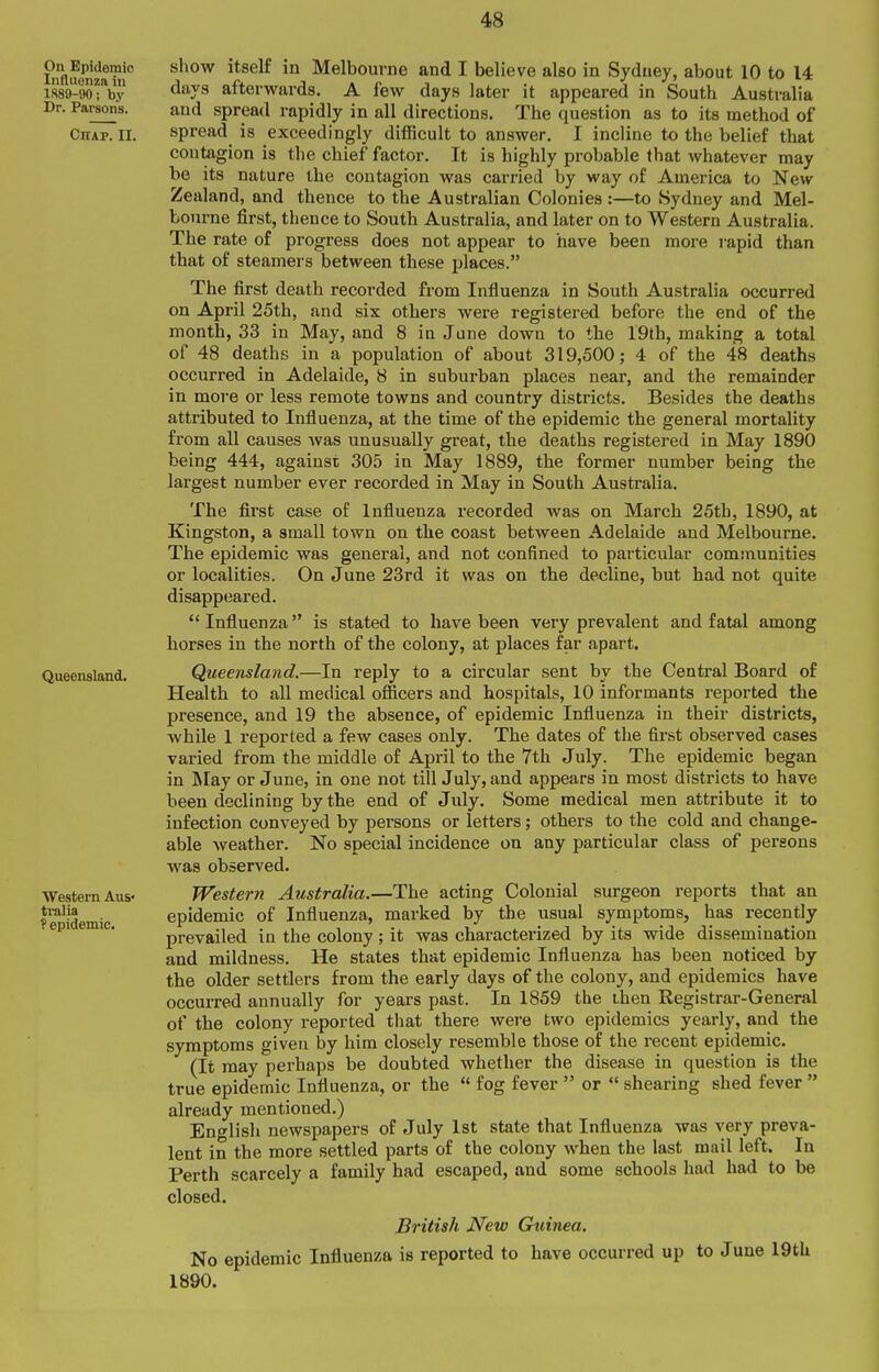 Oa Epidemic Influenza in 1S89-90; by Dr. Parsons. Chap. 11. Queensland. Western Aus- tralia ? epidemic. show itself in Melbourne and I believe also in Sydney, about 10 to 14 days afterwards. A few days later it appeared in South Australia and spread rapidly in all directions. The question as to its method of spread is exceedingly difficult to answer. I incline to the belief that contagion is the chief factor. It is highly probable that whatever may be its nature the contagion was carried by way of America to New Zealand, and thence to the Australian Colonies :—to Sydney and Mel- bourne first, thence to South Australia, and later on to Western Australia. The rate of progress does not appear to have been more rapid than that of steamers between these places. The first death recorded from Influenza in South Australia occurred on April 25th, and six others were registered before the end of the month, 33 in May, and 8 in June down to the 19th, making a total of 48 deaths in a population of about 319,500; 4 of the 48 deaths occurred in Adelaide, 8 in suburban places near, and the remainder in more or less remote towns and country districts. Besides the deaths attributed to Influenza, at the time of the epidemic the general mortality from all causes was unusually great, the deaths registered in May 1890 being 444, against 305 in May 1889, the former number being the largest number ever recorded in May in South Australia. The first case of Influenza recorded was on March 25tb, 1890, at Kingston, a small town on the coast between Adelaide and Melbourne. The epidemic was general, and not confined to particular communities or localities. On June 23rd it was on the decline, but had not quite disappeared. Influenza is stated to have been very prevalent and fatal among horses in the north of the colony, at places far apart. Queensland.—In reply to a circular sent by the Central Board of Health to all medical officers and hospitals, 10 informants reported the presence, and 19 the absence, of epidemic Influenza in their districts, while 1 reported a few cases only. The dates of the first observed cases varied from the middle of April to the 7th July. The epidemic began in INIay or June, in one not till July, and appears in most districts to have been declining by the end of July. Some medical men attribute it to infection conveyed by persons or letters; others to the cold and change- able weather. No special incidence on any particular class of persons was observed. Western Australia.—The acting Colonial surgeon reports that an epidemic of Influenza, marked by the usual symptoms, has recently prevailed in the colony ; it was charactei'ized by its wide dissemination and mildness. He states that epidemic Influenza has been noticed by the older settlers from the early days of the colony, and epidemics have occurred annually for years past. In 1859 the then Registrar-General of the colony reported that there were two epidemics yearly, and the symptoms given by him closely resemble those of the recent epidemic. (It may perhaps be doubted whether the disease in question is the true epidemic Influenza, or the  fog fever  or  shearing shed fever  already mentioned.) English newspapers of July 1st state that Influenza was very preva- lent in the more settled parts of the colony when the last mail left. In Perth scarcely a family had escaped, and some schools had had to be closed, British New Guinea. No epidemic Influenza is reported to have occurred up to Juue 19th 1890.