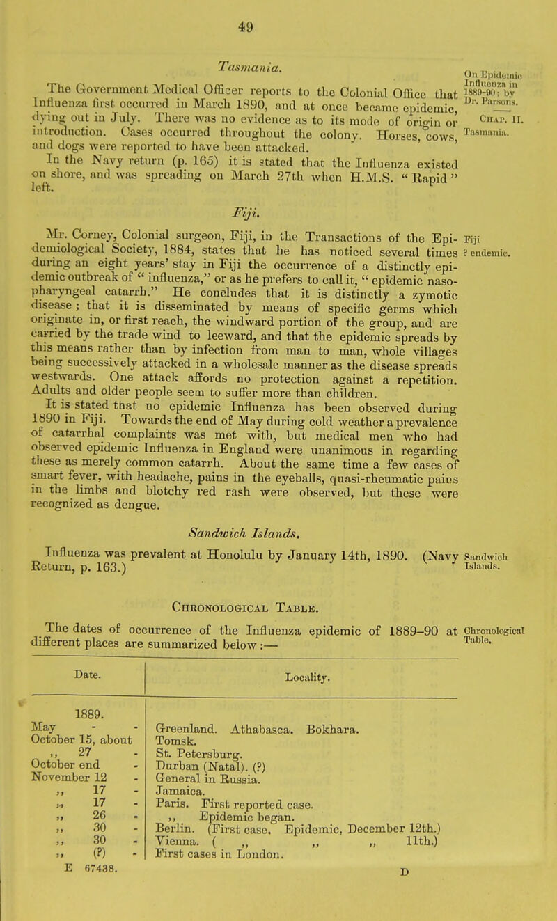 Ou Epiiloinic in Tasmania. The Government Medical Officer reports to the Colonial Office that isso^ao'- bv Tntiuenza first occurred in March 1890, and at once became epidemic, dying out in July. There was no evidence as to its mode of orio-in or introduction. Cases occurred throughout the colony. Horses 'cows and dogs were repoi-ted to imve been attacked. ' ' In the Navy return (p. IGo) it is stated that the Influenza existed on shore, and was spreading on March 27th when H.M.S.  Rapid  left. Fiji. Mr. Corney, Colonial surgeon, Fiji, in the Transactions of the Epi- Fiji demiological Society, 1884, states that he has noticed several times ? endemic during an eight years' stay in Fiji the occurrence of a distinctly epi- demic outbreak of « influenza, or as he prefers to call it,  epidemic naso- pharyngeal catarrh. He concludes that it is distinctly a zymotic disease ; that it is disseminated by means of specific germs which originate in, or first reach, the windward portion of the group, and are carried by the trade wind to leeward, and that the epidemic spreads by this means rather than by infection from man to man, whole villages being successively attacked in a wholesale manner as the disease spreads westwards. One attack affords no protection against a repetition. Adults and older people seem to suffer more than children. It is stated that no epidemic Influenza has been observed during 1890 in Fiji. Towards the end of May during cold weather a prevalence of catarrhal complaints was met with, but medical men who had observed epidemic Influenza in England were unanimous in regarding these as merely common catarrh. About the same time a few cases of smart fever, with headache, pains in the eyeballs, quasi-rheumatic pains in the limbs and blotchy red rash were observed, but these were recognized as dengue. Sandwich Islands. Influenza was prevalent at Honolulu by January 14th, 1890. (Navy Sandwich Eeturn, p. 163.) Islands. Chronological Table. _ The dates of occurrence of the Influenza epidemic of 1889-90 at Chronological different places are summarized below :— Date. Locality. 1889. May October 15, about 27 October end November 12 17 17 26 30 30 (P) - Greenland. Athabasca. Bokhara. Tomsk. St, Petersburg. Durban (Natal). (?) General in Russia. Jamaica. Paris. First reported case. ,, Epidemic began. Berlin. (First case. Epidemic, December 12th.) Vienna. ( „ „ „ 11th.) First cases in London. E 67438.