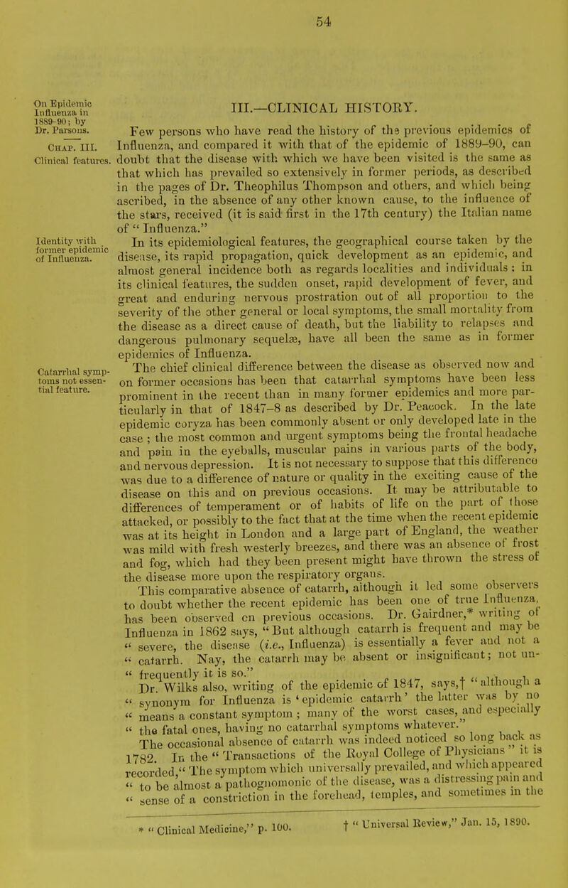 On Epidemic Influenza in 1889-90; by Dr. Parsons. Chap. III. Clinical features. Identity with former epidemic of Inllueiiza. Catarrhal symp- toms not essen- tial feature. III.—CLINICAL HISTORY. Few persons who have read the history of the previous epidemics of Influenza, and compared it with that of the epidemic of 1889-90, can doubt that the disease with which we have been visited is the same as that which has prevailed so extensively in former ])eriods, as described in the pages of Dr. Theophilus Thompson and others, and which being ascribed, in the absence of any other known cause, to the influence of the staxs, received (it is said first in the 17th century) the Itfdian name of  Influenza. In its epidemiological features, the geographical course taken by the disease, its rapid propagation, quick development as an epidemic, and almost general incidence both as regards localities and individuals : in its clinical i'eatures, the sudden onset, rapid development of fever, and great and enduring nervous prostration out of all proportion to the severity of the other general or local symptoms, the small mortality from the disease as a direct cause of death, but the liability to relapses and dangerous pulmonary sequelae, have all been the same as in former epidemics of Influenza. The chief chnical difference between the disease as observed now and on former occasions has been that catarrhal symptoms have been less prominent in the recent than in many Ibrmer epidemics and more par- ticularly in that of 1847-8 as described by Dr. Peacock. In the late epidemic coryza has been commonly absent or only developed late in the case ; the most common and urgent symptoms being the frontal headache and pain in the eyeballs, muscular pains in various parts of the body, and nervous depression. It is not necessary to suppose that this differenco was due to a difference of nature or quality in the exciting cause of the disease on this and on previous occasions. It may be attributable to differences of temperament or of habits of life on the part of those attacked, or possibly to the fact that at the time when the recent epidemic was at its height in London and a large part of England, the weather was mild with fresh westerly breezes, and there was an absence ot trost and fog, which had they been present might have thrown the stress ot the disease more upon the respiratory organs. This comparative absence of catarrh, aithough it led some observers to doubt whether the recent epidemic has been one of true Influenza has been observed cn previous occasions. Dr. Gairdner,* writing ot Influenza in 1862 says, But although catarrh is frequent and may be  severe, the disease {i.e., Influenza) is essentially a fever aud not a  catarrh. Nay, the catarrh may be absent or in.significant; not un-  frequently it is so. Dr Wilks also, writing of the epidemic of 1847, says,t  although a  svnonyra for Influenza is ' epidemic catarrh' the latter was by no  means a constant symptom ; many of the worst cases, and especially  the fatal ones, having no catarrhal symptoms whatever. The occasional absence of catarrh was indeed noticed so long back as 17S2 In the  Transactions of the Royal College of Physicians it is recorded  The symptom which universally prevailed, and winch appeared  to be almost a pathognomonic of ti.e disease, was a distressing pnm an.l  sense of a constriction in the forehead, temples, and sometimes m the * « Clinical Medicine, p. 100. f  Universal Eeview, Jan. 15, 1890.