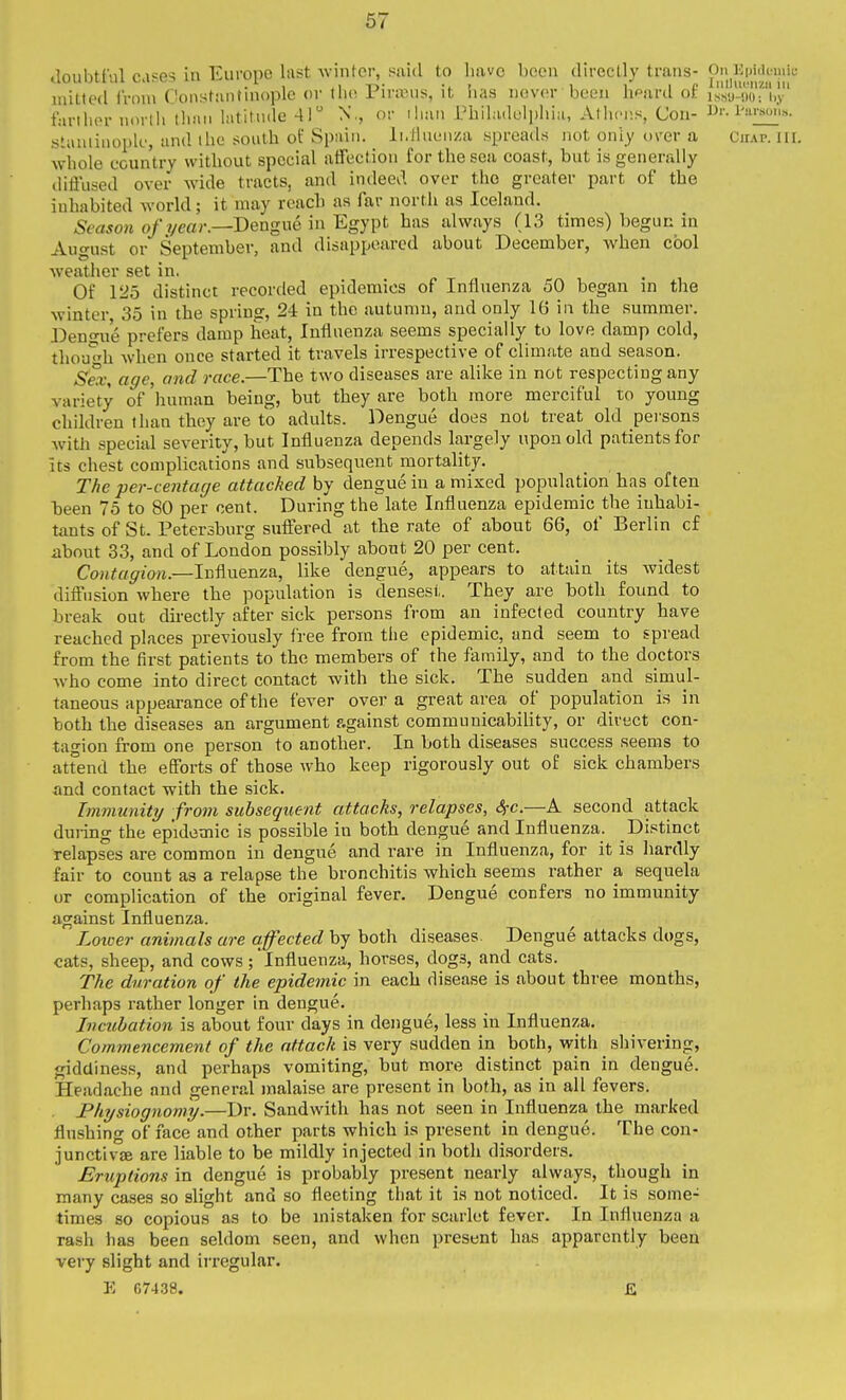 67 Joubtful c.i?es in Europe last winter, said to have been directly trans- On Kpiileinii; * ' .1 I T^* *i T 1 11/' lllll\U*MZIl ill niitled Ironi Constantniople or Uw Firaniis, it iias never been liPard ot is.su-'.m; i,.v farlber nortii than latitnde 41 N., or ilian Pbiladclpbia, Athens, Con- iW,.s. sLaniiuople, and ibc south of Spain. li.Hnenza spreads not oniy over a Chap. nr. whole country without special affection for the sea coast, but is generally diffused over wide tracts, and indeed over the greater part of the inhabited world; it may reach as far north as Iceland. 5two« Dengue in Egypt has always (13 times) begun in August or September, and disappeared about December, when cool weather set in, Of 125 distinct recorded epidemics of Influenza 50 began in the winter 35 in the spring, 24 in the autumn, and only 16 in the summer. Deno-u'e prefers damp heat, Influenza seems specially to love damp cold, thouh when once started it travels irrespective of climate and season. Sex, age, and race.—The two diseases are alike in not respecting any variety of 'human being, but they are both more merciful to young children than they are to adults. Dengue does not treat old peisons with special severity, but Influenza depends largely upon old patients for its chest complications and subsequent mortality. The per-centage attached by dengue in a mixed population has often been 75 to 80 per cent. During the late Influenza epidemic the inhabi- tants of St. Petersburg suffered at the rate of about 66, of Berlin of about 33, and of London possibly about 20 per cent. Contagion.—Influenza, like dengue, appears to attain its widest diffusion where the popidation is densest. They are both found to break out directly after sick persons from an infected country have reached places previously free from the epidemic, and seem to spread from the first patients to the members of the family, and to the doctors who come into direct contact with the sick. The sudden and simul- taneous appearance of the fever over a great area of population is in both the diseases an argument against communicability, or direct con- tagion from one person to another. In both diseases success seems to attend the efforts of those who keep rigorously out of sick chambers and contact with the sick. Immunity from subsequent attacks, relapses, Sfc.—A second attack during the epidemic is possible in both dengue and Influenza. Distinct relapses are common in dengue and rare in Influenza, for it is hardly fair to count as a relapse the bronchitis which seems rather a sequela or complication of the original fever. Dengue confers no immunity against Influenza. Loxoer animals are affected by both diseases. Dengue attacks dogs, cats, sheep, and cows; influenza, horses, dogs, and cats. The duration of the epidemic in each disease is about three months, perhaps rather longer in dengue. Incubation is about four days in dengue, less in Influenza. Commencement of the attach is very sudden in both, with shivering, giddiness, and perhaps vomiting, but more distinct pain in dengue. Headache and general malaise are present in both, as in all fevers. PhTjsiognomy.—Dr. Sandwith has not seen in Influenza the marked flushing of face and other parts which is present in dengue. The con- junctiv£E are liable to be mildly injected in both disorders. Eruptions in dengue is probably present nearly always, though in many cases so slight and so fleeting that it is not noticed. It is some- times so copious as to be mistaken for scarlet fever. In Influenza a rash has been seldom seen, and when present has apparently been very slight and irregular. E 07438. £