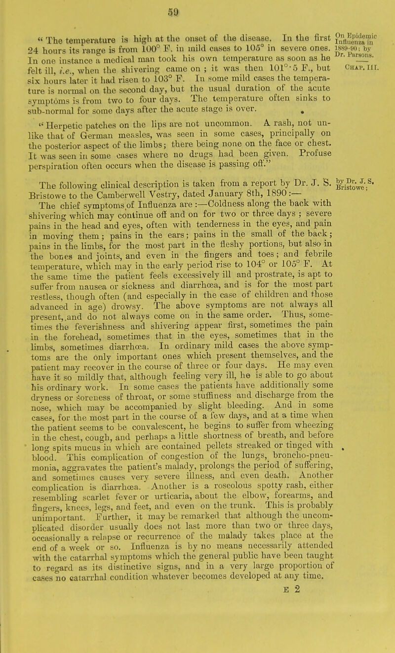 « The temperature is high at the onset of the disease. In the first ?„ftJ|^P|^2'P;'^ 24 hours its range is from 100° F. in mild cases to 105° in severe ones. i889-j)0; by In one instance a medical man took his own temperature as soon as he felt ill, i.e., when the shivering came on ; it was then 101-5 F., but Chap. in. six hours later it had risen to 103° F. In some mild cases the tempera- ture is normal on the second day, but the usual duration of the acute symptoms is from two to four days. The temperature often sinks to snb-uormal for some days after the acute stage is over.  Herpetic patches on the lips are not uncommon. A. rash, not un- like that of German measles, was seen in some cases, principally on the posterior aspect of the limbs; there being none on the face or chest. It was seen in some oases where no drugs had been given. Profuse perspiration often occurs when the disease is passing oft. The following cUnical description is taken from a report by Dr. J. S. ^^i°t^Ve Bristowe to the Camberwell Vestry, dated January 8th, 1890 :— The chief symptoms of Influenza are :—Coldness along the back with shivering which may continue off and on for two or three days ; severe pains in°the head and eyes, often with tenderness in the eyes, and pain in moving them; pains in the ears; pains in the small of the back; pains in the limbs, for the most part in the fleshy portions, but also in the bones and joints, and even in the fingers and toes; and febrile temperature, which may in the early period rise to 104° or 105° F. At the same time the patient feels excessively ill and prostrate, is apt to suffer from nausea or sickness and diarrhoea, and is for the most part restless, though often (and especially in the case of children and those advanced in age) drowsy. The above symptoms are not always all present,.and do not always come on in the same order. Thus, some- times the feverishness and shivering appear first, sometimes the pain in the forehead, sometimes that in the eyes, sometimes that in the limbs, sometimes diarrhcea. In ordinary mild cases the above symp- toms ai-e the only important ones which present themselves, and the patient may recover in the course of three or four days. He may even have it so mildly that, although feehng very ill, he is able to go about his ordinary work. In some cases the patients have additionally some dryness or Soreness of throat, or some stuffiness and discharge from the nose, which may be accompanied by slight bleeding. And in some cases, for the most part in the course of a few days, and at a time when the patient seems to be convalescent, he begins to suffer from wheezing in the chest, cough, and perhaps a little shortness of breath, and before long spits mucus in which are contained pellets streaked or tinged with . blood. This complication of congestion of the lungs,_ broncho-pneu- monia, aggravates the patient's malady, prolongs the period of suffering, and sometimes causes very severe illness, and even death. Another complication is diarrhoea. Another is a roseolous spotty rash, either resembling scarlet fever or urticaria, about the elbow, forearms, and fingers, knees, legs, and feet, and even on the trunk. This is probably unimportant. Further, it may be remarked that although the uncom- plicated disorder usually does not last more than two or three days, occasionally a relnpse or recurrence of the malady takes place at the end of a week or so. Influenza is by no means necessarily attended with the catarrhal symptoms which the general public have been taught to regard as its distinctive signs, and in a very large proportion of cases no catarrhal condition whatever becomes developed at any time. E 2