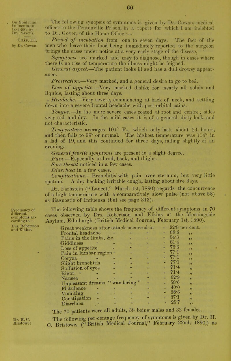 On KpidiMiiir liilliusiiza ill IS-y-y,*; by i)v. Hiirsmis. Chap. III. by Dr. Cowaii. Frequency o£ <Iifterent symptoms ac- cording to— Drs. Robertson and Elkins. The following synopsis of Hymptoms is given by Dr. Cowan, medical ofTico!!-to the rontonvillc Prison, in a report for which I am indobted to Dr. (Jover, ol' the Home Office: — Period of incubation from one to seven days. The fact of the men who leave their food being immediately reported to the surgeon brings the cases under notice at a very early stage of the disease. Symptoms are marked and easy to diagnose, though in cases where there is no rise of temperature the illness might be feigned. General aspect.—The patient looks ill and has a dull drowsy appear- ance. Prostration.—Very marked, and a general desire to go to bed. Loss of appetite.—Very marked dislike for nearly all solids and liquids, lasting about three days. • Headache.—Very severe, commencing at back of neck, and settling down into a severe frontal headache with post-orbital pains. Tmxgue.—In the more sevei'e cases coated at root and centre; sides very red and dry. In the mild cases it is of a general dirty look, and not characteristic. Temperature averages 101° F., which only lasts about 24 hours, und then falls to 99° or normal. The highest temperature was 104'' in a lad of 19, and this continued for three days, falling slightly of an evening. General febrile symptoms are present in a slight degree. Pain.—Especially in head, back, and thighs. Sore throat noticed in a few cases. Diarrhoea in a few cases. Complications.—Bronchitis with pain over sternum, but very little sputum. A dry hacking irritable cough, lasting about five days. Dr. Farbstein (Lancet, March 1st, 1890) regards the concurrence of a high temperature with a comparatively slow pulse (not above 8^) as diagnostic of Influenza (but see page 313). The following table shows the frequency of different fiymptoms in 70 cases observed by Drs. Robertson and Elkins at the Moruingside Asylum, Edinburgh (British Xiiedical Journal, February 1st, 1890). G-reat weakness after attack occurred in Frontal headache ... Pains in the limbs, &c. Giddiness - Loss of appetite Pain in lumbar region - - - Ooryza - - - - - Slight bronchitis . . - Suffusion of eyes Rigor - - - - - Nausea . . - - Unpleasant dreams,  wandering  - Flatulence .... Vomiting _ - . - Constipation - Diarrhoja 92'8 per cent. 88-6 84-3 „ 81-4 „ 78-6 „ 77-1 „ 77-1 „ 77-1 „ 71-* „ 71-4 „ 62-9 „ 68-6 40-0 38-6 37-1 25-7 )» >> Dr. H. C. Bristowe; The 70 patients were all adults, 38 being males and 32 females. The following per-centage frequency of symptoms is given by Dr. H. 0. Bristowe, (British Medical Journal, February 22nd, 1890,) as