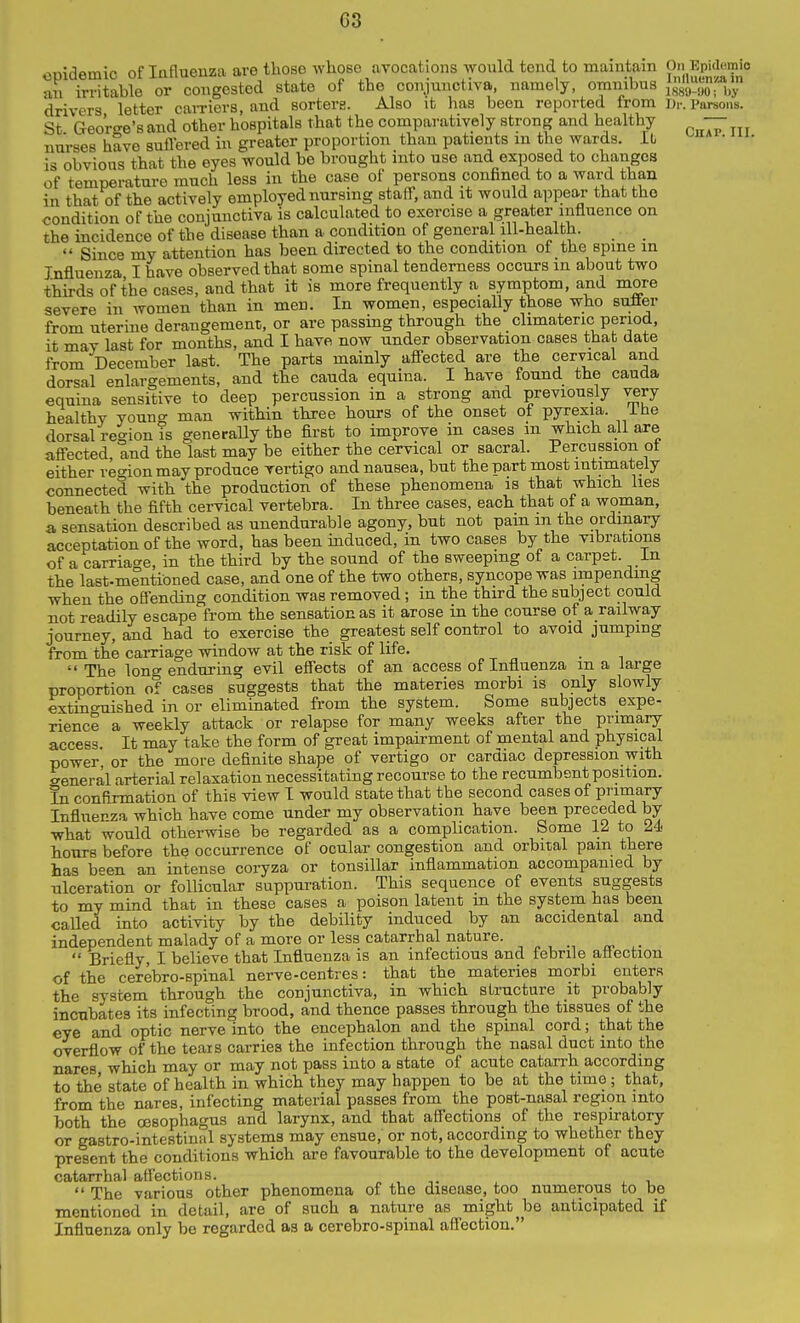 omdemic of Influenza are tlioso whose avocations Avould tend to maintain On Kpiaemi^ an irritable or congested state of the conjunctiva, namely, omnibus ,,y drivers letter caiTiers, and sorters. Also it has been reported from Dr. Parsons. St GeoWe's and other hospitals that the comparatively strong and healthy — nurses hSve suflered in greater proportion than patients m the wards. It • is obvious that the eyes would be brought into use and exposed to changes of temperature much less in the case of persons conBned to a ward than in that of the actively employed nursing staff, and it would appear that the condition of the conjunctiva is calculated to exercise a greater influence on the incidence of the disease than a condition of general ill-health. _ Since my attention has been directed to the condition of the spme in Influenza I have observed that some spinal tenderness occurs in about two thu-ds of the cases, and that it is more frequently a symptom, and more severe in women than in men. In women, especially those who sufler from uterine derangement, or are passing through the climateric period, it may last for months, and I have now under observation cases that date from December last. The parts mainly affected are the cervical and dorsal enlargements, and the cauda equina. I have found the cauda equina sensitive to deep percussion in a strong and previously very healthy youno- man within three hours of the onset of pyrexia, ihe dorsal region is generally the first to improve in cases in which all are affected, and the last may be either the cervical or sacral. Percussion ot either re<non may produce vertigo and nausea, but the part most intimately connected with the production of these phenomena is that which lies beneath the fifth cervical vertebra. In three cases, each that of a woman, a sensation described as unendurable agony, but not pain m the ordinary acceptation of the word, has been induced, in two cases by the vibrations of a carriao-e, in the third by the sound of the sweeping of a carpet. In the last-mentioned case, and one of the two others, syncope was impending when the offending condition was removed; in the third the subject could not readily escape from the sensation as it arose in the course of a railway journey, and had to exercise the greatest self control to avoid jumping from the carriage window at the risk of life. The long enduring evil effects of an access of Influenza ma large proportion of cases suggests that the materies morbi is only slowly extinguished in or eliminated from the system. Some subjects expe- rience a weekly attack or relapse for many weeks after the primary access. It may take the form of great impairment of mental and physical power or the more definite shape of vertigo or cardiac depression with General arterial relaxation necessitating recourse to the recumbent position. In confirmation of this view I would state that the second cases of primary Influenza which have come under my observation have been preceded by what would otherwise be regarded as a complication. Some 12 to 24 hours before the occurrence of ocular congestion and orbital pain there has been an intense coryza or tonsillar inflammation accompanied by nlceration or follicular suppuration. This sequence of events suggests to my mind that in these cases a poison latent m the system has been called mto activity by the debility induced by an accidental and independent malady of a more or less catarrhal nature. _  Briefly, I believe that Influenza is an infectious and febrile affection of the cerebro-spinal nerve-centres: that the materies morbi enters the system through the conjunctiva, in which structure it probably incubates its infecting brood, and thence passes through the tissues of the eye and optic nerve into the encephalon and the spinal cord; that the overflow of the tears carries the infection through the nasal duct into the nares which may or may not pass into a state of acute catarrh according to the state of health in which they may happen to be at the time; that, from the nares, infecting material passes from the post-nasal region into both the oesophagus and larynx, and that affections of the respiratory or gastro-intestinal systems may ensue, or not, according to whether they present the conditions which are favourable to the development of acute catarrhal affections. „ , -,. , ,  The various other phenomena of the disease, too numerous to be mentioned in detail, are of such a nature as mighty be anticipated if Influenza only be regarded as a cerebro-spinal affection.