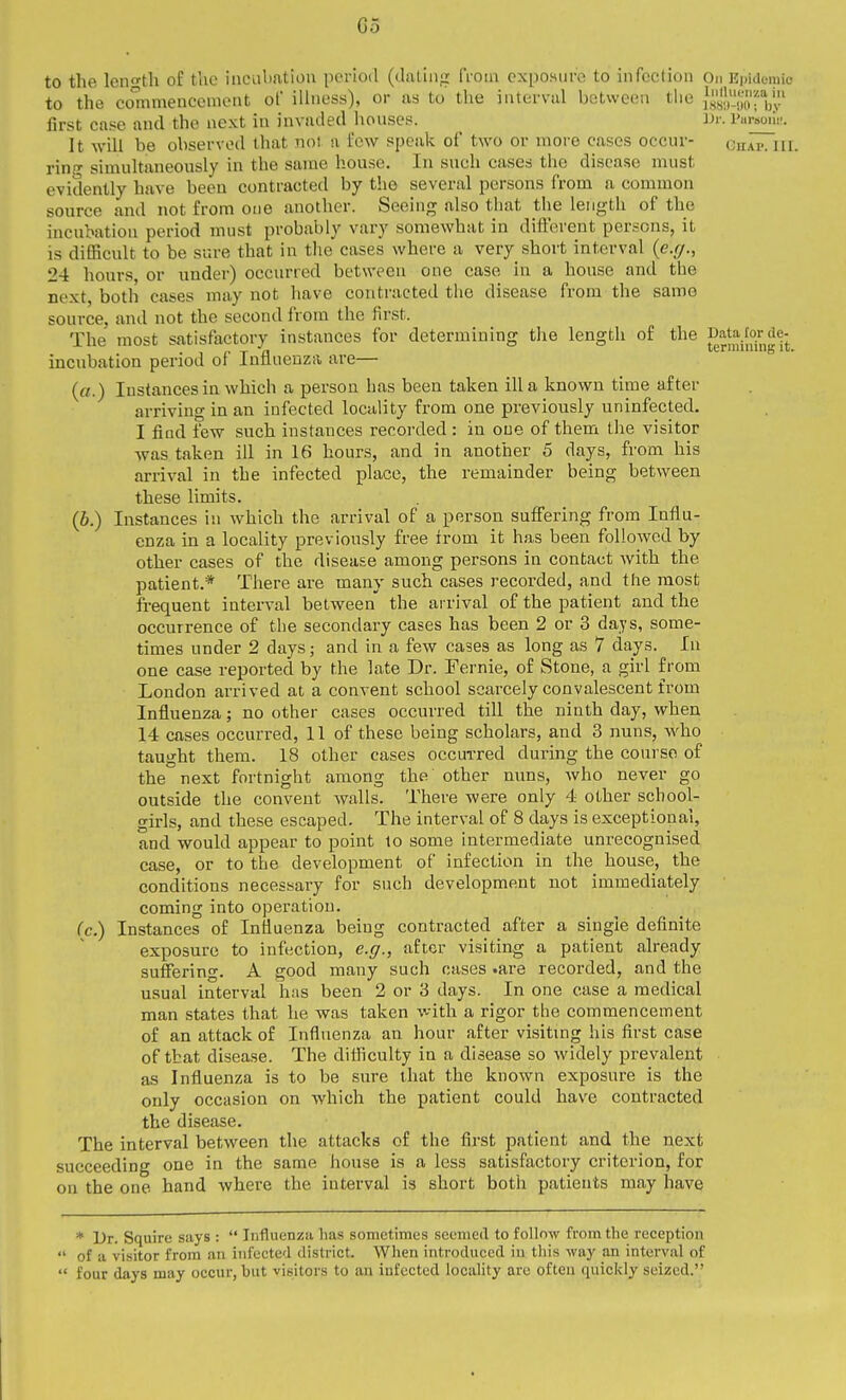 to the leno'tli of the ineiibatiou pcrioil (diitiiig from expoHure to infection On Kpidomic to the co'mmencement of illness), or as to the iaterviil between the {is.j.'.'i'/f*^^^^ first case and the next in invaded liouses. _ I'ursoiii-. It will be observed that noi a few speak of two or more cases occur- Ghap.iiI. ring simultaneously in the same house. In such cases the disease must evidently have been contracted by the several persons from a common source and not from one another. Seeing also that the length of the incubation period must probably vary somewhat in different persons, it is difficult to be sure that in the cases where a very short interval {e.g., 24 hours, or under) occurred between one case in a house and the next, both cases may not have contracted the disease from the same source, and not the second from the first. The most satisfactory instances for determining the length of the ^'jWor^e-^ incubation period of Influenza are— («.) Instances in which a person has been taken ilia known time after arriving in an infected locality from one previously uninfected. I find few such instances recorded : in one of them the visitor was taken ill in 16 hours, and in another 5 days, from his arrival in the infected place, the remainder being between these limits. (6.) Instances in which the arrival of a person suffering from Influ- enza in a locality previously free from it has been followed by other cases of the disease among persons in contact with the patient.* There are many such cases recorded, and the most frequent interval between the arrival of the patient and the occurrence of the secondary cases has been 2 or 3 days, some- times under 2 days; and in a few cases as long as 7 days. In one case reported by the late Dr. Fernie, of Stone, a girl from London arrived at a convent school scarcely convalescent from Influenza; no other cases occurred till the ninth day, when 14 cases occurred, 11 of these being scholars, and 3 nuns, who taught them. 18 other cases occurred during the coarse of the next fortnight among the other nuns, who never go outside the convent walls. There were only 4 other school- girls, and these escaped. The interval of 8 days is exceptional, and would appear to point lo some intermediate unrecognised case, or to the development of infection in the house, the conditions necessary for such development not immediately coming into operation. (c.) Instances of Influenza being contracted after a single definite exposure to infection, e.g., after visiting a patient already suffering. A good many such cases .are recorded, and the usual interval has been 2 or 3 days. In one case a medical man states that he was taken with a rigor the commencement of an attack of Influenza an hour after visiting his first case of that disease. The difficulty in a disease so widely prevalent as Influenza is to be sure that the known exposure is the only occasion on which the patient could have contracted the disease. The interval between the attacks of the first patient and the next succeeding one in the same house is a less satisfactory criterion, for on the one hand where the interval is short both patients may have * Dr. Squire says :  Influenza has sometimes seemeil to follow from the reception  of a visitor from an infected district. When introduced in this way an interval of  four days may occur, but visitors to an infected locality are often quickly seized.