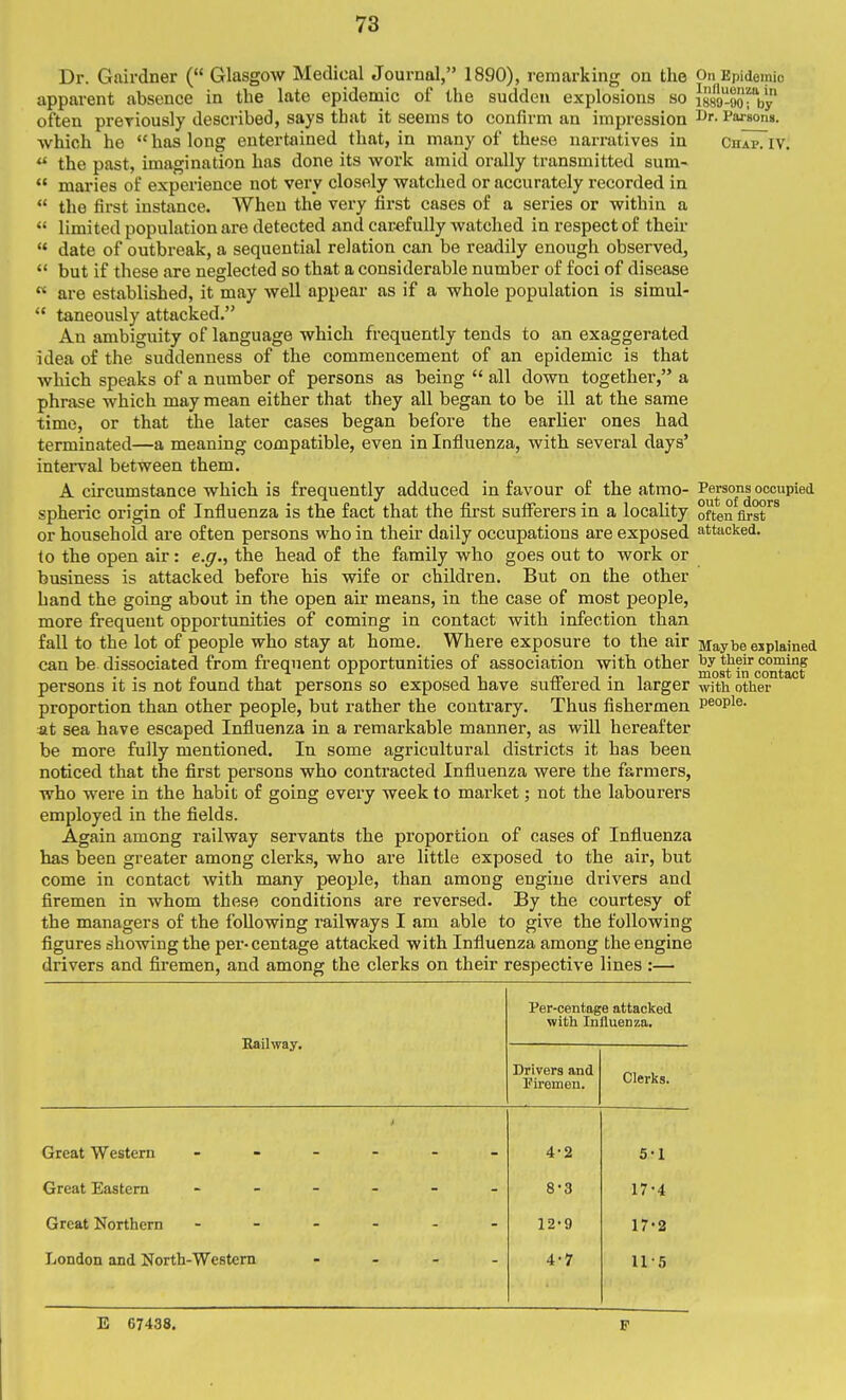 Dr. Gairdner ( Glasgow Medical Journal, 1890), remarking on the On Epidemic apparent absence in the late epidemic of the sudden explosions so issa-oorby often preriously described, says that it seems to confirm an impression Dr. Parsona. which he  has long entertained that, in many of these narratives in chap. iv. ^ the past, imagination has done its work amid orally transmitted sum-  maries of experience not very closely watched or accurately recorded in  the first instance. When the very first cases of a series or within a  limited population are detected and carefully watched in respect of their  date of outbreak, a sequential relation can be readily enough observed,  but if these are neglected so that a considerable number of foci of disease  are established, it may well appear as if a whole population is simul-  taneously attacked. An ambiguity of language which frequently tends to an exaggerated idea of the suddenness of the commencement of an epidemic is that which speaks of a number of persons as being  all down together, a phrase which may mean either that they all began to be ill at the same time, or that the later cases began before the earlier ones had terminated—a meaning compatible, even in Influenza, with several days' interval between them. A circumstance which is frequently adduced in favour of the atmo- Q®j^°f'^^^°™P^'*'^ spheric origin of Influenza is the fact that the first sufferers in a locaUty often first or household are often persons who in their daily occupations are exposed attacked. to the open air: e.g., the head of the family who goes out to work or business is attacked before his wife or children. But on the other hand the going about in the open air means, in the case of most people, more frequent opportunities of coming in contact with infection than fall to the lot of people who stay at home. Where exposure to the air Maybe eiplained can be dissociated from frequent opportunities of association with other by their coming . . ^ „ 1 ,1 -^^ J 1 -I • 1 most in contact persons it is not found that persons so exposed have suiiered m larger with other proportion than other people, but rather the contrary. Thus fishermen people. at sea have escaped Influenza in a remarkable manner, as will hereafter be more fully mentioned. In some agricultural districts it has been noticed that the first persons who contracted Influenza were the farmers, who were in the habit of going every week to market; not the labourers employed in the fields. Again among railway servants the proportion of cases of Influenza has been greater among clerks, who are little exposed to the air, but come in contact with many people, than among engine drivers and firemen in whom these conditions are reversed. By the courtesy of the managers of the following railways I am able to give the following figures showing the per-centage attacked with Influenza among the engine drivers and firemen, and among the clerks on their respective lines :— Per-centage attacked with Influenza. Eail-way. Drivers and Kremen. Clerks. > Great Western 4-2 5-1 Great Eastern 8-3 17-4 Great Northern - - - - - 12-9 17-2 London and North-Western .... 4-7 11-5 E 67438. F