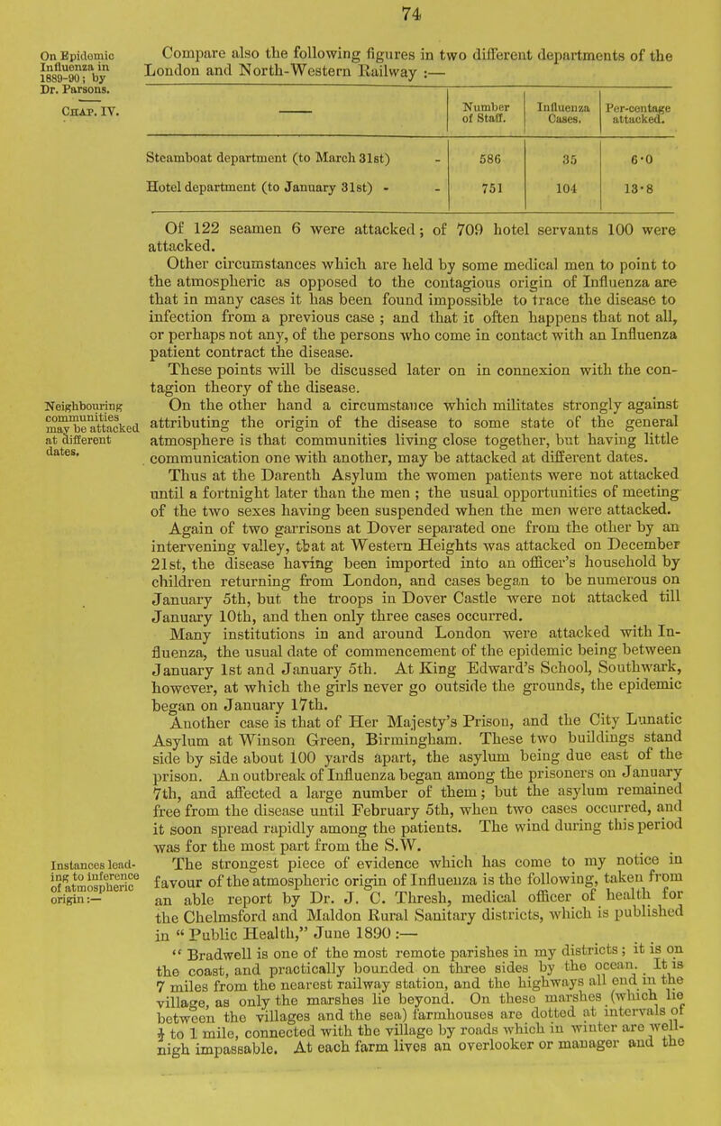 On Epidomic Influenza in 1889-90; by Dr. Parsons. Chap. IV. Compare also the following figures in two different departments of the London and North-Western Railway :— Neigliboiu-ing comiaunities may be attacked at Qiflerent dates. Number of Staff. Influenza Cases. Per-centage attacked. Steamboat department (to March 31st) 586 35 6-0 Hotel department (to January 3let) - 751 104 13-8 Instances lead- ing to inference of atmospheric origin :— Of 122 seamen 6 were attacked; of 709 hotel servants 100 were attacked. Other circumstances which are held by some medical men to point to the atmospheric as opposed to the contagious origin of Influenza are that in many cases it has been found impossible to trace the disease to infection from a previous case ; and that it often happens that not all, or perhaps not any, of the persons who come in contact with an Influenza patient contract the disease. These points will be discussed later on in connexion with the con- tagion theory of the disease. On the other hand a circumstance which militates strongly against attributing the origin of the disease to some state of the general atmosphere is that communities living close together, but having little communication one with another, may be attacked at different dates. Thus at the Darenth Asylum the women patients were not attacked until a fortnight later than the men ; the usual opportunities of meeting of the two sexes having been suspended when the men were attacked. Again of two garrisons at Dover separated one from the other by an intervening valley, tbat at Western Heights was attacked on December 21st, the disease having been imported into an officer's household by children returning from London, and cases began to be numerous on January 5th, but the troops in Dover Castle were not attacked till January 10th, and then only three cases occurred. Many institutions in and around London were attacked with In- fluenza, the usual date of commencement of the epidemic being between January 1st and January 5th. At King Edward's School, Southwark, however, at which the girls never go outside the grounds, the epidemic began on January l7th. Another case is that of Her Majesty's Prison, and the City Lunatic Asylum at Winson Green, Birmingham. These two buildings stand side by side about lOO yards apart, the asylum being due east of the prison. An outbreak of Influenza began among the prisoners on January Vth, and affected a large number of them; but the asylum remained free from the disease until February 5th, when two cases occurred, and it soon spread rapidly among the patients. The wind during this period was for the most part from the S.W. The strongest piece of evidence which has come to my notice in favour of the atmospheric origin of Influenza is the following, taken from an able report by Dr. J. C. Thresh, medical officer of health for the Chelmsford and Maldon Rural Sanitary districts, which is published in  Public Health, June 1890 :—  Bradwell is one of the most remote parishes in my districts ; it is on the coast, and practically bounded on three sides by the ocean. It is 7 miles from the nearest railway station, and the highways all end m the village, as only the marshes lie beyond. On these marshes (which he between the villages and the sea) farmhouses are dotted at intervals ot * to 1 mile, connected with the village by roads which iu winter arc well- nigh impassable. At each farm lives an overlooker or manager and the