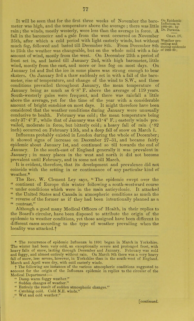 It will be seen that for the first three weeks of November the baro- P^flulij^^f meter was high, and the temperature above the average ; there was little issa-oorb'y rain ; the winds, mostly westerly, were less than the average in force. A ^^^'•°as- fall in the barometer and a gale from the west occurred on November Chap. iv. 25th, after which a cold period with light easterly winds, but without Weather pre- much fog, followed and lasted till December 8tb. From December 8th duringepidemio to 25th the weather was changeable, but on the whole mild with a fair of 1889-90; amount of wind, mostly from the west. On December 25th a period of frost set in, and lasted till January 2nd, with high barometer, little wind, mostly from the east, and more or less fog on most days. On January 1st and 2nd the ice in some places was strong enough to bear skaters. On January 3i'd a thaw suddenly set in with a fall of the baro- meter, rise of temperature, and change of the wind to S.W., and these conditions prevailed throughout January, the mean temperature of January being as much as 68°F. above the average of 119 years. South-westerly gales were frequent, and there was rainfall a little above the average, yet for the time of the year Avith a considerable amount of bright sunshine on most days. It might therefore have been considered that the weather conditions during January were unusually- conducive to health. February was cold; the mean temperature being only 374°F., while that of January was 43*4° F.; easterly winds pre- vailed, moderate in force, but bitterly cold; a heavy fall of rain (• 82 inch) occurred on February 15th, and a deep fall of snow on March 1. Influenza probably existed in London during the whole of December; it showed signs of increase on December 27-31, and became fairly epidemic about January 1st, and continued so till towards the end of January. In the south-east of England generally it was prevalent in January ; in many places in the west and north it did not become prevalent until February, and in some not till March. It is evident, therefore, that its development and prevalence did not coincide with the setting in or continuance of any particular kind of weather.* The Eev. W. Clement Ley says,  The epidemic swept over the  continent of Europe this winter following a south-westward course  under conditions which were in the main anticyclonic. It attacked  the United States and Canada in atmospheric conditions as much the  reverse of the former as if they had been intentionally planned as a  contrast. Although a good many Medical Officers of Health, in their replies to the Board's circular, have been disposed to attribute the origin of the epidemic to weather conditions, yet those assigned have been different in different cases according to the type of weather prevailing when the locality was attacked.f * The recurrence of epidemic Influenza in 1891 began in March in Yorkshire. The winter had been very cold, an exceptionally severe and prolonged frost, with heavy falls of snow, lasting through December and January. February was cold and foggy, and almost entirely without rain. On March 9th there was a very heavy fall of snow, less severe, however, in Yorkshire than in the south-west of England. March and April were dry, with cold easterly vrinds. f The following are instances of the various atmospheric conditions suggested to account for the origin of the Influenza epidemic in replies to the circular of the Medical Department:—  Damp warm foggy weather.  Sudden changes of weather.  Entirely the result of sudden atmospheric changes.  Catching cold. Cold N.E. winds.  Wet and cold weather. [^continued.