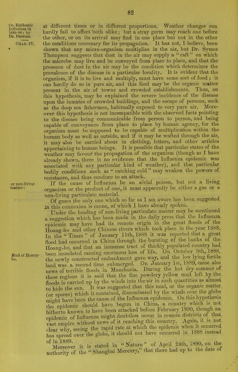 On Epidemic Influenza in 18SU-90; by Dr. Parsons. Chap. IV. or non-living matter: Mud of goang- ho. at different times or in different proportions. Weather changes can hardly fail to affect both alike; but a stray germ may reach one before the other, or on its arrival may find in one place but not in the other the conditions necessary for its propagation. It has not, I believe, been shown that any micro-organism multiplies in the air, but Dr. Symes Thompson suggests that dust in the air may supply a  raft on which the microbe may live and be conveyed from place to place, and that the presence of dust in the air may be the condition which determines the prevalence of the disease in a particular locality. It is evident that the organism, if it is to live and multiply, must have some sort of food ; it can hardly do so in pure air, and this food may be the organic matter present in the air of towns and crowded establishments. Thus, on this hypothesis, may be explained the severe incidence of the disease upon the inmates of crowded buildings, and the escape of persons, such as the deep sea fishermen, habitually exposed to very pure air. More- over this hypothesis is not incompatible with the observed facts pointing to the disease being communicable from person to person, and being capable of conveyance from place to place by human agency, for the organism must be supposed to be capable of multiplication within the human body as well as outside, and if it may be wafted through the air, it may also be carried about in clothing, letters, and other articles appertaining to human beings. It is possible that particular states of the weather may favour the propagation of the organism (though as I have already shown, there is no evidence that the Influenza epidemic was associated with any particular kind of weather), and that particular bodily conditions such as  catching cold  may weaken the powers of resistance, and thus conduce to an attack. If the cause of Influenza be an aerial poison, but not a living organism or the product of one, it must apparently be either a gas or a non-living particulate material. Of gases the only one which so far as I am aware has been suggested in this connexion is ozone, of which I have already spoken. Under the heading of non-living particulate matter may be mentioned a sufgestion which has been made in the daily press that the Influenza epidemic may have had its remote origin in the great floods of the Hoang-ho and other Chinese rivers which took place in the year 1888. In the Times of January 11th, 1888 it was reported that a great flood had occurred in China through the bm-sting of the banks of the Hoano-.ho, and that an immense tract of thickly populated country had been inundated causing enormous loss of life. On October 9th, 1888, the newly constructed embankment gave way, and the low lymg fertile land was a second time submerged. On January 1st, 1889, came also news of terrible floods in Manchuria. During the hot dry summer of these reo-ions it is said that the fine powdery yellow mud left by the floods is^arried up by the winds into the air in such quantities as almost to hide the sun. It was suggested that this mud, or the organic matter (or snores^ which it contained, disseminated by the winds over the globe misht have been the cause of the Influenza epidemic. On this hypothesis The epidemic should have begun in China, a country which is not hitherto known to have been attacked before February 1890, though an enidemic of Influenza might doubtless occur in remote districts ot that vast empire without news of it reaching this country. Again, it is not dear why, seeing the rapid rate at which the epidemic -'^-J it occurred has spread over the globe, it should not have occurred in 1888 instead Moreover it is stated in Nature of April 24th, 1890, on the authorTty of the  Shanghai Mercury, that there had up to the date of