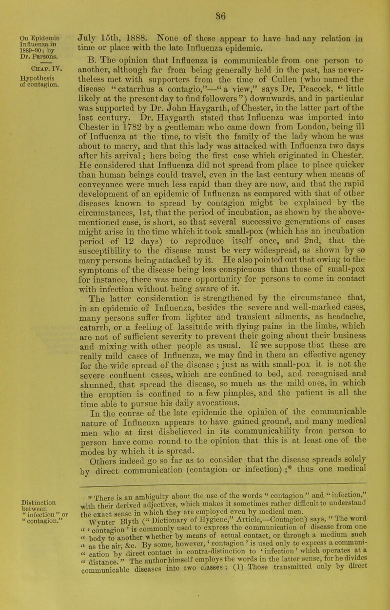 S6 On Epidemic Influenza in 1889-90; by Dr. Parsons. ChapTiV. Hypothesis of contagion. July IStli, 1888. None of these appear to have had any relation in time or place with the late Influenza epidemic. B. The opinion that Influenza is communicable from one person to another, although far from being generally held in the past, has ncTcr- theless met with supporters from the time of CuUen (who named the disease  catarrhus a contagio,— a view, says Dr. Peacock,  little likely at the present day to find followers ) downwards, and in particular was supported by Dr. John Haygarth, of Chester, in the latter part of the last century. Dr. Haygarth stated that Influenza was imported into Chester in 1782 by a gentleman who came down from London, being ill of Influenza at the time, to visit the family of the lady whom he was about to marry, and that this lady was attacked with Influenza two days after his arrival; hers being the first case which originated in Chester. He considered that Influenza did not spread from place to place quicker than human beings could travel, even in the last century Avhen means of conveyance were much less rapid than they are now, and that the rapid development of an epidemic of Influenza as compared with that of other diseases known to spread by contagion might be explained by the circumstances, 1st, that the period of incubation, as shown by the above- mentioned case, is short, so that several successive generations of cases might arise in the time which it took small-pox (which has an incubation period of 12 days) to reproduce itself once, and 2nd, that the susceptibility to the disease must be very widespread, as shown by so many persons being attacked by it. He also pointed out that owing to the symptoms of the disease being less conspicuous than those of small-pox for instance, there was more opportunity for persons to come in contact with infection without being aware of it. The latter consideration is strengthened by the circumstance that, in an epidemic of Influenza, besides the severe and well-marked cases, many persons suffer from lighter and transient ailments, as headache, catarrh, or a feeling of lassitude with flying pains in the limbs, which are not of suflficient severity to prevent their going about their business and mixing with other people as usual. If we suppose that these are reaUy mild cases of Influenza, we may find in them an effective agency for the wide spread of the disease ; just as with small-pox it is not the severe confluent cases, which are confined to bed, and recognised and shunned, that spread the disease, so much as the mild ones, in which the eruption is confined to a few pimples, and the patient is all the time able to pursue his daily avocations. In the course of the late epidemic the opinion of the communicable nature of Influenza appears to have gained ground, and many medical men who at first disbelieved in its communicability from person to person have come round to the opinion that this is at least one of the modes by which it is spread. Others indeed go so far as to consider that the disease spreads solely by direct communication (contagion or infection) ;* thus one medical Distinction between  infection  or  contagion. * There is an ambiguity about the use of the -words  contagion  and  infection, ■with their derived adjectives, which makes it sometimes rather difficult to understand the exact sense in which they are employed even by medical men. Wynter Blyth ( Dictionary of Hygiene, Article,—Contagion) says,  The word « « contagion ' is commonly used to express the communication of disease from one « body to another whether by means of actual contact, or through a medium such  as the air &c. By some, however,' contagion ' is used only to express a couununi- « cation by direct contact in contra-distinction to ' infection ' which operates at a  distance  The author himself employs the words in the latter sense, for he divides communicable diseases into two classes : (1) Those transmitted only by direct