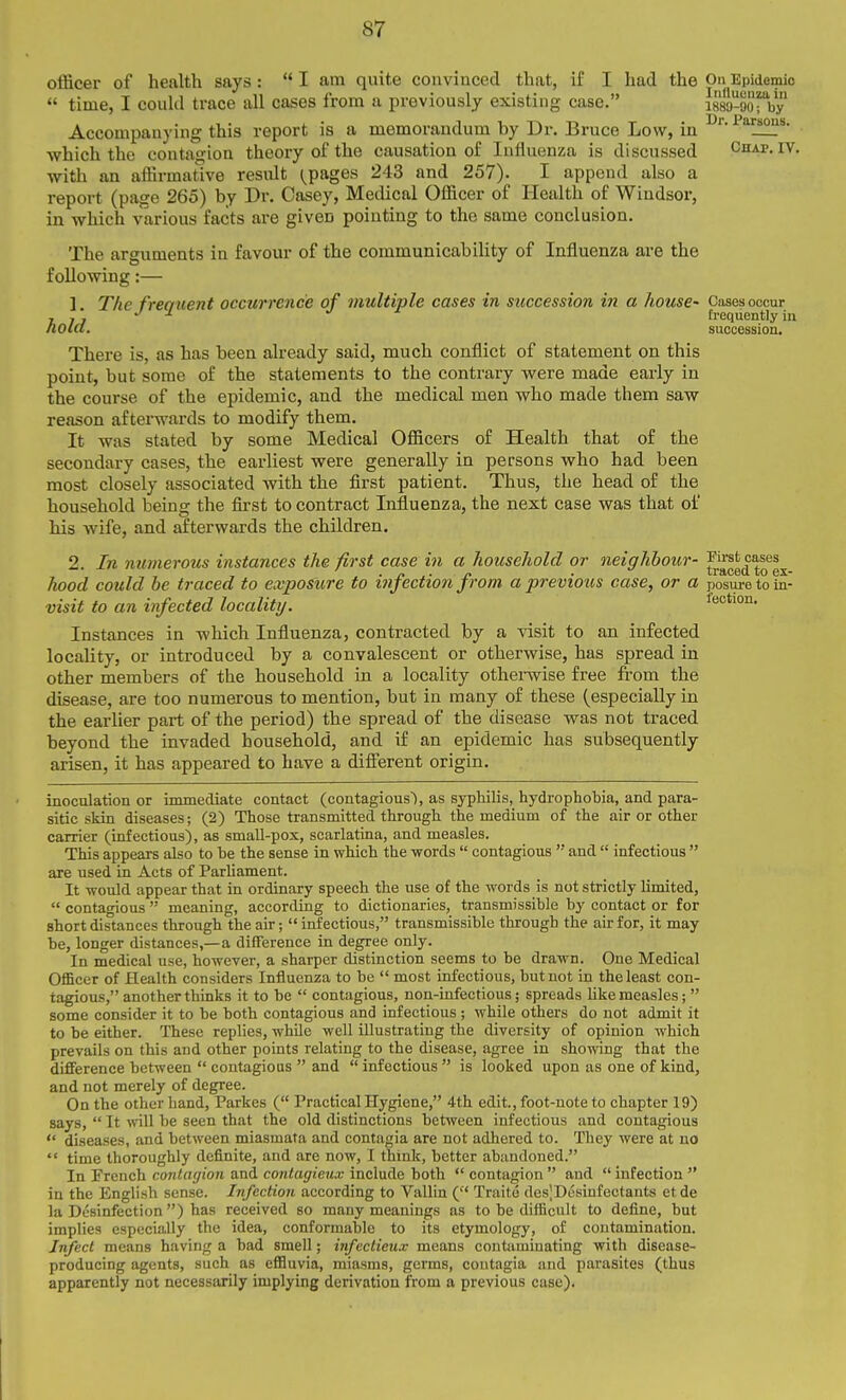 officer of health says :  I am quite convinced that, if I had the On Epidemic -- ■■ .... .. Influenza in 1889-90; by Br. Parsons. time, I could trace' all cases from a previously existing case. i889-9oTby Accompanying this report is a memorandum by Dr. Bruce Low, in which the contagion theory of the causation of Influenza is discussed ^Ihap. iv. with an aiBrmative resxilt (^pages 243 and 257). I append also a report (page 265) by Dr. Casey, Medical Officer of Health of Windsor, in which various facts ai'e given pointing to the same conclusion. The arguments in favour of the communicability of Influenza are the following:— 1. The frequent occurrence of multiple cases in succession in a house- Cases occur TIT frequently in tiolcl. succession. There is, as has been already said, much conflict of statement on this point, but some of the statements to the contrary were made early in the course of the epidemic, and the medical men who made them saw reason af tenvards to modify them. It was stated by some Medical Officers of Health that of the secondary cases, the earliest were generally in persons who had been most closely associated with the first patient. Thus, the head of the household being the first to contract Influenza, the next case was that of his wife, and afterwards the children. 2. In mimerous instances the first case in a household or neighbour- hood could be traced to exposure to infection from a previous case, or a posure to la- visit to an infected locality. feotion. Instances in which Influenza, contracted by a visit to an infected locality, or introduced by a convalescent or otherwise, has spread in other members of the household in a locality othei-wise free from the disease, are too numerous to mention, but in many of these (especially in the earlier part of the period) the spread of the disease was not traced beyond the invaded household, and if an epidemic has subsequently arisen, it has appeared to have a difierent origin. inoculation or immediate contact (contagions'), as syphilis, hydrophobia, and para- sitic skin diseases; (2) Those transmitted through the medium of the air or other carrier (infectious), as small-pox, scarlatina, and measles. This appears also to he the sense in which the -words  contagious  and  infectious  are used in Acts of Parhament. It would appear that in ordinary speech the use of the words is not strictly limited,  contagious  meaning, according to dictionaries, transmissible by contact or for short distances through the air;  infectious, transmissible through the air for, it may be, longer distances,—a difference in degree only. In medical use, however, a sharper distinction seems to be drawn. One Medical Officer of Health considers Influenza to be  most infectious, but not in the least con- tagious, another thinks it to be  contagious, non-infectious; spreads like measles;  some consider it to be both contagious and infectious; while others do not admit it to be either. These replies, while well illustrating the diversity of opinion which prevails on this and other points relating to the disease, agree in showing that the difference between  contagious  and  infectious  is looked upon as one of kind, and not merely of degree. On the other hand, Parkes ( Practical Hygiene, 4th edit., foot-note to chapter 19) says,  It ynW be seen that the old distinctions between infectious and contagious  diseases, and between miasmata and contagia are not adhered to. They were at no  time thoroughly definite, and are now, I think, better abandoned. In French contagion and contagieux include both  contagion  and  infection  in the English sense. Infection according to Vallin ( Traite des|Desinfectants etde la Desinfection ) has received so many meanings as to be difficult to define, but implies cspecia,lly the idea, conformable to its etymology, of contamination. Inject means having a bad smell; infcctieux means contaminating with disease- producing agents, such as effluvia, miasms, germs, contagia and parasites (thus apparently not necessarily implying derivation from a previous case).