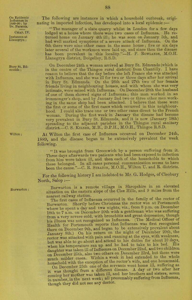 The following are instances in which a household outbreak, origi- nating in imported infection, has developed into a local epidemic:—  The manager of a slate quarry whilst in London for a few days lodged at a house where there were two cases of Influenza. He re- tixrned home on January 4th ill; he was seen on January oth, and had well marked symptoms of a severe attack of Influenza. On the 6th there were nine other cases in the same house ; five or six days later several of the workmen were laid up, and since then the disease has been prevalent in this locality.—H. P. Rowlands, M.O.H. Llanegryn district, Dolgelley, R.S.D. On December 24th a woman arrived at Bury St. Edmunds (which is in the centre of the Thingoe rural district) from Chantilly. I have reason to believe that the day before she left France she was attacked with Influenza, and she was ill for two or three days after her arrival in Burj' St. Edmunds. On the 26th and 27th two of her female friends living in neighbouring houses, and with whom she was very intimate, were seized with Influenza. On December 28th the husband of one of them showed signs of Influenza; this man worked in an ironmonger's shop, and by January 2nd two or three other men work- ing in the same shop had been attacked. I believe that these were the first or some of the first cases which occurred in this neighbour- hood. I could also trace one or two other cases direct to the French woman. During the first week in January the disease had become very prevalent in Bury St. Edmunds, and it is now (January 18th) spreading to the adjacent parishes in the Thingoe rural sanitary district.—C. S. KiLNEK, M.B., D.P.H., M.O.H., Thingoe R.S.D. At Wilton the first case of Influenza occurred on December 24th, 1889, and the disease began to be extensively prevalent the week following.  It was brought from Greenwich by a person su.S'ering from it. Three days afterwards two patients who had been exposed to infection from him were taken ill, and then each of the households to which these belonged. In all cases personal communication seems to have been the cause.—0. R. Stsaton, M.O.H., Wilton U. and R. districts. For the following history I am indebted to Mr. G. Hodges, of Cleobury North, Salop:— Burwarton is a remote village in Shropshire in an elevated situation on the eastern slope of the Glee Hills, and 9 miles from the nearest railway station. , . , . xt. ^ c The first cases of Influenza occurred m the family of the rector ot Burwarton. Shortly before Christmas the rector was at Portsmouth where he spent a day and two nights, viz., from 8 p.m. on December 18th to 7 a.m. on December 20th with a gentleman who was suftermg from a very severe cold, with bronchitis and great depression, though his illness was not recognized as Influenza. (The Medical Officer of Health for Portsmouth reports that Influenza was first recognized there on December 9th, and began to bo extensively prevalent about January 8th.) On his return on the night of December 20th, the rector was attacked with pain and running at the eyes, with weakness, but was able to go about and attend to his duties for about 10 days, when his temperature ran up and he had to take to his bed. His daughter was taken ill of Influenza on December 22nd, and two children on December 25th, also two others on December 23rd, but these were much milder cases. Within a week it had extended to the whole household with the exception of the rector's wife, and one housemaid. On December 25th one of the servants went home ill, suflering as it was thought from a difierent disease. A day or two after her comine her mother was taken ill, and her brothers and sisters seven in number, in the next week; all presumably sufiering from Influenza, though they did not see any doctor.