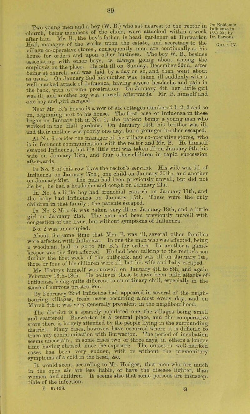 Two young men and a boy (W. B.) who sat nearest to the rector in ^j^/^^P^^^'?,;'' church, being members of the choir, were attacked within a week issa-go; by after him. Mr. B., the boy's father, is head gardener at Burwarton Br. Parsons. :Hall, manager of the works upon the estate, and secretary to the Qjj^p j,y village co-operative stores ; consequently men are continually at his house for orders and upon other business. The boy W. B., besides associating with other boys, is always going about among the employes on the place. Ho felt ill on Sunday, December 22nd, after being at church, and was laid by a day or so, and then went about as usual. On January 2nd his mother was taken ill suddenly with a well-marked attack of Influenza, having severe headache and pain in the back, with extreme prostration. On January 4th her little girl was ill, and another boy was unwell afterwards. Mr. B. himself and one boy and girl escaped. Near Mr. B.'s house is a row of six cottages numbered 1, 2, 3 and so on, beo-innino- next to his house. The first case of Influenza in these began on January 6th in No. 1, the patient being a young man who worked in the Hall gardens. On January 14th his brother was iU, ■and their mother was poorly one day, but a younger brother escaped. At No. 6 resides the manager of the village co-operative stores, who is in frequent communication with the rector and Mr. B. He himself escaped Influenza, but his little girl was taken ill on January 9th, his -wife on January 13th, and four other children in rapid succession afterwards. In No. 5 of this row lives the rector's servant. His wife was ill of Influenza on January 17th ; one child on January 20fch; and another on January 21st. The man had been previously unwell, but did not lie by ; he had a headache and cough on January 21st. In No. 4 a little boy had bronchial catarrh on January 11th, and the baby had Influenza on January 15th. These were the only children in that family; the parents escaped. In No. 3 Mrs. Gr. was taken very ill on January 18th, and a little girl on January 21st. The man had been previously unwell with ■congestion of the liver, but without symptoms of Influenza. No. 2 was unoccupied. About the same time that Mrs. B. was ill. several other families were aS'ected with Influenza. In one the man who was a9ected, being a woodman, had to go to Mr. B.'s for orders. In another a game- keeper was the first affected. He had been talking to the rector's sou dujing the first week of the outbreak, and was ill on January 1st; three or four of his children were ill, but his wife and baby escaped ■ Mr. Hodges himself was unwell on January 4th to 8th, and again February 16th-18th. He believes these to have been mild attacks of • Influenza, being quite different to an ordinary chill, especially in the Sense of nervous prostration. By February 22nd Influenza had appeared in several of the neigh- bouring villages, fresh cases occurring almost every day, and on March 8th it was very generally prevalent in the neighbourhood. The district is a sparsely pojDulated one, the villages being small and scattered. Burwarton is a central place, and the co-operative store there is largely attended by the people living in the surrounding district. Many cases, however, have occurred where it is difficult to trace any communication with Burwarton. The period of incubation seems uncertain; in some cases two or three days, in others a longer time having elapsed since the exposure. The outset in well-marked cases has been very sudden, with or without the premonitory symptoms of a cold in the head, &c. It would seem, according to Mr. Hodges, that men who are much in the open air are less liable, or have the disease lighter, than women and children. It seems also that some persons are insuscep- tible of the infection. E 67438. G