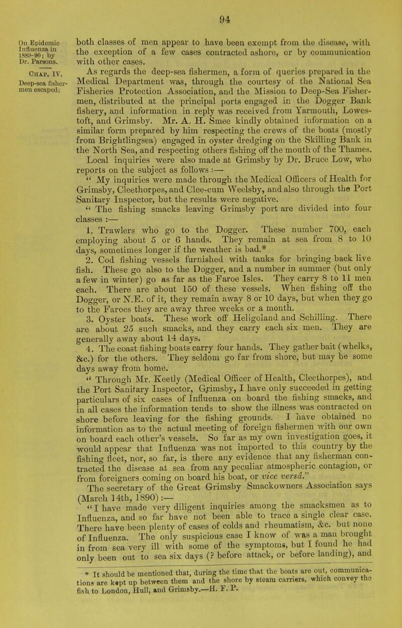 On Epidemic InfluHnza in 1889-90; by Ur. Parsons. Chap. IV. Deep-sea fisher- men escaped; both classes of men appear to have been exempt from the disease, with the exception of a few cases contracted ashore, or by communication with other cases. As regards the deep-sea fishermen, a form of queries prepared in the Medical Department was, through the courtesy of the National Sea Fisheries Protection Association, and the Mission to Deep-Sea Fisher- men, distributed at the principal ports engaged in the Dogger Bank fishery, and information in reply was received from Yarmouth, Lowes- toft, and Grimsby. Mr. A. H. Smee kindly obtained information on a similar form prepared by him respecting the crews of the boats (mostly from Brightlingsea) engaged in oyster dredging on the Skilling Bank in the North Sea, and respecting others fishing off the mouth of the Thames. Local inquiries were also made at G-rimsby by Dr. Bruce Low, who reports on the subject as follows :—  My inquiries were made through the Medical Oflicers of Health for Grimsby, Cleethorpes, and Clee-cum Weelsby, and also through the Port Sanitary Inspector, but the results were negative.  The fishing smacks leaving Grimsby port are divided into four classes :— 1. Trawlers who go to the Dogger. These number 700, each employing about 5 or 6 hands. They remain at sea from 8 to 10 days, sometimes longer if the weather is bad.* 2. Cod fishing vessels furnished with tanks for bringing back live fish. These go also to the Dogger, and a number in summer (but only a few in winter) go as far as the Faroe Isles. They carry 8 to 11 men each. There are about 150 of these vessels. When fishing off the Dogger, or N.E. of it, they remain away 8 or 10 days, but when they go to the Faroes they are away three weeks or a month. 3. Oyster boats. These work oflF Heligoland and Schilling. There are about 25 such smacks, and they carry each six men. They are generally away about 14 days. 4. The coast fishing boats carry four hands. They gather bait (whelks, &c.) for the others. They seldom go far from shore, but may be some days away from home. Through Mr. Keetly (Medical Ofiicer of Health, Cleethorpes), and the Port Sanitary Inspector, Gfimsby, I have only succeeded in getting particulars of six cases of Influenza on board the fishing smacks, and in all cases the information tends to show the illness was contracted on shore before leaving for the fishing grounds. I have obtained no information as to the actual meeting of foreign fishermen Avith our own on board each other's vessels. So far as my own investigation goes, it would appear that Influenza Avas not imported to this country by the fishing fleet, nor, so far, is there any evidence that any fislierman con- tracted the disease at sea from any peculiar atmospheric contagion, or from foreigners coming on board his boat, or vice versa. The secretary of the Great Grimsby Smackowners Association says (March 14th, 1890):—  I have made very diligent inquiries among the smacksmen as to Influenza, and so far have not been able to trace a single clear case. There have been plenty of cases of colds and rheumatism, &c. but none of Influenza. The only suspicious case I know of was a man brought in from sea very ill with some of the symptoms, but I found he had only been out to sea six days (? before attack, or before landmg), and ♦ It should be mentioned that, during the time that the boats are out, communica- tions are k.pt up between them and the shore by steam carriers, which convey the fi.sh to London, Hull, and Grimsby.—H. F. P.