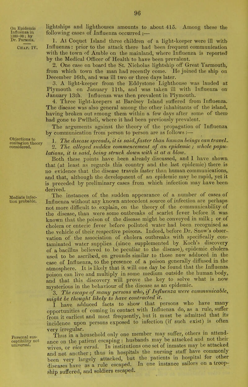 On Epidemic Intluonza in 1389-90; by Dr. Parsons. Chap. IV. Objections to contagion theory considered. Mediate infec- tion probable. Personal sus- ceptibility not universal. lightships and lighthouses amounts to about 415. Among these the following cases of Influenza occurred :— 1. At Coquet Island three children of a light-keeper were ill witb Influenza: prior to the attack there had been frequent communication with the town of Amble on the mainland, where Influenza is reported by the Medical Officer of Health to have been prevalent. 2. One case on board the St. Nicholas lightship off Great Yarmouth, from which town the man had recently come. He joined the ship on December 16th, and was ill two or three days later. 3. A light-keeper from the Eddystone Lighthouse was landed at Plymouth on January 11th, and was taken ill with Influenza on January 13th. Influenza was then prevalent in Plymouth. 4. Three light-keepers at Bardsey Island suff'ered from Influenza. The disease was also genei'al among the other inhabitants of the island, having broken out among them within a few days after some of them- had gone to Pwllheli, where it had been previously prevalent. The arguments against the theory of the propagation of Influenza by communication from person to person are as follows:— 1. The disease spreads, it is said,faster than human beings can travels 2. The alleged sudden commencement of an epideinic ; whole popu- lations, it is said, being struck down with it at a blow. Both these points have been already discussed, and 1 have shown that (at least as regards this country and the last epidemic) there is no evidence that the disease travels faster than human communications, and that, although the development of an epidemic may be rapid, yet it is preceded by preliminary cases from which infection may have been derived. The instances of the sudden appearance of a number of cases of Influenza without any known antecedent source of infection are perhaps not more difficult to explain, on <.he theory of the communicability of the disease, than were some outbreaks of scarlet fever before it was known that the poison of the disease might be conveyed in milk; or of cholera or enteric fever before polluted water had been recognised as the vehicle of their respective poisons. Indeed, before Dr. Snow's obser- vation of the association of cholera outbreaks with specifically con- taminated water supplies (since supplemented by Koch's discovery of a bacillus believed to be peculiar to the disease), epidemic cholera used to be ascribed, on grounds similar to those now adduced in the case of Influenza, to tlie presence of a poison generally diffused in the atmosphere. It is likely that it will one day be found that the Influenza poison can live and multiply in some medium outside the human body, and that this discovery will prove the key to solve what is now mysterious in the behaviour of the disease as an epidemic. 3. The escape of many persons who, if Influenza were communicabley might be thought likely to have contracted it. I have adduced facts to show that persons who have many opportunities of coming in contact with Influenza do, as a rule, suffer from it earliest and most frequently, but it must be admitted that its incidence upon persons exposed to infection (if such exist) is often very irregular. • j Thus in a household only one member may suffer, others in attend- ance on the patient escaping: husbands may be attacked and not then- wives or vice versa. In institutions one set of inmates may be attacked and not another; thus in hospitals the nursing staff have commonly been very largely attacked, but the patients in hospital ior other diseases have as a rule escaped. In one instance sailors on a troop- ship suffered, and soldiers escaped.