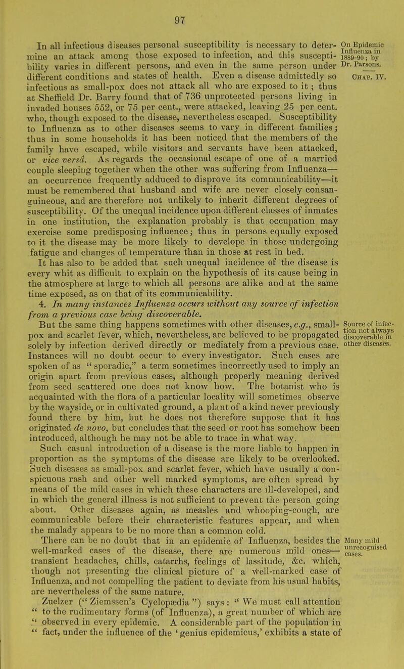 In all infectious diseases personal susceptibility is necessary to deter- pn^Epidemic mine au attack among those exposed to infection, and this suscepti- isV-aorby bility varies in different persons, and even in the same person under Dr. Parsons, different conditions and states of health. Even a disease admittedly so Chap. IV. infectious as small-pox does not attack all who are exposed to it ; thus at Sheffield Dr. Barry found that of 736 unprotected persons living in invaded houses 552, or 75 per cent., were attacked, leaving 25 per cent, who, though exposed to the disease, nevertheless escaped. Susceptibility to Influenza as to other diseases seems to vary in different families; thus in some households it has been noticed that the members of the family have escaped, while visitors and servants have been attacked, or vice versa. As regards the occasional escape of one of a married couple sleeping togetlier when the other was suffering from Influenza— an occurrence frequently adduced to disprove its communicability—it must be remembered that husband and wife are never closely consan- euineous, and are therefore not unHkely to inherit different degrees of susceptibility. Of the unequal incidence upon different classes of inmates in one institution, the explanation probably is that occujsation may exercise some predisposing influence; thus in persons equally exposed to it the disease may be more likely to develope in those undergoing fatigue and changes of temperature than in those at rest in bed. It has also to be added that such unequal incidence of the disease is every whit as diflBcult to explain on the hypothesis of its cause being in the atmosphere at large to which all persons are alike and at the same time exposed, as on that of its communicability. 4. Jn many instances Influenza occurs without any source of infection from a previous case being discoverable. But the same thing happens sometimes with other diseases, e.^f., small- Source of infec- pox and scarlet lever, which, nevertheless, are believed to be propagated aTscoverabielrf solely by infection derived directly or mediately from a previous case, ot^i^i diseases. Instances will no doubt occur to every investigator. Such cases are spoken of as  sporadic, a term sometimes incorrectly used to imply an origin apart from previous cases, although properly meaning derived from seed scattered one does not know how. The botanist who is acquainted with the flora of a particular locality will sometimes observe by the wayside, or in cultivated ground, a plant of a kind never previously found there by him, but he does not therefore suppose that it has originated de novo, but concludes that the seed or root has somehow been introduced, although he may not be able to trace in what way. Such casual introduction of a disease is the more liable to happen in proportion as the symptoms of the disease are likely to be overlooked. Such diseases as small-pox and scarlet fever, which have usually a con- spicuous rash and other well marked symptoms, are often spread by means of the mild cases in which these characters are ill-developed, and in which the general illness is not sufficient to prevent the person going about. Other diseases again, as measles and whooping-cough, are communicable before their characteristic features appear, and when the malady appears to be no more than a common cold. There can be no doubt that in an epidemic of Influenza, besides the Many mild well-marked cases of the disease, there are numerous mild ones— cS!'''^'^*^ transient headaches, chills, catarrhs, feelings of lassitude, &c. which, though not presenting the clinical picture of a -vC'ell-marked case of Influenza, and not compelling the patient to deviate from his usual habits, are nevertheless of the same nature. Zuelzer ( Ziemssen's Cyclopedia ) says :  We must call attention  to the rudimentary forms (of Influenza), a great number of which are observed in every epidemic. A considerable part of the population in *' fact, under the influence of the ' genius epidemicus,' exhibits a state of