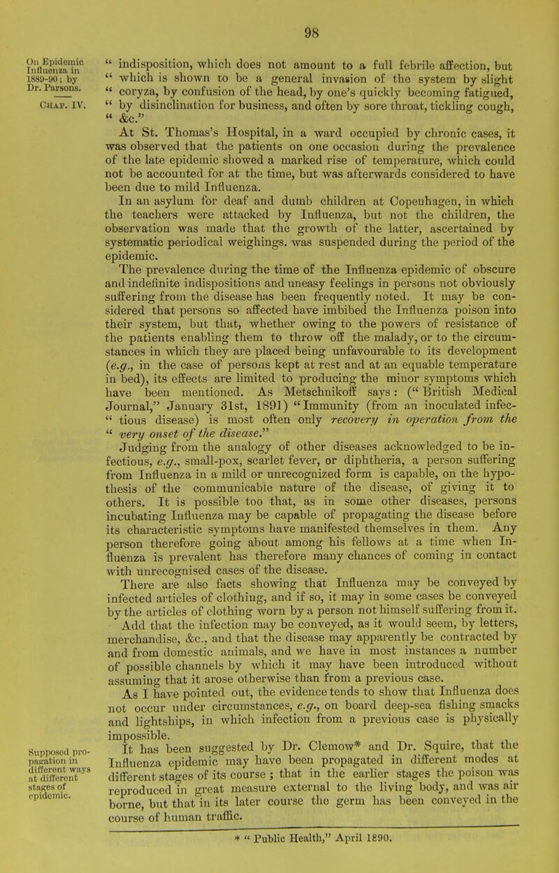 On Epidemic Influenza in 1889-90; by Dr. Parsons. C«AP. IV. Supposed pi-o- piKtation in different ways at different stages of epidemic.  indisposition, which does not amount to a full febrile affection, but  which is shown lo be a general invasion of the system by slight  coryza, by confusion of the head, by one's quickly becoming fatigued,  by disinclination for business, and often by sore throat, tickling cough,  &c. At St, Thomas's Hospital, in a ward occupied by chronic cases, it was observed that the patients on one occasion during the prevalence of the late epidemic showed a marked rise of temperature, which could not be accounted for at the time, but was afterwards considered to have been due to mild Influenza. In an asylum for deaf and dumb children at Copenhagen, in which the teachers were attacked by Influenza, but not the children, the observation was made that the growth of the latter, ascertained by systematic periodical weighings, was suspended during the period of the epidemic. The prevalence during the time of the Influenza epidemic of obscure and indefinite indispositions and uneasy feelings in persons not obviously suffering from the disease has been frequently noted. It may be con- sidered that persons so affected have imbibed the Influenza poison into their system, but that, whether owing to the powers of resistance of the patients enabling them to throw off the malady, or to the circum- stances in which they are placed being unfavourable to its development {e.g., in the case of persons kept at rest and at an equable temperature in bed), its effects are limited to producing the minor symptoms which have been mentioned. As Metschnikoff says: ( British Medical Journal, January 31st, 1891) Immunity (from an inoculated infec-  tious disease) is most often only recover^/ in operation from the  very onset of the disease. Judging from the analogy of other diseases acknowledged to be in- fectious, e.g., small-pox, scarlet fever, or diphtheria, a person suffering from Influenza in a mild or unrecognized form is capable, on the hypo- thesis of the communicable nature of the disease, of giving it to others. It is possible too that, as in some other diseases, persons incubating Influenza may be capable of propagating the disease before its characteristic symptoms have manifested themselves in them. Any person therefore going about among his fellows at a time when In- fluenza is prevalent has therefore many chances of coming in contact with unrecognised cases of the disease. There are also facts showing that Influenza may be conveyed by infected articles of clothing, and if so, it may in some cases be conveyed by the articles of clothing worn by a person not himself suffering from it. Add that the infection may be conveyed, as it would seem, by letters, merchandise, &c., and that the disease may apparently be contracted by and from domestic animals, and we have in most instances a number of possible channels by which it may have been introduced without assuming that it arose otherwise than from a previous case. As I have pointed out, the evidence tends to show that Influenza does not occur under circumstances, e.g., on board deep-sea fishing smacks and lightships, in which infection from a previous case is physically impossible. It has been suggested by Dr. Clemow* and Dr. Squire, that the Influenza epidemic may have been propagated in different modes at different stages of its course ; that in the earlier stages the poison was reproduced in great measure external to the living body, and was air borne, but that in its later course the germ has been conveyed in the course of human traflSic. *  Public Health, April 1890.