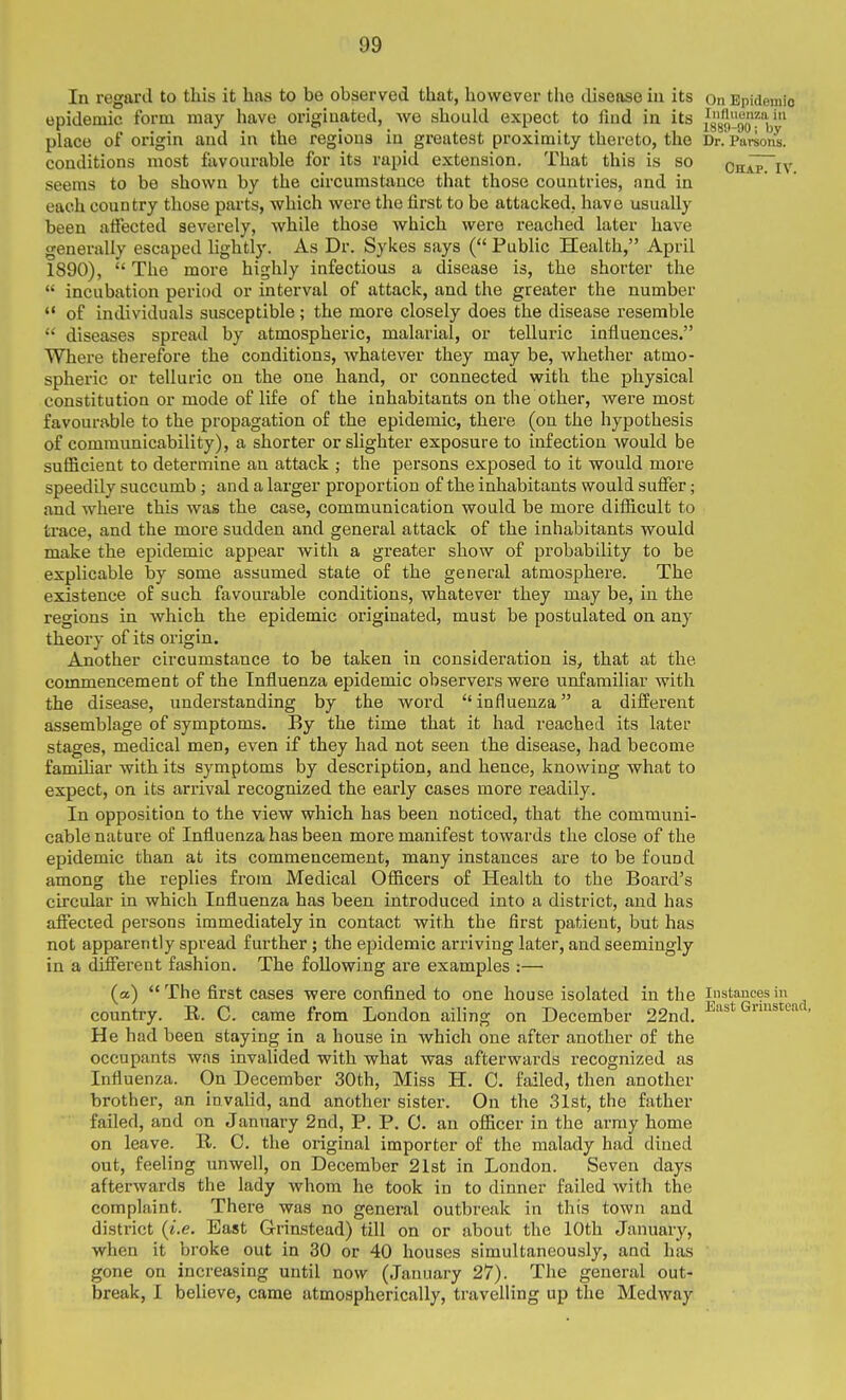 In regard to this it has to be observed that, however the disease iii its on Epidemic epidemic form may have originated, we should expect to find in its ^^^g^fV place of origin and in the regions in greatest proximity thereto, the Dr. Parsons, conditions most favourable for its vapid extension. That this is so Chap^iv seems to be shown by the circumstance that those countries, and in each country those parts, which were the first to be attacked, have usually been affected severely, while those which were reached later have generally escaped lightly. As Dr. Sykes says ( Public Health, April 1890),  The more highly infectious a disease is, the shorter the  incubation period or interval of attack, and the greater the number ** of individuals susceptible; the more closely does the disease resemble  diseases spread by atmospheric, malarial, or telluric influences. Where therefore the conditions, whatever they may be, whether atmo- spheric or telluric on the one hand, or connected with the physical constitution or mode of life of the inhabitants on the other, were most favourable to the propagation of the epidemic, there (on the hypothesis of communicability), a shorter or slighter exposure to infection would be sufficient to determine an attack ; the persons exposed to it would more speedily succumb; and a larger proportion of the inhabitants would suffer; and where this was the case, communication would be more difiicult to trace, and the more sudden and general attack of the inhabitants would make the epidemic appear with a greater show of probability to be explicable by some assumed state of the general atmosphere. The existence of such favourable conditions, whatever they may be, in the regions in which the epidemic originated, must be postulated on any theory of its origin. Another circumstance to be taken in consideration is, that at the commencement of the Influenza epidemic observers were unfamiliar with the disease, understanding by the word  influenza a different assemblage of symptoms. By the time that it had reached its later stages, medical men, even if they had not seen the disease, had become familiar with its symptoms by description, and hence, knowing what to expect, on its arrival recognized the early cases more readily. In opposition to the view which has been noticed, that the communi- cable nature of Influenza has been more manifest towards the close of the epidemic than at its commencement, many instances are to be found among the replies from Medical Officers of Health to the Board's circular in which Influenza has been introduced into a district, and has afiecied persons immediately in contact with the first patient, but has not apparently spread further ; the epidemic arriving later, and seemingly in a different fashion. The following are examples ;— (a)  The first cases were confined to one house isolated in the instances in country. E. C. came from London ailing on December 22nd. ^'^^t Grmsiead, He had been staying in a house in which one after another of the occupants was invalided with what was afterwards recognized as Influenza. On December 30th, Miss H. C. failed, then another brother, an invalid, and another sister. On the 31st, the father failed, and on January 2nd, P. P. 0. an officer in the army home on leave. R. C. the original importer of the malady had dined out, feeling unwell, on December 21st in London. Seven days afterwards the lady whom he took in to dinner failed with the complaint. There was no general outbreak in this town and district {i.e. East Grinstead) till on or about the 10th January, when it broke out in 30 or 40 houses simultaneously, and has gone on increasing until now (January 27). The general out- break, I believe, came atmospherically, travelling up the Medway