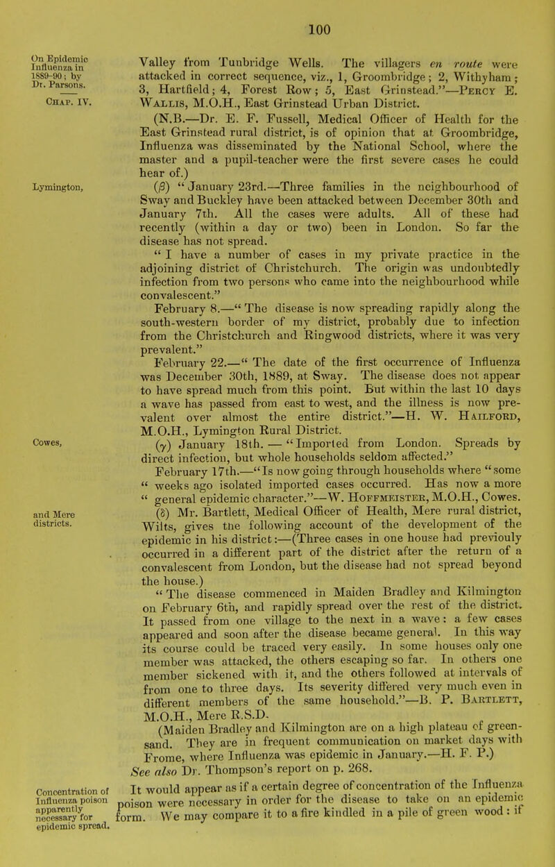 On Epidemic Influenza in 1889-90; by Dt. Parsons. Chap. IV, Valley from attacked in correct Tunbridge Lymington, Cowes, and Mere districts. Concentration of Influenza poison apparently necessary for epidemic spread. first occurrence of Influenza The disease does not appear But within the last 10 days is now pre- Hailford, Wells. The villagers en route were sequence, viz., 1, Groombridge; 2, Withyhara; 3, Hartfield; 4, Forest Row; 5, East Grinstead.—Pekcy E. Wallis, M.O.H., East Grinstead Urban District. (N.B.—Dr. E. F. Fussell, Medical Officer of Health for the East Grinstead rural district, is of opinion that at Groombridge, Influenza was disseminated by the National School, where the master and a pupil-teacher were the first severe cases he could hear of.) (^)  January 23rd.—Three families in the neighbourhood of Sway and Buckley have been attacked between December 30th and January 7ih. All the cases were adults. All of these had recently (within a day or two) been in London. So far the disease has not spread.  I have a number of cases in my private practice in the adjoining district of Christchurch. The origin was undoubtedly infection from two persons who came into the neighbourhood while convalescent. February 8.— The disease is now spreading rapidly along the south-western border of my district, probably due to infection from the Christchurch and Ringwood districts, where it was very prevalent. February 22.— The date of the was December 30th, 1889, at Sway, to have spread much from this point, a wave has passed from east to west, and the illness valent over almost the entire district.—H. W. M.O.H., Lymington Rural District. (y) January 18th. — Imported from London. Spreads by direct infection, but whole households seldom affected. February l7th.—Is now going through households where some  weeks ago isolated imported cases occurred. Has now a more  general epidemic character.—W. Hoffmeistek, M.O.H., Cowes. (8) Mr. Bartlett, Medical OflScer of Health, Mere rural district, Wilts, gives the following account of the development of the epidemic in his district:—(Three cases in one house had previouly occurred in a different part of the district after the return of a convalescent from London, but the disease had not spread beyond the house.)  The disease commenced in Maiden Bradley and Kilmiugton on February 6th, and rapidly spread over the rest of the district. It passed from one village to the next in a wave: a few cases appeared and soon after the disease became general. In this way its course could be traced very easily. In some houses only one member was attacked, the others escaping so far. In others one member sickened with it, and the others followed at intervals of from one to three days. Its severity differed very much even in different members of the same household.—B. P. Bartlett, M.O.H., Mere R.S.D. (Maiden Bradley and Kilmington are on a high plateau of green- sand. They are in frequent communication on market days with Frome, where Influenza was epidemic in January.—H. F. P.) See also Dr. Thompson's report on p. 268. It would appear as if a certain degree of concentration of the Influenza poison were necessary in order for the disease to take on an epidemic form. We may compare it to a fire kindled in a pile of green wood : if