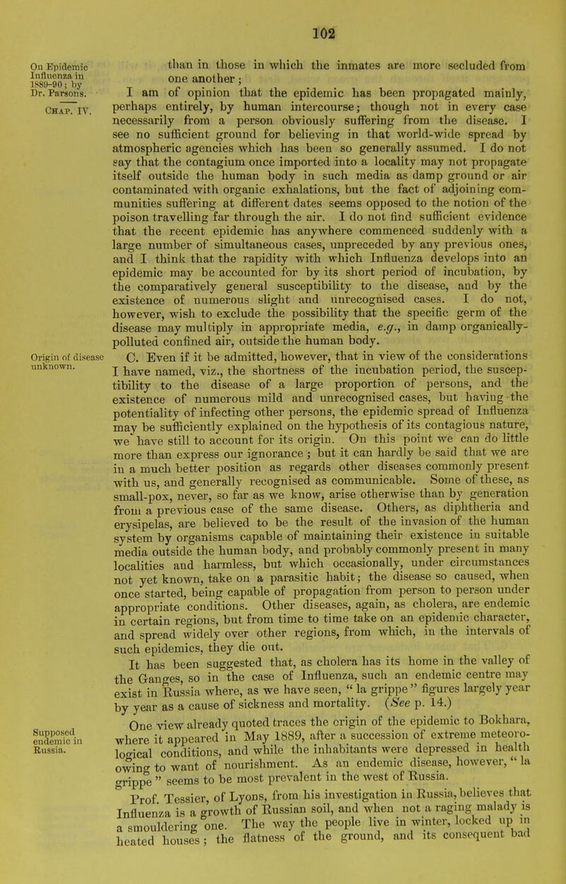 On Epidemic Influenza in 1S89-90; by Dr. Parsons. Chap. IV. Origin of disease unknown. Supposed endemic in Itussia. than in those in which the inmates are naore secluded from one another; I am of opinion that the epidemic has been propagated mainly, perhaps entirely, by human intercourse; though not in every case necessarily from a person obviously suffering from the disease. I see no sufficient ground for believing in that world-wide spread by atmospheric agencies which has been so generally assumed. I do not gay that the contagium once imported into a locality may not propagate itself outside the human body in such media as damp ground or air contaminated with organic exhalations, but the fact of adjoining com- munities suffering at different dates seems opposed to the notion of the poison travelling far through the air. I do not find sufiicient evidence that the recent epidemic has anywhere commenced suddenly with a large number of simultaneous cases, unpreceded by any previous ones, and I think that the rapidity with which Influenza develops into an epidemic may be accounted for by its short period of incubation, by the comparatively general susceptibility to the disease, and by the existence of numerous slight and unrecognised cases. I do not, however, wish to exclude the possibility that the specific germ of the disease may multiply in appropriate media, e.g., in damp organically- polluted confined air, outside the human body. C. Even if it be admitted, however, that in view of the considerations I have named, viz., the shortness of the incubation period, the suscep- tibility to the disease of a large proportion of persons, and the existence of numerous mild and unrecognised cases, but having the potentiality of infecting other persons, the epidemic spread of Influenza may be sufficiently explained on the hypothesis of its contagious nature, we' have still to account for its origin. On this point we can do little more than express our ignorance ; but it can hardly be said that we are in a much better position as regards other diseases commonly present with us, and generally recognised as communicable. Some of these, as small-pox, never, so far as we know, arise otherwise than by generation from a previous case of the same disease. Others, as diphtheria and erysipelas, are believed to be the result of the invasion of the human system by organisms capable of maintaining their existence in suitable media outside the human body, and probably commonly present in many localities and harmless, but which occasionally, under circumstances not yet known, take on a parasitic habit; the disease so caused, when once started, being capable of propagation from person to person under appropriate conditions. Other diseases, again, as cholera, are endemic in certain regions, but from time to time take on an epidemic character, and spread widely over other regions, from which, in the intervals of such epidemics, they die out. It has been suggested that, as cholera has its home in the valley of the Ganges, so in the case of Influenza, such an endemic centre may exist in Russia where, as we have seen,  la grippe figures largely year by year as a cause of sickness and mortality. (-S'ee p. 14.) One view already quoted traces the origin of the epidemic to Bokhara, where it appeared in May 1889, after a succession of extreme meteoro- logical conditions, and while the inhabitants were depressed in health owing to want of nourishment. As an endemic disease, however,  la grippe  seems to be most prevalent in the west of Russia. Prof Tessier of Lyons, from his investigation in Russia, believes that Influenza is a growth of Russian soil, and when not a raging malady is a smouldering one. The way the people live in winter, locked up in heated houses; the flatness of the ground, and its consequent bad