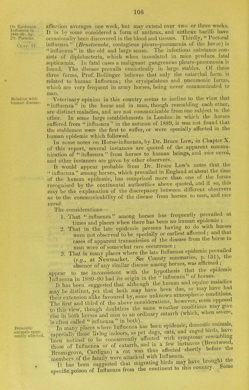 On Kjjidemic Iiillucii/ii ill 188'.l-i)0; Ijy Dr. Parsons. OiirirriV. Relation with human disease. Doniestie animals appn- rently alTeetucl alFeeiiou averages oue week, but may extend over two or three weeks. It is l>y some considered a form of anthrax, and anthrax bacilli have occasionally been discovered in the blood and tissues. Thirdly,  Pectoral influenza {Brustseiiche, contagious pleuro-pneumoiiia of the hor.se) is influenza in the old and large sense. The infectious substance con- sists of diplobacteria, which when inoculated in mice produce fatal septicaimia. In fatal cases a maligaant gangrenous pleuro-pneumonia is found. The disease prevails enzootically in large stables. Of these three forms, Prof. Bollinger believes that only the catai rhal form is related to human Influenza; the erysipelatous and pneumouic forms, which are very frequent in army horses, being never communicated to man. Veterinary opinion in this country seems to incline to the view that  influenza in the horse and in man, though resembling each other, are distinct maladies, and are not communicable from one subject to the other. In some large establishments in London in which the horses suffered from  influenza  in the autumn of 1889, it was not found that the stablemen were the first to suffer, or were specially affected iu the human epidemic which followed. In some notes on Horse-influenza, by Dr. Bruce Low, m Chapter X. of this report, several instances are quoted of the apparent commu- nication of  influenza  from horses to human beings, and vice versa, and other instances are given by other observers. It would appear probable from Dr. Bruce Low's notes that the  influenza among horses, which prevailed in England at about the time of the human epidemic, has comprised more than one of the forms recognised by the continental authorities above quoted, and if so, this may be the explanation of the discrepancy between different observers as to the communicability of the disease from horses to men, and vice versa. The considerations— 1. That influenza among horses has frequently prevailed at times and places when there has been no human epidemic ; 2. That in the late epidemic persons having to do with horses were not observed to be specially or earliest affected; and that cases of apparent transmission of the disease from the horse to man were of somewhat rare occurrence ; _ 3 That in many places where the late Influenza epidemic Ff vailed (e.g., at Newmarket. See County summaries, p. 131), the absence of any similar disease among horses, was affirmed ; _ appear to me inconsistent with the hypothesis that the epidemic Influenza in 1889-90 had its origin in the influenza of horses. It has been suggested that although the human and equine maladies may be distinct, yet that both may have been due, or may have had their extension alike favoured by, some unknown atmospheric conditions The first and third of the above considerations, however, seem opposed to this view, though doubtless the same weather conditions may gnt vise in both horses\nd men to an ordinary catarrh (which, when severe, is often called influenza in both). • , ..nimnk In many places where Influenza has been epidemic ^^o^^^f/^^.j^^^^f;^. especially those living indoors, as pet dogs, cats, and caged buds, have been noticed to be concurrently affected with symptoms resembling ?h se o? Influenza or of catarrh, and in a few i-^anc- (Br^^^ Bromsgrove, Cardigan) a cat was thus affected shortly beloie the members of the family were attacked with Influenza. It has been suggested that migrating birds may ^v-e^biought specific poison of Influenza from the continent to this countiy. .ome