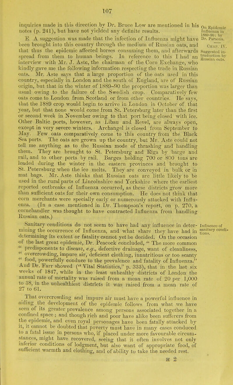 1110 inquiries made in this direction by Dr. Bruce Low are mentioned in his on a ndoiu,. notes (p. 241), but have not yicldod any definite results. iniiuciiza 111 E. A suggestion was made that the infection of Influenza might liave i'lirsoils. been brought into this country through the medium of Russian oats, and ChaTTiv. that thus the epidemic affected horses consuming them, and afterwards Suggosted in- spread from them to human beings. In reference to this I had an auishm'mts'^ interview with Mr. J. Aste, the chairman of tlie Corn Exchange, who kindly gave me the following information respecting the trade in Russian oats. Mr. Aste says that a large proportion of the oats U!=ed in this <;ountry, especially in London and the south of England, are of Russian origin, but that in the winter of 1889-90 the proportion was larger than usual owing to the failure of tbe Swedish crop. Comparatively few oats come to London from Scotland or from other countries. He says, that the 1889 crop would begin to arrive in Loudon in October of that year, but that none would come from St. Petersburg later than the first or second week in November owing to that port being closed with ice. Other Baltic ports, however, as Libau and Revel, are always open, except in very severe winters. Archangel is closed from September to May. Few oats comparatively come to this country from the Black Sea ports. The oats are grown up the country, but Mr. Aste could not tell me anything as to the Russian mode of thrashing and handling them. They are brought to St. Petersburg and Riga by barge and rail, and to other ports by rail. Barges holding 700 or 800 tons are loaded during the winter in the eastern provinces and brought to St. Petersburg when the ice melts. They are conveyed in bulk or in mat bags. Mr. Aste thinks that Russian oats are little likely to be used in the rural parts of Lincolnshire and Yorkshire where the eiirliest reported outbreaks of Influenza occurred, as these districts grow more than sufiicient oats for their own consumption. He does not think that corn merchants were specially early or numerously attacked with Influ- enza. (In a case mentioned in Dr. Thompson's report, on p. 270, a cornchandler was thought to have contracted Influenza from handUng Russian oats.) Sanitary conditions do not seem to have had any influence in deter- Influence of mining the occurrence of Influenza, and what share they have had in samtary condi determining its extent or fatality cannot yet be decided. On the occasion of the last great epidemic, Dr. Peacock concluded,  The more common  predisponents to disease, e.g., defective drainage, want of cleanhness,  overcrowding, impure air, deficient clothing, iunutritious or too scanty  food, powerfully conduce to the prevalence and fatahty of Influenza. And Dr. Parr showed ( Vital Statistics, p. 333), that in the last six weeks of 1847, while in the least unhealthy districts of London the annual rate of mortality was raised from a mean rate of 20 per 1,000 to 38, in the unhealthiest districts it was raised from a mean rate of 27 to 61. _ That overcrowding and impure air must have a powerful influence in aiding the development of the epidemic follows from what we have seen of its greater prevalence among persons associated together in a confined space ; and though rich and poor have alike been sufferers from the epidemic, and even royal personages have been fatally attacked by it, it cannot be doubted that poverty must have in many cases conduced to a fatal issue in persons who, if placed under more favourable circum- .stances, might have recovered, seeing that it often involves not only inferior conditions of lodgment, but also Avant of appropriate food, of sufficient warmth and clothing, and of ability to take the needed rest. H 2