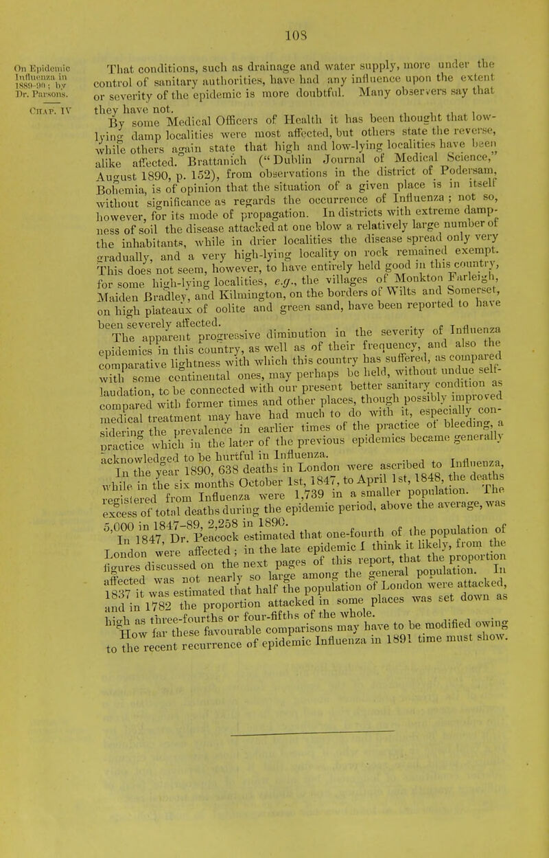 lOS On Kpidcmic That conditions, such Jis drainage and water supply, more under the ls8lMm.'b control of sanitary authorities, have had any influence upon the extent Dr. Pavions. or severity of the epidemic is more doubtful. Many obser vers say that Cn.vp. IV they have not. w ^ i By some Medical Officers of Health it has been thought that low- Ivin- damp localities Avere most affected, but others state tiie revei-.se, whife others again state that high and low-lying localities have been alike affected. Brattanich (Dublin Journal of Medical Science, Auo-ust 1890, p. 152), from obiservations in the district of Podersam, Bohemia, is of opinion that the situation of a given place is in itseU without significance as regards the occurrence of Influenza ; not so, however, for its mode of propagation. In districts with extreme damp- ness of soil the disease attacked at one blow a relatively large number ot the inhabitants, while in drier localities the disease spreau only very gradually, and a very high-lying locality on rock remained exempt. This does not seem, however, to have entirely held good ,n this country, for some high-lying localities, e.g.. the villages of Monkton Farleigh, Maiden Bradley and Kilmington, on the borders of Wilts and Somerset, on high plateaux of oolite and green sand, have been reported to ha%e been severely affected. . . ,i „e ir^flnon^n The apparent progressive diminution in the seventy of Influenza epidemics in this country, as well as of their renuency, and al o the comparative lightness with which this country has suffe.-ed, as compared with some continental ones, may perhaps be held, without undue sel - Hudat on to be connected with our present better sanitary condition as t^T^-^ior^^^ times and other places, though possibly improved meTcal treatment may have had much to do with it, especially con- sklS tJ'e prevalence in earlier times of the practice ot Weeding a uracTce which in the later of the previous epidemics became generalh neknowledo-ed to be hurtful in Influenza. ., , . r ^  in the year 1890, 638 deaths in Lonclon were ascribed to Influenz^ while in the six months October 1st, i847, to April 1st, 1848, the deatlis Slewed from Influenza were 1,739 in a smaller population. The ex?e4 of totnHeaths during the epidemic period, above the average, was 'T'X^'^l that one-fourth of the population of nd 1^1782 the proportion attacked in some places was set down as