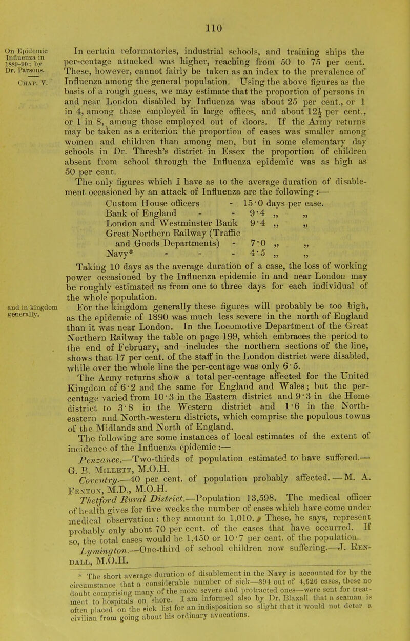 On Epiilcmio Inlluenzn in 188'J-!)0; by Dr. Parsons. CHAr. V. and in kingdom generally. In certain vefovmatories, industrial scIiooIh, and training ships the per-centage attaclied was higher, reaching from 50 to 75 per cent. These, however, cannot fairly be taken as an index to tlie prevalence of Influenza among the general population. Using the above figures as the basis of a rough guess, we may estimate that the proportion of persons in and near London disabled by Influenza was about 25 per cent., or 1 in 4, among those employed iii large oflSces, and about 12^ per cent., or 1 in 8, among those employed out of doors. If the Array returns may be taken as a criterion the proportion of cases was smaller among women and children than among men, but in some elementary day schools in Dr. Thresh's district in Essex the proportion of children absent from school through the Influenza epidemic was as high as 50 per cent. The only figures which I have as to the average duration of disable- ment occasioned by an attack of Influenza are the following:— Custom House officers - 15'0 days per ca.se. Bank of England - - 9 4 „ „ London and Westminster Bank 9*4 „ „ G reat Northern Railway (Traffic and Goods Departments) - 7' Navy* - - - 4- Taking 10 days as the average duration of a case, the loss of working power occasioned by the Influenza epidemic in and near London may be roughly estimated as from one to three days for each individual of the whole population. For the kingdom generally these figures will probably be too high, as the epidemic of 1890 was much less severe in the north of England than it was near London. In the Locomotive Department of the Great Northern Railway the table on page 199, which embraces the period to the end of February, and includes the northern sections of the line, shows that 17 per cent, of the staff in the London district were disabled, while over the whole line the per-centage was only 6'5. The Army returns show a total per-centage affected for the United Kingdom of 6-2 and the same for England and Wales; but the per- centage varied from 10'3 in the Eastern district and 93 in the Home district to 3-8 in the Western district and 1-6 in the North- eastern and North-western districts, which comprise the populous towns of the Midlands and North of England. The following are some instances of local estimates of the extent of incidence of the Influenza epidemic :— Penzance.—Two-thirds of population estimated to have suffered.— G. B. MiLi-ETT, M.O.H, Coventry.—40 per cent, of population probably affected.—M. A. Fenton, M.D., M.O.H. Thetford Rural District.—Population 13,598. The medical officer of health o-ives for five weeks the number of cases which have come under medical observation : they amount to 1,010. # These, he says, represent probably only about 70 per cent, of the cases that have occurred. If so, the total cases would be 1,450 or 10-7 per cent, of the population. 'Lymington.—One-third of school children now suffering.- DALL, M.O.H. Ren- * The short average duration of disablement in the Navy is accounted for by the circumstance that a considerable number of sick—39-1 out of 4,C26 cases, these no doubt comprising nu.ny of the more severe and i-rotracted ones, ment to hospitals on shore. I am informed also by Dr. IJla: often phiced on the sick list for an indisposition so slight that it would not deter a civilian from going about bis ordinary avocations. were sent for treat- IJla-Kall that a seaman is