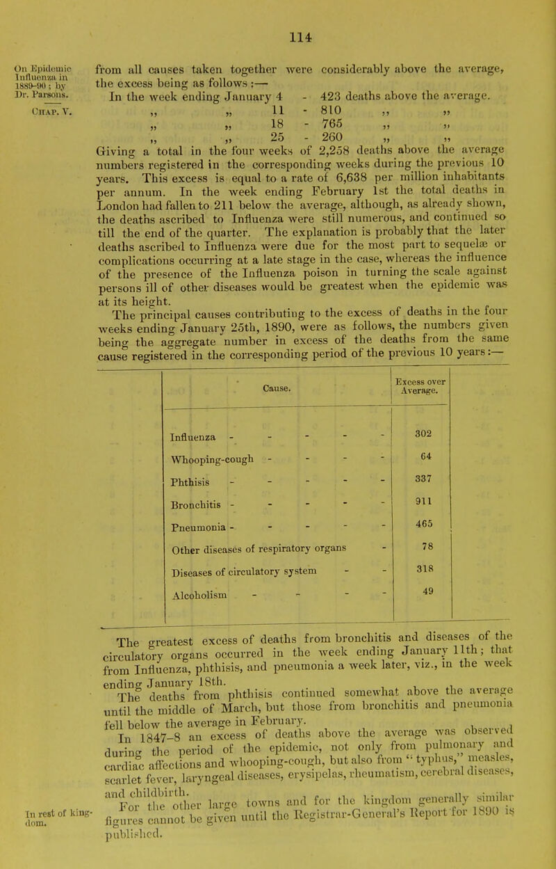 On Hpidoiiiie Iiifluonzii in 1889-tH); by Dr. Parsons. OllAP. V. from all causes taken together were considerably above the average, the excess being as follows :— In the week ending January 4 - 423 deaths above the average. ,, „ 11 - 810 >j „ „ 18 - 765 ,, ), 25 - 260 Giving a total in the four weeks of 2,258 deaths above the average numbers registered in the corresponding weeks during the previous 10 years. This excess is equal to a rate of 6,638 per million inhabitants per annum. In the week ending February 1st the total deaths in London had fallen to 211 below the average, although, as already shown, the deaths ascribed to Influenza were still numerous, and continued so till the end of the quarter. The explanation is probably that the later deaths ascribed to Influenza were due for the most part to sequelse or complications occurring at a late stage in the case, whereas the influence of the presence of the Influenza poison in turning the scale against persons ill of other diseases would be greatest when the epidemic was at its height. The principal causes contributing to the excess of deaths in the four weeks ending January 25th, 1890, weve as follows, the numbers given beino- the aggregate number in excess of the deaths from the same cause registered in the corresponding period of the previous 10 years:— Cause. Excess over Average. Influenza - - - -  302 Whooping-cough - - - - 64 Phthisis - - - - - 337 Bronchitis - - -   911 Pneumonia - - - - - 465 Other diseases of respiratory organs 78 Diseases of circulatory system 318 Alcoholism - -  49 In rest of king- dom. The greatest excess of deaths from bronchitis and diseases of the circulatory organs occurred in the week ending January 11th; that from Influenza, phthisis, and pneumonia a week later, viz., m the week endine January 18th. The deaths from phthisis continued somewhat above the average until the middle of March, but those from bronchitis and pneumonia fell below the average in February. Tn 1847-8 an excess of deaths above the average was observed during the period of the epidemic, not only from pulmonary and cardkc affect ons and whooping-cough, but also from  typhus,' measles, scarlet fever, laryngeal diseases, erysipelas, rheumatism, cerebral diseases, ''FoJ'lhe'olher large towns and for the kingdom generally similar fig^^es cannot be given until the Registrar-Goneral's Report for 1890 i. published.