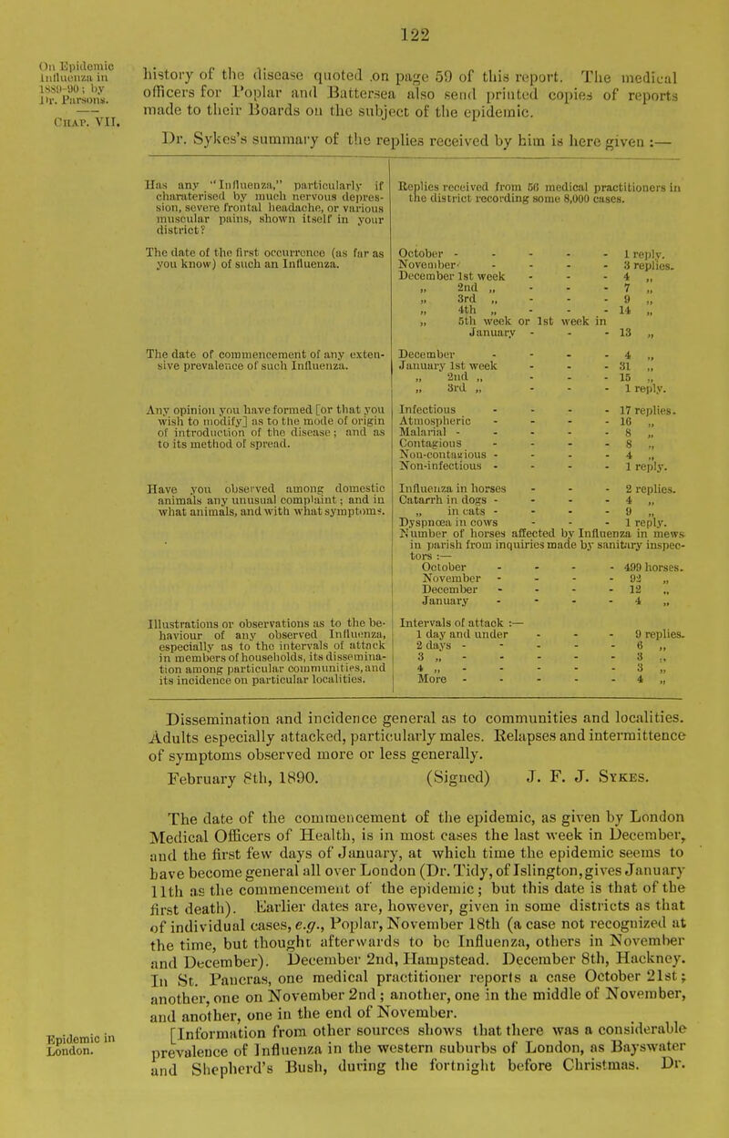 On Kpitlcniio Inlluunzu in 18Sl)-90; by i ir. Piirsons. CnAP.viI. history of the disease quoted .on page 59 of this report. The medical officers for I'oplar and Battersea also send printed copies of reports made to their Boards on the subject of the epidemic. Dr. Sykes's summary of the replies received by him is here given :— Has any ''Influenza, particularly if charoterised by much nervous depres- sion, severe frontal headache, or various muscular iiains, shown itself in your district? The date of the first occurrence (as far as you know) of such an Influenza. The date of commencement of any exten- sive prevalence of such Influenza. Any opinion you have formed [or that you wish to modify] as to the mode of origin of introduction of the disease; and as to its method of spread. Have .yon observed among domestic animals any unusual complaint; and in what animals, and with what symptoms. Illustrations or observations as to the be- haviour of any observed Influenza, especially as to the intervals of attack in members of households, its dissemina- tion among particular communities, and its incidence on particular localities. Beplies received from 68 medical practitioners in the district recording some 8,000 cases. October ----- November- .... December 1st week ... „ 2nd „ - - - „ 3rd „ - - - 4th „ - - - „ 5th week or 1st week in Januar.v - December . - . . Jaimary 1st week ... 2nd „ ... 3rd „ ... Infectious . . . . Atmospheric - . . . Malanal - . . - . Contagious . . - . Nou-contaaious - - - . Non-infectious . - - . Influenza in horses ... Catarrh in dogs - - . . „ in cats . - - . Dyspnoea in cows 1 reply. 3 repl ies. 4 „ 7 „ 9 14 „ 13 „ 4 „ 31 „ 15 „ 1 reply. 17 replies. 16 „ 8 „ 8 4 „ 1 reply. 2 replies. 4 „ 9 „ 1 reply. Number of horses affected b.v Influenza in mews in parish from inquiries made by sanitary inspec- tors :— October November December January Intervals of attack :- 1 day and under 2 days - 3 „ - 4 „ - More - 499 horses. 92 „ 12 .. 4 ,. 9 replies. Dissemination and incidence general as to communities and localities. Adults especially attacked, particularly males. Eelapses and interraittence of symptoms observed more or less generally. February 8th, 1890. (Signed) J. F. J. Sykes. The date of the commencement of the epidemic, as given by London Medical Officers of Health, is in most cases the last week in December, and the first few days of January, at which time the epidemic seems to Lave become general all over London (Dr. Tidy, of Islington,gives January 11th as the commencement of the epidemic; but this date is that of the first death). Earlier dates are, however, given in some districts as that of individual cases, e.^r., Poplar, November 18th (a case not recognized at the time, but thought afterwards to bo Influenza, others in November and December). December 2nd, Hampstead. December 8th, Hackney. In St. Paucras, one medical practitioner reports a case October 21st; another, one on November 2nd; another, one in the middle of November, and another, one in the end of November. E idemic in [Information from other sources shows that there was a considerable LondonI ' prevalence of Influenza in the western suburbs of London, as Bayswater and Shepherd's Bush, during the fortnight before Christmas. Dr.