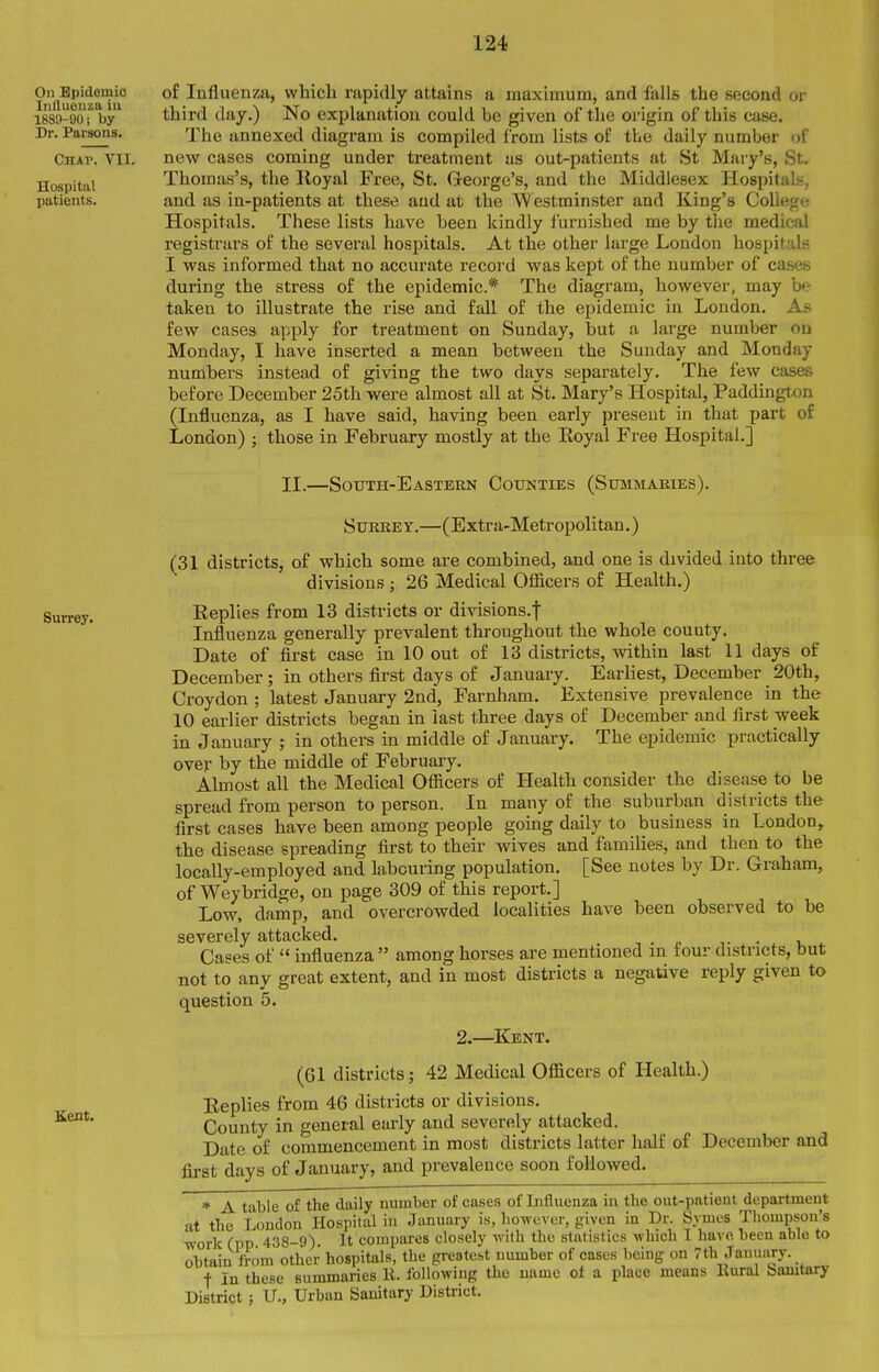 On Epidemic Iiillueiiza ill 1889-90; by Dr. Parsons. Chap. VII. Hospital patients. of Influenza, which rapidly attains a maximum, and falls the second or third day.) No explanation could be given of the origin of this case. The annexed diagram is compiled from lists of the daily number of new cases coming under treatment us out-patients at St Mary's, St. Thomas's, the Iloyal Free, St. Greorge's, and the Middlesex Hospitals, and as in-patients at these and at the Westminster and King's College Hospitals. These lists have been kindly furnished me by the medittil registrars of the several hospitals. At the other large London hospitals I was informed that no accurate record was kept of the number of cases during the stress of the epidemic* The diagram, however, may be taken to illustrate the rise and fall of the epidemic in London. As few cases apply for treatment on Sunday, but a large number on Monday, I have inserted a mean between the Sunday and Monday numbers instead of giving the two days separately. The few cases before December 25th were almost all at St. Mary's Hospital, Paddington (Influenza, as I have said, having been early present in that part of London) ; those in February mostly at the Eoyal Free Hospital.] Surrey. Kent. II.—Sotjth-Eastekn Cotjnties (Sxjmmaries). S URRE y.—(Extra-Metropolitan.) (31 districts, of which some are combined, and one is divided into three divisions ; 26 Medical Of&cers of Health.) Eeplies from 13 districts or divisions.f Influenza generally prevalent throughout the whole couuty. Date of first case in 10 out of 13 districts, within last 11 days of December; in others first days of January. Earliest, December 20th, Croydon ; latest January 2nd, Farnham. Extensive prevalence in the 10 earlier districts began in last three days of December and first week in January ; in others in middle of January. The epidemic practically over by the middle of February. Almost all the Medical Officers of Health consider the disease to be spread from person to person. In many of the suburban districts the first cases have been among people going daily to business in London, the disease spreading first to their wives and families, and then to the locally-employed and labouring population. [See notes by Dr. Graham, of Weybridge, on page 309 of this report.] Low, damp, and overcrowded localities have been observed to be severely attacked. -, . „ • . ^ 4. Cases of  influenza  among horses are mentioned in tour districts, but not to any great extent, and in most districts a negative reply given to question 5. 2.—Kent. (61 districts; 42 Medical Ofiicers of Health.) Eeplies from 46 districts or divisions. County in general early and severely attacked. Date of commencement in most districts latter half of December and first days of January, and prevalence soon followed. * A table of the daily number of cases of Influenza in the out-patient department at the London Hospital iu January is, however, given in Dr. Symes Thompson's ■work (pp 438-9). It compares closely ■svith the statistics which 1 have been able to obtain from other hospitals, the greatest number of cases being on 7th January. t In these summaries li. folio-wing the uame ot a place means Eural Sanitary District; U., Urban Sanitary District.