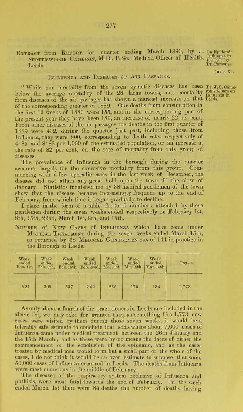 Extract from Report for quarter ending March 1890, by J. on Epidemic Spottiswoode Cameron, M.D., B.Sc., Medical Officer of Health, - - Dr. Parsons. Leeds. Influenza and Diseases of Air Passages. Chap. XI. While our mortality from the seven zymotic diseases has been Dr._J.s.Came- below the average mortahty of the 28 large towns,_ our mortality f^^'^enzain*^ from diseases of the air passages has shown a marked increase on that Leeds, of the corresponding quarter of 1889. Our deaths from consumption in the first 13 weeks of 1889 were 155, and in the corresponding part of the present year they have been 189, an increase of nearly 22 per cent. Prom other diseases of the air passages the deaths in the first quarter of 1889 were 432, during the quarter just past, including those from Influenza, they were 800, corresponding to death rates respectively of 4-85 and 8'83 per 1,000 of the estimated population, or an increase at the rate of 82 per cent, on the rate of mortality from this group of diseases. The prevalence of Influenza in the borough during the quarter accotmts largely for the excessive mortality from this group. Com- mencing with a few sporadic cases in the last week of December, the disease did not attain any great hold upon the town till the close of January. Statistics furnished me by 38 medical gentlemen of the town show that the disease became increasingly frequent up to the end of Pebruarv, from which time it began gradually to decline. I place in the form of a table the total numbers attended by those gentlemen during the seven weeks ended respectively on February 1st, 8th, iStb, 22nd, March 1st, 8th, and 15th. NtruBER of New Cases of Influenza which have come under Medical Treatment during the seven weeks ended March 15th, as returned by 38 Medical Gentlemen out of 144 in practice in the Borough of Leeds. Week Week Week Week Week Week Week ended euded euded ended ended ended ended Total. Feb. 1st. Feb. 8th. Feb. 15th. Feb. 22nd. Mar. 1st. Mar. 8th. Mar. 15th. 221 309 337 342 255 175 134 1,773 As only about a fourth of the practitioners in Leeds are included in the above list, we may take for gi-anted that, as something like 1,773 new cases were visited by them during those seven weeks, it would be a tolerably safe estimate to conclude that somewhere about 7,000 cases of Influenza came under medical treatment between the 26th January and the 15th March ; and as these were by no means the dates of either the commencement or the conclusion of the epidemic, and as the cases treated by medical men would form but a small part of the whole of the cases, I do not think it would be an over estimate to suppose that some 50,000 cases of Influenza occurred in Leeds. The deaths from Influenza were most numerous in the middle of February. The diseases of the respiratory system, exclusive of Influenza and phthisis, were most fatal towards the end of February. In the week ended March 1st there wera 85 deaths the number of deatlis having