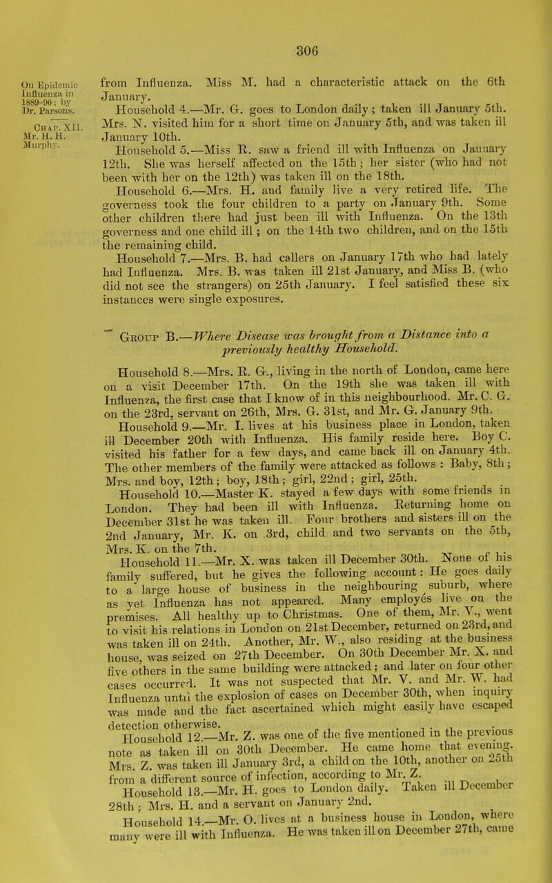 On Epidoiiiic liifluenzii ill lS8y-90; l).y Dr. Parsons. Chap. XII. Mr. H. H. Murpli.v. from Influenza. Miss M. had a characteristic attack on the 6th January. Household 4.—Mr. G. goes to London daily ; taken ill January 5th. Mrs. N. visited him for a short time on January 5th, and was taken ill January 10th. Household 5.—Miss R. saw a friend ill with Influenza on January 12th. She was hei-self affected on the I5th; her sister (who had not been with her on the 12th) was taken ill on the 18th. Household 6.—Mrs. H. and family live a very retired life. The governess took the four children to a party on January 9th. Some other children there had just been ill with Influenza. On the 13th governess and one child ill; on the 14th two children, and on the 15th the remaining child. Household 7.—Mrs. B. had callers on January 17th who had lately had Influenza. Mrs. B. was taken ill 21st January, and Miss B. (who did not see the strangers) on 25th January. I feel satisfied these six instances were single exposures.  Group B.— Wliere Disease was brought from a Distance into a previously healthy Household. Household 8.—Mrs. E. Gr., living in the north of London, came here on a visit December 17th. On the 19th she was taken ill with Influenza, the first case that I know of in this neighbourhood. Mr. C. G. on the 23rd, servant on 26th, Mrs. G. 31st, and Mr. G. January 9th. Household 9. Mr. I. lives at his business place in London, taken iH December 20th with Influenza. His family reside here. Boy C. visited his father for a few days, and came back ill on January 4th. The other members of the family were attacked as follows : Baby, 8th; Mrs. and bov, 12th; boy, 18th; girl, 22nd; girl, 25th. Household 10.—Master K. stayed a few days with some friends in London. They had been ill with Influenza. Eeturning home on December 31st he was taken ill. Four brothers and sisters ill on the 2nd January, Mr. K. on 3rd, child and two servants on the 5th, Mrs. K. on the 7th. , x« u- Household 11.—Mr. X. was talcen ill December 30th. None of his family sufi'ered, but he gives the following account: He goes daily to a large house of business in the neighbouring suburb, where as yet Influenza has not appeared. Many employes live on the premises. All healthy up to Christmas. One of them, Mr. V., went to visit his relations in London on 21st December, returned on 23rd, and was taken ill on 24th. Another, Mr. W., also residing at the business house, was seized on 27th December. On 30th December Mr. X. and five others in the same building were attacked; and later on tour other cases occurred. It was not suspected that Mr. V. and Mr. W. had Influenza until the explosion of cases on December 30th, when inquiry was made and the fact ascertained which might easily have escaped detection otherwise. „ , „ . ■ ^^ o Household 12 —Mr. Z. was one of the five mentioned in the previous note as taken ill on 30th December. He came home tluit evening Mrs Z was taken ill January 3rd, a child on the 10th, another on 25th from a diflcrent source of infection, according to Mr. Z. Household 13.-Mr. H. goes to London daily. Taken ill December 28th ; Mrs. H. and a servant on January 2nd. Household 14 —Mr. O. lives at a business house in London, where many were ill with Influenza. He was taken ill on December 27th, came i