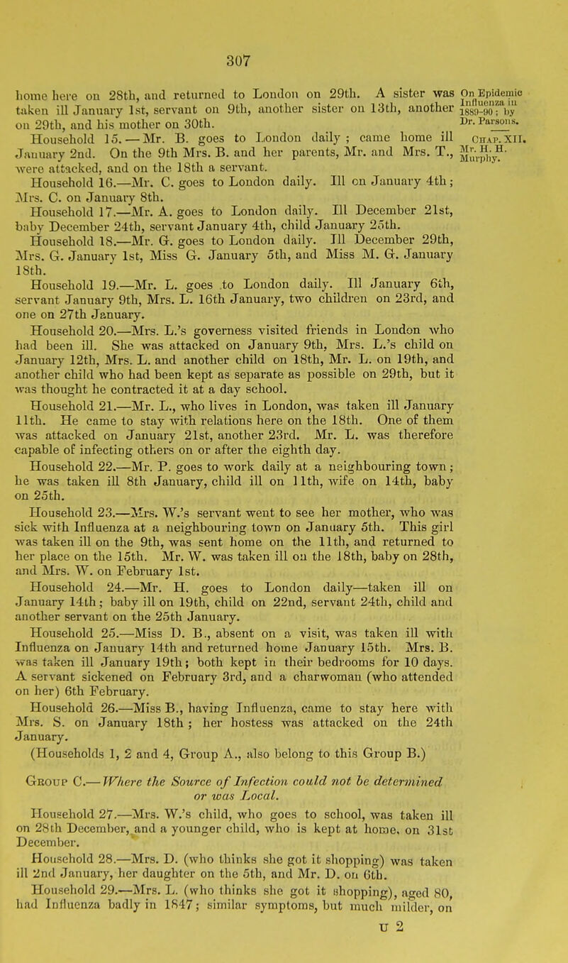 home here on 28th, and retnrned to Loudon on 29th. A sister was ^^n Ep|deniio taken ill January 1st, servant on 9th, another sister on 13th, another assii-Sor^'y on 29th, and his mother on 30th. l^r- Parsm.s. Household 15. — Mr. B. goes to London daily; came home ill chap.xil. January 2nd. On the 9th Mrs. B. and her parents, Mr. and Mrs. T., JiuVj^iy^' were attacked, and on the 18th a servant. Household 16.—Mr. C. goes to London daily. Ill on January 4th; Mrs. C. on January 8th. Household 17.—Mr. A. goes to London daily. Ill December 21st, baby December 24th, servant January 4th, child January 2oth. Household 18.—Mr. Gr. goes to London daily. Ill December 29th, Mrs. G. January 1st, Miss G. January 5th, and Miss M. G. January 18th. Household 19.—Mr. L. goes to London daily. Ill January 6th, servant January 9th, Mrs. L. 16th January, two children on 23rd, and one on 27th January. Household 20.—Mrs. L.'s governess visited friends in London Avho had been ill. She was attacked on January 9th, Mrs. L.'s child on January 12th, Mrs. L. and another child on 18th, Mr. L. on 19th, and another child who had been kept as separate as possible on 29th, but it ■was thought he contracted it at a day school. Household 21.—Mr. L., who lives in London, was taken ill January 11th. He came to stay with relations here on the 18th. One of them was attacked on January 21st, another 23rd. Mr. L. was therefore capable of infecting others on or after the eighth day. Household 22.—Mr. P. goes to work daily at a neighbouring town; he was taken ill 8th January, child ill on 11th, wife on 14th, baby on 25th. Household 23.—Mrs. W.'s servant went to see her mother, who was sick with Influenza at a neighbouring town on January 5th. This girl was taken ill on the 9th, was sent home on the 11th, and returned to her place on the 15th. Mr. W. was taken ill ou the 18th, baby on 28th, and Mrs. W. on February 1st. Household 24.—Mr. H. goes to London daily—taken ill on January 14th; baby ill on 19th, child on 22nd, servant 24th, child and another servant on the 25th January. Household 25.—Miss D. B., absent on a visit, was taken ill with Influenza on January 14th and returned home January 15th. Mrs. B. was taken ill January 19th; both kept in their bedrooms for 10 days. A servant sickened on February 3rd, and a charwoman (who attended on her) 6th February. Household 26.—Miss B., having Influenza, came to stay here with Mrs. S. on January 18th ; her hostess was attacked on the 24th January. (Households 1, 2 and 4, Group A., also belong to this Group B.) Group C.— Where the Source of Infection could not be determined or was Local. Household 27.—Mrs. W.'s child, who goes to school, was taken ill on 28th December,^and a younger child, who is kept at home, on 31st December. Household 28.—Mrs. D. (who thinks she got it shopping) was taken ill 2nd January, her daughter on the 5th, and Mr. D. ou 6th. Household 29.—Mrs. L. (who thinks she got it chopping), aged SO had Influenza badly in 1847; similar symptoms, but ranch milder, on U 2