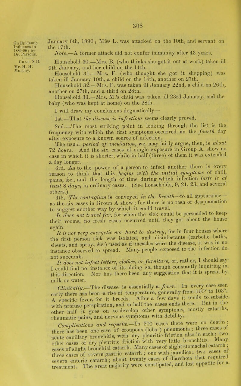 On Bi)ideraic Influenza in 188!)-!)0 ; by Dr. Parsons. Chap. XII. Mr. H. H. Murphy. January 6th, 1890; INIiss L. was attacked on the 10th, and servant on the I7th. A^ote.—A former attack did not confer immunity after 43 years. Household 30.—Mrs. B. (who thinks she got it out at work) taken ill 9th January, and her child on the 11th. Household 81.—Mrs. F. (who thought she got it shopping) was taken ill January 10th, a child on the 14th, another on 27th. Household 32.—Mrs. F. was taken ill January 22nd, a child on 26th, another on 27th, and a third on 28th. Houseiiold 33.—Mrs. M.'s child was taken ill 23rd January, and the baby (who was kept at home) on the 28th., I will draw my conclusions dogmatically— 1st.—That the disease is infectious seems clearly proved. 2nd.—The most striking point in looking through the list is the frequency with which the first symptoms occurred on the fourth day after exposure to a known source of infection. The usual period of incuhation, we may fairly argue, then, is about 72 hours. And the six cases of single exposure in Group A. show no case in which it is shorter, while in half (three) of them it was extended a day longer. 3rd. As to the power of a pei-son to infect another there is every reason to think that this begins with the initial symptoms of chill, pains, &c., and the length of time during which infection lasts is at least 8 days, in ordinary cases. (See households, 9, 21, 23, and several others.) 4th. The contagium is conveyed in the breath—to all appearance— as the six cases in Group A show ; for there is no rash or desquamation to suggest another way by which it could travel. It does not travel far, for when the sick could be persuaded to keep their rooms, no fresh cases occurred uutil they got about the house again. .pi 1 Jt is not very energetic nor hard to destroy, for m four houses where the first person sick was isolated, and disinfectants (carbolic baths, sheets, and spray, &c.) used as if measles were the disease, it was in no instance observed to spread. Many people exposed to the infection do not succumb. t t u It does not infect letters, clothes, or furniture, or, rather, 1 should say I could find no instance of its doing so, though constantly inquiring in this direction. Nor has there been any suggestion that it is spread by milk or water. Clinically.—Th^ disease is essentially a fever. In every case seen early there has been a rise of temperature, generally from 100 to iu.i . A specific fever, for it breeds. After a fe^^' days it tends to^subside with profuse perspiration, and in half the cases ends there. Hut in tiie other half it goes on to develop other symptoms, mostly cjitarrlis, rheumatic pains, and nervous symptoms with debility. Complications and sequelm.—In 200 cases there were no deaths; there has been one caee of croupous (lobar) pneumonia; three cases ot acute capillary bronchitis, with dry pleuritic friction also ^^.^.f'l^}^^ other cases of dry pleuritic friction with very little bronchitis. Manj clses oTshght brJnihial catarrh. Many cases of slight stomach.1 catarrU; three cascs^'of severe gastric catarrh ; one ^v>th jaundice; vo case severe enteric catarrh; about twenty cases of diarrha^a tha quired treatment. The great majority were constipated, and lost appetite loi a