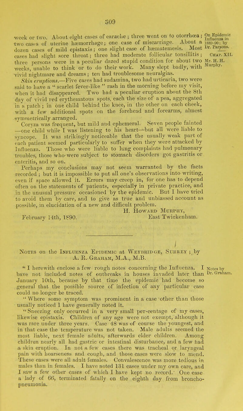 SOD week or two. About eight cases of earache ; three went on to otorrhoea; P Epjdcmic two casfs of uterine hiBvuorrhage; one case of miscarriage. About a :88!M)0; by dozen cases of mild epistaxis ; one slight case of hajmatemesis. Most l^r. Vai^is. cases had slight sore throat; three had moderate follicular tonsilhtis ; Chap. Xir. three person's were in a peculiar dazed stupid condition for about two Mr. H.H. weeks, unable to think or to do their work. Many slept badly, with ''P'^' Tivid nightmare and dreams ; ten had troublesome neuralgias. S/iin Eruptions.—Five cases had sudamina, two had urticaria, two were said to have a  scarlet fever-iike  rash in the morning before my visit, when it had disappeared. Two had a peculiar eruption about the 8th day of vivid red erythematous spots, each the size of a pea, aggregated in a patch ; in one child behind the knee, in the other on each cheek, with a few additional spots on the forehead and forearms, almost symmetrically arranged. Corvza was frequent, but mild and ephemeral. Seven people fainted —one child while I was listening to his heart--but all were liable to syncope. It was strikingly noticeable that the usually weak part of each patient seemed particularly to suiFer when they were attacked by Influenza. Those who were liable to lung complaints had pulmonary troubles, those who-were subject to stomach disorders got gastritis or enteritis, and so on. Perhaps my conclusions may not seem warranted by the facts recorded ; but it is impossible to put all one's observations into writing, even if space allowed it. Errors may creep in, for one has to depend often on the statements of patients, especially in private practice, and in the unusual pressure occasioned by the epidemic. But I have tried to avoid them by care, and to give as true and unbiassed account as possible, in elucidation of a new and difficult problem. H. HOAVARD MURPUY, February 14th, 1890. East Twickenham. ]S;oTES on the Influenza. Epidemic at Weybridge, Surrey ; by A. E.. Graham, M.A., M.B.  I herewith enclose a few rough notes concerning the Influenza. I Notes by have not included notes of outbreaks in houses invaded later than Dr. Gralmm. January lOlh, because by that time the epidemic had become so general that the possible source of infection of any particular case could no longer be traced.  Where some symptom was prominent in a case other than those usually noticed I have generally noted it. Sneezing only occurred in a very small per-centage of my cases, likewise epistaxis. Children of any age were not exempt, altliough it was rare under three years. Case 48 was of course the youngest, and in that case the temperature was not taken. Male adults seemed the most liable, next female adults, afterwards elder children. Among children nearly all had gastric or intestin.il disturbance, and a few had A skin eruption. In not a few cases there was tracheal or laryngeal pain with hoarseness and cough, and those cases were slow to mend. These cases were all adult females. Convalescence was moi'e tedious in males than in females. I have noted 131 cases under my own care, and I saw a few other cases of which I have kept no record. One case a lady of 66, terminated fatally on the eighth day from broncho- pneumonia.