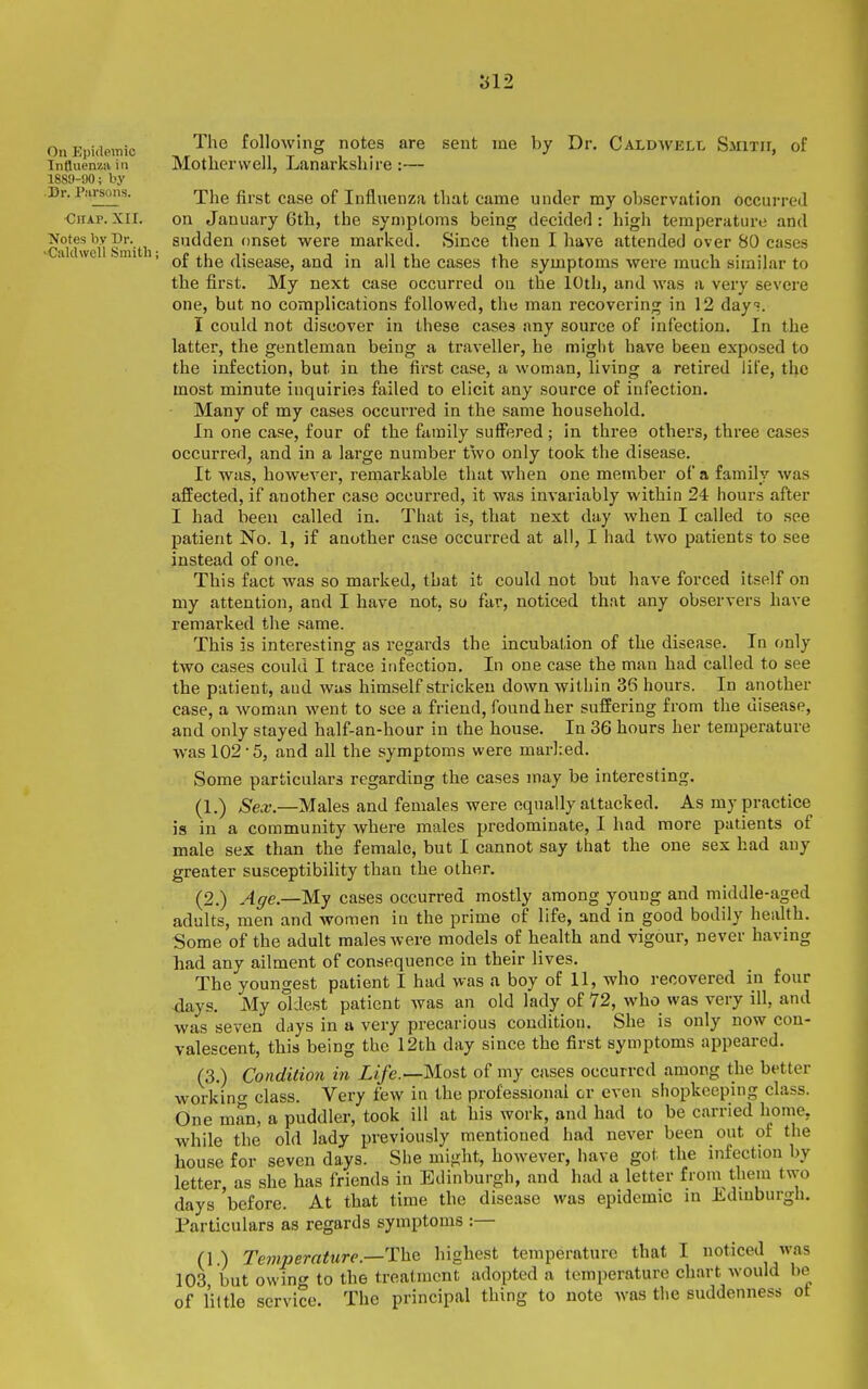On Epidemic Influenza in 188!)-90; by Dr. P.'irsons. Ohap. XII. ■Notes by Dr. •Caldwell Smith; these cases any source of infection. In the traveller, he might have been exposed to but have forced itself on that any observers have The following notes are sent me by Dr, Caldwell Smith, of Motherwell, Lanarkshire:— The first case of Influenza that came under my observation occurred on January 6th, the symptoms being decided: high temperature and sudden onset were marked. Since then I have attended over 80 cases of the disease, and in all the cases the symptoms were much similar to the first. My next case occurred on the 10th, and was a very severe one, but no complications followed, the man recovering in 12 day?. I could not discover in latter, the gentleman beinj the infection, but in the first case, a woman, living a retired life, the most minute inquiries failed to elicit any source of infection. Many of my cases occurred in the same household. In one case, four of the family suffered ; in three others, three cases occurred, and in a large number two only took the disease. It was, however, remarkable that when one member of a family was affected, if another case occurred, it was invariably within 24 hours after I had been called in. That is, that next day when I called to see patient No. 1, if another case occurred at all, I had two patients to see instead of one. This fact was so marked, that it could not my attention, and I have not, so far, noticed remarked the same. This is interesting as regards the incubation of the disease. In only two cases could I trace infection. In one case the man had called to see the patient, and was himself stricken down within 36 hours. In another case, a woman went to see a friend, found her suffering from the disease, and only stayed half-an-hour in the house. In 36 hours her temperature was 102-5, and all the symptoms were mar]:ed. Some particulars regarding the cases may be interesting. (1.) Sex.—Males and females were equally attacked. As my practice is in a community where males predominate, I had more patients of male sex than the female, but I cannot say that the one sex had any greater susceptibility than the other. (2.) Age.—My cases occurred mostly among young and middle-aged adults, men and women in the prime of life, and in good bodily health. Some of the adult males were models of health and vigour, never having had any ailment of consequence in their lives. The youngest patient I had was a boy of 11, who recovered in four days. My oldest patient was an old lady of 72, who was very ill, and was seven d,iys in a very precarious condition. She is only now con- valescent, this being the 12th day since the first symptoms appeared. (3.) Condition in Life.—Most of my cases occurred among the better workino' class. Very few in the professional or even shopkeeping class. One man, a puddler, took ill at his work, and had to be carried home, while the old lady previously mentioned had never been out of the house for seven days. She might, however, have got the infection by letter, as she has friends in Edinburgh, and had a letter from them two days before. At that time the disease was epidemic in Edinburgh. Particulars as regards symptoms :— (1 ) Temperature.—The highest temperature that I noticed was 103 but owing to the treatment adopted a temperature chart would be of I'iltle service. The principal thing to note was the suddenness ot