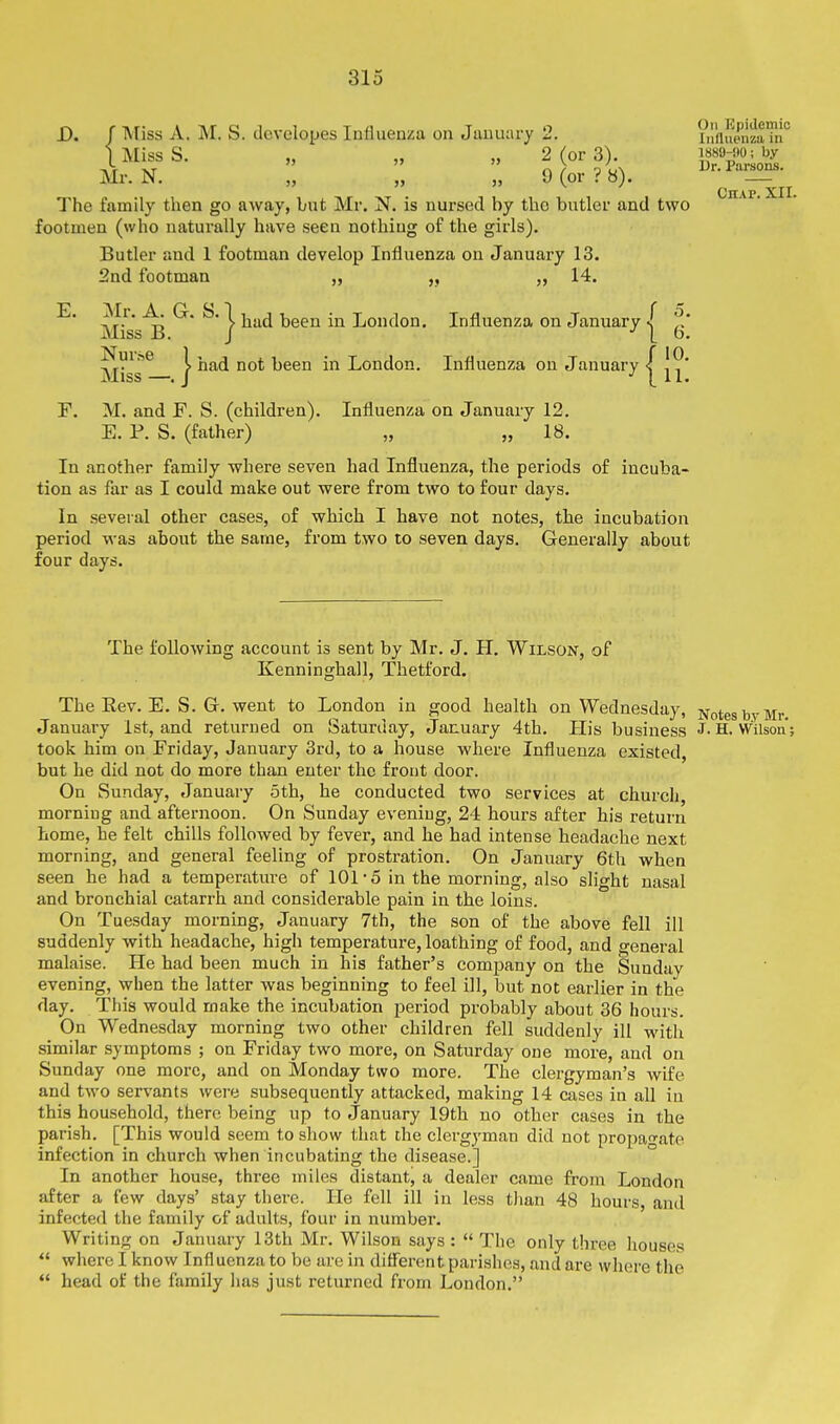 Chap. XII. D. f Miss A. M. S. developes Influenza on Jtuuuiry 2. ?iifluenzaTri° I Miss S. „ „ „ 2 (or 3). T'ZioZ Mr. N. „ „ „ 9 (or? 8). Ur.Pmsons. The family then go away, but Mr. N. is nursed by the butler and two footmen (who naturally have seen nothing of the girls). Butler and 1 footman develop Influenza on January 13. 2nd footman „ „ „ 14. ^' mL^ ^* ^} ^■^ ^^^^ London. Influenza on January | ^ Miss^— } '^^^ heea in London. Influenza on January | | F. M. and F. S. (children). Influenza on January 12. E. P. S. (father) „ „ 18. In another family where seven had Influenza, the periods of incuba- tion as far as I could make out were from two to four days. In several other cases, of which I have not notes, the incubation period was about the same, from two to seven days. Generally about four days. The following account is sent by Mr. J. H. Wilson, of Kenninghall, Thetford. The Rev. E. S. Gr. went to London in good health on Wednesday, Notes by Mr. January 1st, and returned on Saturday, January 4th. His business J- H. Wilson; took him on Friday, January 3rd, to a house where Influenza existed, but he did not do more than enter the front door. On Sunday, January 5th, he conducted two services at church, morning and afternoon. On Sunday evening, 24 hours after his return home, he felt chills followed by fever, and he had intense headache next morning, and general feeling of prostration. On January 6th when seen he had a temperature of 101-5 in the morning, also slight nasal and bronchial catarrh and considerable pain in the loins. On Tuesday morning, January 7th, the son of the above fell ill suddenly with headache, high temperature, loathing of food, and general malaise. He had been much in his father's company on the Sunday evening, when the latter was beginning to feel ill, but not earlier in the day. This would make the incubation period probably about 36 hours. On Wednesday morning two other children fell suddenly ill with similar symptoms ; on Friday two more, on Saturday one more, and on Sunday one more, and on Monday two more. The clergyman's wife and two servants were subsequently attacked, making 14 cases in all in this household, there being up to January 19th no other cases in the parish. [This would seem to show that the clergyman did not propa^-ate infection in church when incubating the disease.] In another house, thi'ee miles distant, a dealer came from London after a few days' stay there. He fell ill in less than 48 hours, and infected the family of adults, four in number. Writing on January 13th Mr. Wilson says :  The only three houses  where I know Influenza to be are in diflerent parishes, and are whore the  head of the family has just returned from London.