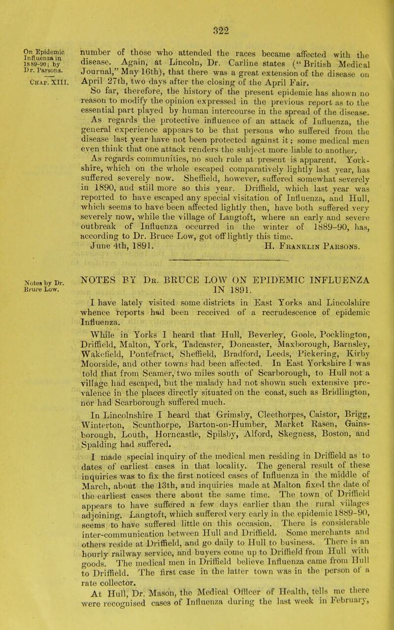 On^Epidoniic number of those -who attended the races became affected with the issshuofby disease. Again, at Lincoln, Dr. Carline states (British Medical Dr. Parsons. Journal, May 16th), that there was a great extension of the disease on Chap. XIII. April 27th, two days after the closing of tiie April Fair. So far, therefore, the history of the present epidemic has shown no reason to modify the opinion expressed in the previous report as to the essential part played by human intercourse in the spread of the disease. As regards the protective influence of an attack of Influenza, the general experience appears to be that persons who suifered from the disease last year have not been protected against it; some medical men even think that one attack renders the subject more liable to another. As regards communities, no such rule at present is apparent. York- shire, which on the whole escaped comparatively lightly last year, has suffered severely now. Sheffield, however, suffered somewhat severely in 1890, and still more so this year. Driflaeld, Avhich last year was reported to have escaped any special visitation of Influenza, and Hull, which seems to have been affected Ughtly then, have both suffered very severely now, while the village of Langtoft, where an early and severe outbreak of Influenza occurred in the winter of 1889-90, has, according to Dr. Bruce Low, got off lightly this time. June 4th, 1891. H. Franklin Parsons. Notes by Dr. NOTES BY Dr. BRUCE LOW ON EPIDEMIC INFLUENZA Bruce Low. ' IN 1891. I have lately visited some districts in East Yorks and Lincolshire whence reports had been received of a recrudescence of epidemic Influenza. While in Yorks I heard that Hull, Beverley, Goole. Pocklington, Driffield, Malton, York, Tadcaster, Doncaster, Maxborough, Barnsley, Wakefield, Pontefract, SheflSeld, Bradford, Leeds, Pickering, Kirby Moorside, and other towns had been aftected. In East Yorkshire I was told that from Seamer, two miles south of Scarborough, to Hull not a village had escaped, but the malady had not shown such extensive pre- valence in the places directly situated on the coast, such as Bridlington, nor had Scarborough suffered much. In Lincolnshire I heard that Grimsby, Cleethorpes, Caistor, Brigg, Winterton, Scunthorpe, Barton-on-Humber, Market Rasen, Grains- borough, Louth, Horncastle, Spilsby, Alford, Skegness, Boston, and Spalding had suffered. I made special inquiry of the medical men residing in Driffield as to dates of earliest cases in that locality. The general result of these inquiries was to fix the first noticed cases of Influenza in the middle of March, about the 13th, and inquiries made at Malton fixed the date of the earliest cases there about the same time. The town of DriflSeid appears to have suffered a few days earlier than the rural villages adjoining. Langtoft, which suffered very early in the epidemic 1889-90, seems to have suffered little on this occasion. There is considerable inter-communication l)etwecn Hull and Driflield. Some merchants and others reside at Driffield, and go daily to Hull to business. There is an hourly railway service, and buyers come up to Driffield from Hull with goods. The medical men in Driffield believe Influenza came from Hull to Driffield. The first case in the latter town was in the person of a rate collector. At Hull, Dr. Mason, the Medical Ofllcer of Health, tells me there were recognised cases of Influenza during the last week in February,