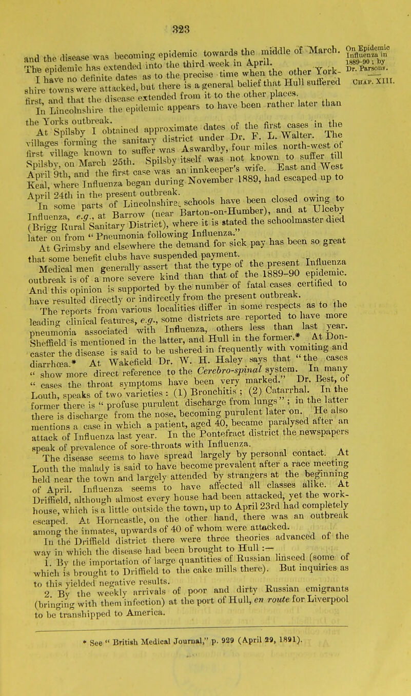 and .he .ll»e«se w« becoming epidemic towards the middle of March. Th. epidemic h.,.e.tended into the j-^ week m AP^^^^^^^^ „„„ York- rhrht^^£:,ater t„a„ '\ItLCrt..med„ro.™«^ villao-es formino- the sanitary clismci uuuci x/i. a.. „ x ir ^villac^e fe^^^ to suffeJ was Aswardby, four miles north-west of vlbtonMrrch 25th. SpiLsby itself was T^^^ E^t Ind W April 9th, and the first case was an innkeeper « • f ^™ Keal, where Influenza began during-November 1889, had escaped up to Anvil ^'4tli in the present outbreak. , i • +^ In Jome parts of Lincolnshire, schools have been closed owmg f in some l»rB Barton-on-Humber), and at Ulceby Br°:r£,r:f San\ta^r; Dteri^^wtere it is stated the schoolmaster died rs'ss ;;;^o;T:;:::::d^i^^^^^^^^^ Sre r have resulted directly or indirectly from the present outbieak. The reports from various localities differ in some respects as to the leading clinical featm-es, e.g., some districts are reported to have more pneumonia associated with Influenza, others less than last year. SheSd is mentioned in the latter, and Hull in the former.* At Don- caster the disease is said to be ushered in frequently with vonjUing and diarrhoea * At Wakefield Dr. W. H. Haley says that the cases show more direct reference to the C.r.6ro-.;.i»«/system In tnany « cases the throat symptoms have been very marked Dr. Best of Louth, speaks of two'varieties : (1) Bronchitis ; (2) CataiThal In the former there is profuse purulent discharge from lungs ; m the lat er there is discharge from the nose, becoming purulent later on. He also mentions a case in which a patient, aged 40, became paralysed after an attack of Influenza last year. In the Pontefract district the newspapers speak of prevalence of sore-throats with Influenza. , , a. The disease seems to have spread largely by personal contact. At Louth the malady is said to have become prevalent after a race meeting held near the town and largely attended by strangers at the beginning of April. Influenza seems to have aflfected all classes alike. At Driffield, although almost every house had been attacked yet the work- house, which is a little outside the town, up to April 23rd had completely escaped. At Horncastle, on the other hand, there was an outbreak among the inmates, upwards of 40 of whom were attacked. IntheDriflBeld district there were three theories advanced of the way in which the disease had been brought to Hull :- 1. By the importation oflarge quantities of Russian linseed (some of which is brought to Driffield to the cake mdls there). But inquiries as to this yielded negative results. , . t> • 2 By the weekly arrivals of poor and dirty Russian emigrants (bringing with them infection) at the port of Hull, en route for Liverpool to be transhipped to America. * See Britigh Medical Journal, p. 929 (April 29, 1891).