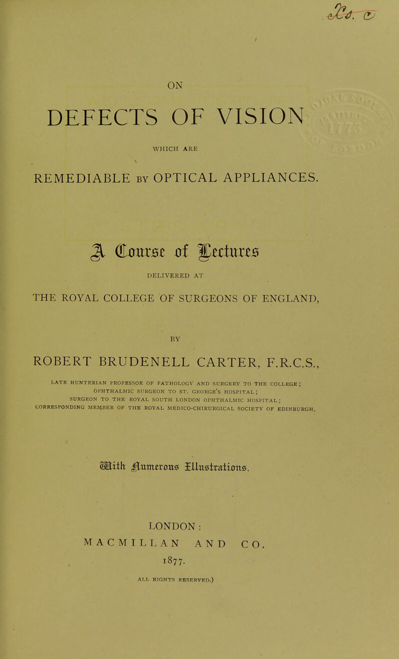 ON DEFECTS OF VISION WHICH ARE REMEDIABLE by OPTICAL APPLIANCES. Jl Course 0f ^zduxzB DELIVERED AT THE ROYAL COLLEGE OF SURGEONS OF ENGLAND, BY ROBERT BRUDENELL CARTER, F.R.C.S., LATE HUNTERIAN PROFESSOR OF PATHOLOGY AND SURGERY TO THE COLLEGE; OPHTHALMIC SURGEON TO ST. GEORGE'S HOSPITAL ; SURGEON TO THE ROYAL SOUTH LONDON OPHTHALMIC HOSPITAL; CORRESPONDING MEMBER OF THE ROYAL MEDICO-CHIRURGICAL SOCIETY OF EDINBURGH. SEith £inmtvons IlUt0tratimt0. LONDON: MACMILLAN AND CO. 1877. ALL RIGHTS RESERVED.)