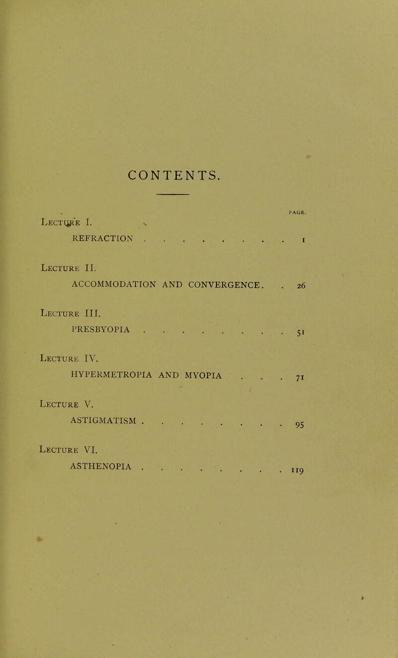 CONTENTS. PAGE. LECT(j,p.'E I. N REFRACTION i Lecture II. ACCOMMODATION AND CONVERGENCE. . 26 Lecture III. PRESBYOPIA 31 Lecture IV. HYPERMETROPIA AND MYOPIA ... 71 Lecture V. ASTIGMATISM Lecture VI. ASTHENOPIA ....